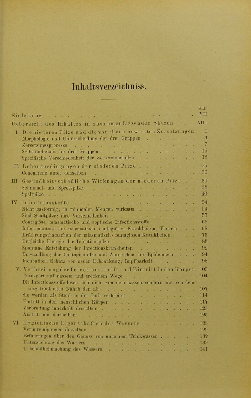 Inhaltsverzeiclmiss. Seite Einleitung Uebersicht des Inhaltes in zusammenfassenden Sätzen . . . Xlll I. Die niederen Pilze und die von ihnen bewirkten Zersetzungen 1 Morphologie und Unterscheidung der drei Gruppen 3 Zersetzuugsprocesse Selbständigkeit der drei Gruppen 15 Spezifische Verschiedenheit der Zersetzungspilze 18 II. Lebensbedingungen der niederen Pilze 25 Concurreuz unter denselben 30 in. Gesundheitsschädlich e Wirkungen der niederen Pilze . . 34 Schimmel- und Sprosspilze 38 Spaltpilze 40 IV. Infectionsstoffe 54 Nicht gasförmig; in minimalen Mengen wirksam 54 Sind Spaltpilze; ihre Verschiedenheit 57 Contagiöse, miasmatische und septische Infectionsstoffe 65 Infectionsstoffe der miasmatisch - contagiösen Krankheiten, Theorie ... 68 Erfalirungstliatsachen der miasmatisch - contagiösen Krankheiten .... 75 Ungleiche Energie der Infectiouspilze 88 Spontane Entstehung der Infectionskranklieiten f2 Umwandlung der Contagienpilze und Aussterben der Epidemieen . . . 94 Incubation; Schutz vor neuer Erla-ankung; Impf barkeit 98 V. Verbreitung der Inf ectio nsstof f e und Eintritt in den Körper 103 Transport auf nassem und trocknem Wege 104 Die Infectionsstoffe lösen sich nicht von dem nassen, sondern erst von dem ausgetrockneten Nährboden ab 107 Sie werden als Staub in der Luft verbreitet 114 Eintritt in den menschlichen Körper 117 Verbreitung innerhalb desselben 123 Austritt aus demselben 125 VI. Hygienische Eigenschaften des Wassers 128 Verunreinigungen desselben . . . • 129 Erfahrungen über den Genuss von unreinem Trinkwasser 132 Untersuchung des Wassers 139 Unschädlichmachung des Wassers .... 141