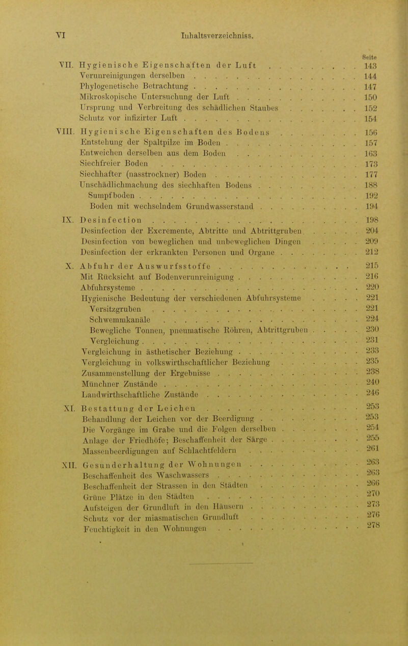Seite YII. Hygienische Eigenschaften der Luft 143 Verunreinigungen derselben 144 Phylogenetische Betrachtung 147 Mikroskopische Untersuchung der Luft 150 Ursprung und Verbreitung des schädliclien Staubes 152 Schutz vor infizirter Luft 154 VIII. Uygieni sehe Eigenschaften des Bodens 15(j Entstehung der Spaltpilze im Boden 157 Entweichen derselben aus dem Boden HiS Siechfreier Boden 173 Siechhafter (nasstrockner) Boden 177 Unschädlichmachung des siechhaften Bodens 18fi Sumpfboden IU2 Boden mit wechselndem Grundwasserstand 194 IX. Desinfection 198 Desinfection der Excremente, Abtritte und Abtrittgruben. 204 Desinfection von beweglichen und unbeweglichen Dingen 209 Desinfection der erkrankten Personen und Organe 212 X. Abfuhr der Auswurfsstoffe 215 Mit Rücksicht auf Bodenverunreinigung 216 Abfuhrsysteme 220 Hygienische Bedeutung der verschiedenen Abfuhrsysteme 221 Versitzgruben 221 Schwemrakanäle 224 Bewegliche Tonneu, pneumatische Röhren, Abtrittgrubeu 230 Vergleichung 231 Vergleichung in ästhetischer Beziehung 233 Vergleichung in volkswirthschaftlicher Beziehung 235 Zusammenstellung der Ergebnisse 238 Münchner Zustände 240 Landwirthschaftliche Zustände ■ • 24Ü XI. Bestattung der Leichen 253 Behandlung der Leichen vor der Beerdigung 253 Die Vorgänge im Grabe und die Folgen derselben 254 Anlage der Friedhöfe; Beschaffenheit der Särge 2;i5 Massenbeerdigungen auf Schlachtfeldern 2G1 XIL Gesunderhaltung der Wohnungen 263 Beschaffenheit des Waschwassers 203 Beschaffenheit der Strassen in den Städten 26(5 Grüne Plätze in den Städten Aufsteigen der Grundluft in den Häusern 2^> Schutz vor der miasmatischen Grundluft 2i(() Feuchtigkeit in den Wohnungen -'^