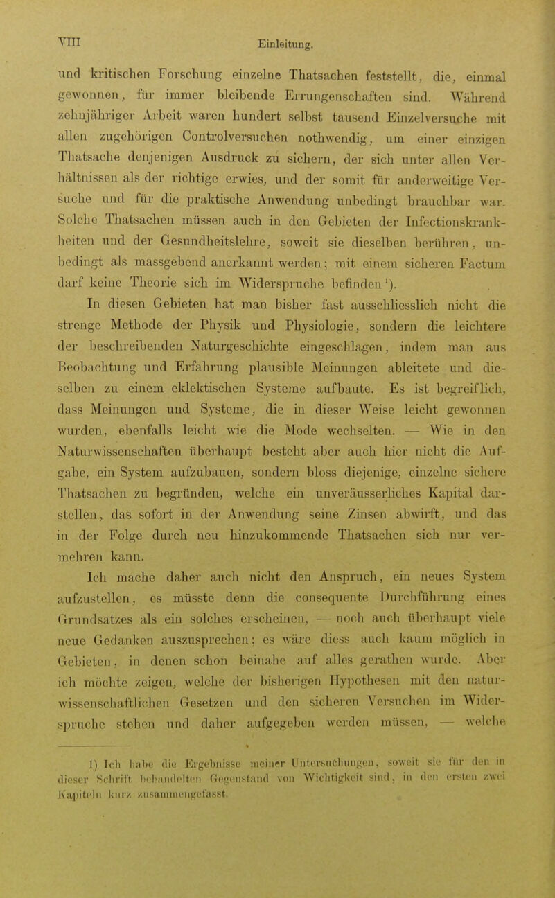 YTII und kritischen Forschung einzelne Thatsachen feststellt, die, einmal gewonnen, für immer hleihende Errungenschaften sind. Während zehnjähriger Arheit waren hundert seihst tausend Einzelversuche mit allen zugehörigen Controlversuchen nothwendig, um einer einzigen Thatsache denjenigen Ausdruck zu sichern, der sich unter allen Ver- hältnissen als der richtige erwies, und der somit für anderweitige Ver- suche und für die ^Draktische Anwendung unbedingt brauchbar war. Solche Thatsachen müssen auch in den Gebieten der Infectionskrank- heiten und der Gesundheitslehre, soweit sie dieselben berühren, un- bedingt als massgebend anerkannt werden; mit einem sicheren Factum darf keine Theorie sich im Widerspruche befinden In diesen Gebieten hat man bisher fast ausschliesslich nicht die strenge Methode der Physik und Physiologie, sondern die leichtere der beschreibenden Naturgeschichte eingeschlagen, indem man aus Beobachtung und Erfahrung plausible Meinungen ableitete und die- selben zu einem eklektischen Systeme aufbaute. Es ist begreiflich, dass Meinungen und Systeme, die in dieser Weise leicht gCAvonnen wurden, ebenfalls leicht wie die Mode wechselten. — Wie iji den Naturwissenschaften überhaupt besteht aber auch hier nicht die Auf- gabe, ein System aufzubauen, sondern bloss diejenige, einzelne sichere Thatsachen zu begründen, welche ein unveräusserliches Kapital dar- stellen, das sofort in der Anwendung seine Zinsen abwirft, und das in der Folge durch neu hinzukommende Thatsachen sich nur ver- mehren kann. Ich mache daher auch nicht den Anspruch, ein neues System aufzustellen, es müsste denn die consequente Durchführung eines Grundsat/es als ein solches erscheinen, — noch auch überhaupt viele neue Gedanken auszusprechen; es wäre diess auch kaum möglich in Gebieten, in denen schon beinahe auf alles gerathcn wurde. Aber ich möchte zeigen, welche der bisherigen Hypothesen mit den natur- wissenschaftlichen Gesetzen und den sicheren Versuchen im Wider- spruche stehen und daher aufgegeben werden müssen, — welche J) Icli liiibe diu Ergoljjiisse meiner Unter&uClmiifrL'M, sjoweit sie l'iir den in dieser Sclirilt bcIüUwUdtcn Gegenstand von Wichtigkeit sind, in den ersten zwei Kai)iteln kurz znsanunchgel'asst.