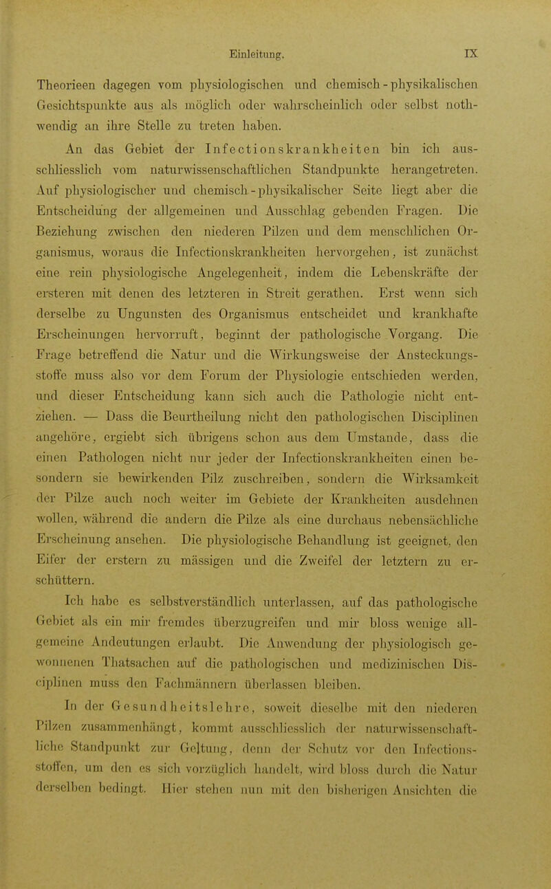 Theorieen dagegen vom physiologischen und chemisch - physikalischen Gesichtspunkte aus als möglich oder wahrscheinlich oder selbst noth- wendig an ihre Stelle zu treten haben. An das Gebiet der Infectionskrankheiten bin ich aus- schliesslich vom naturwissenschaftlichen Standpunkte herangetreten. Auf physiologischer und chemisch - physikalischer Seite liegt aber die Entscheidung der allgemeinen und Ausschlag gebenden Fragen. Die Beziehung zwischen den niederen Pilzen und dem menschlichen Or- ganismus, woraus die Infectionskrankheiten hervorgehen, ist zunächst eine rein physiologische Angelegenheit, indem die Lebenskräfte der ersteren mit denen des letzteren in Streit gerathen. Erst wenn sich derselbe zu Ungunsten des Organismus entscheidet und krankhafte Erscheinungen hervorruft, beginnt der pathologische Vorgang. Die Frage betreifend die Natur und die Wirkungsweise der Ansteckungs- stoife muss also vor dem Forum der Physiologie entschieden werden, und dieser Entscheidung kann sich auch die Pathologie nicht ent- ziehen. — Dass die Beurtheilung nicht den pathologischen Disciplinen angehöre, ergiebt sich übrigens schon aus dem Umstände, dass die einen Pathologen nicht nur jeder der Infectionskrankheiten einen be- sondern sie bewirkenden Pilz zuschreiben, sondern die Wirksamkeit der Pilze auch noch weiter im Gebiete der Krankheiten ausdehnen wollen, während die andern die Pilze als eine durchaus nebensächliche Erscheinung ansehen. Die physiologische Behandlung ist geeignet, den Eifer der erstem zu mässigen und die Zweifel der letztern zu er- schüttern. Ich habe es selbstverständlich unterlassen, auf das pathologische (jebiet als ein mir fremdes überzugreifen und mir bloss wenige all- gemeine Andeutungen erlaubt. Die Anwendung der physiologisch ge- Avonnenen Tliatsachen auf die pathologischen und medizinischen Dis- ciplinen muss den Fachmännern überlassen bleiben. In der Gesundheitslehre, soweit dieselbe mit den niederen Pilzen zusammenhängt, kommt ausschliesslich der naturwissenschaft- liche Standpunkt zur Geltung, denn der Schutz vor den Infcctions- stoffcn, um den es sich vorzüglich handelt, wird bloss durch die Natur derselben bedingt. Hier stehen nun mit den bisherigen Ansichten die