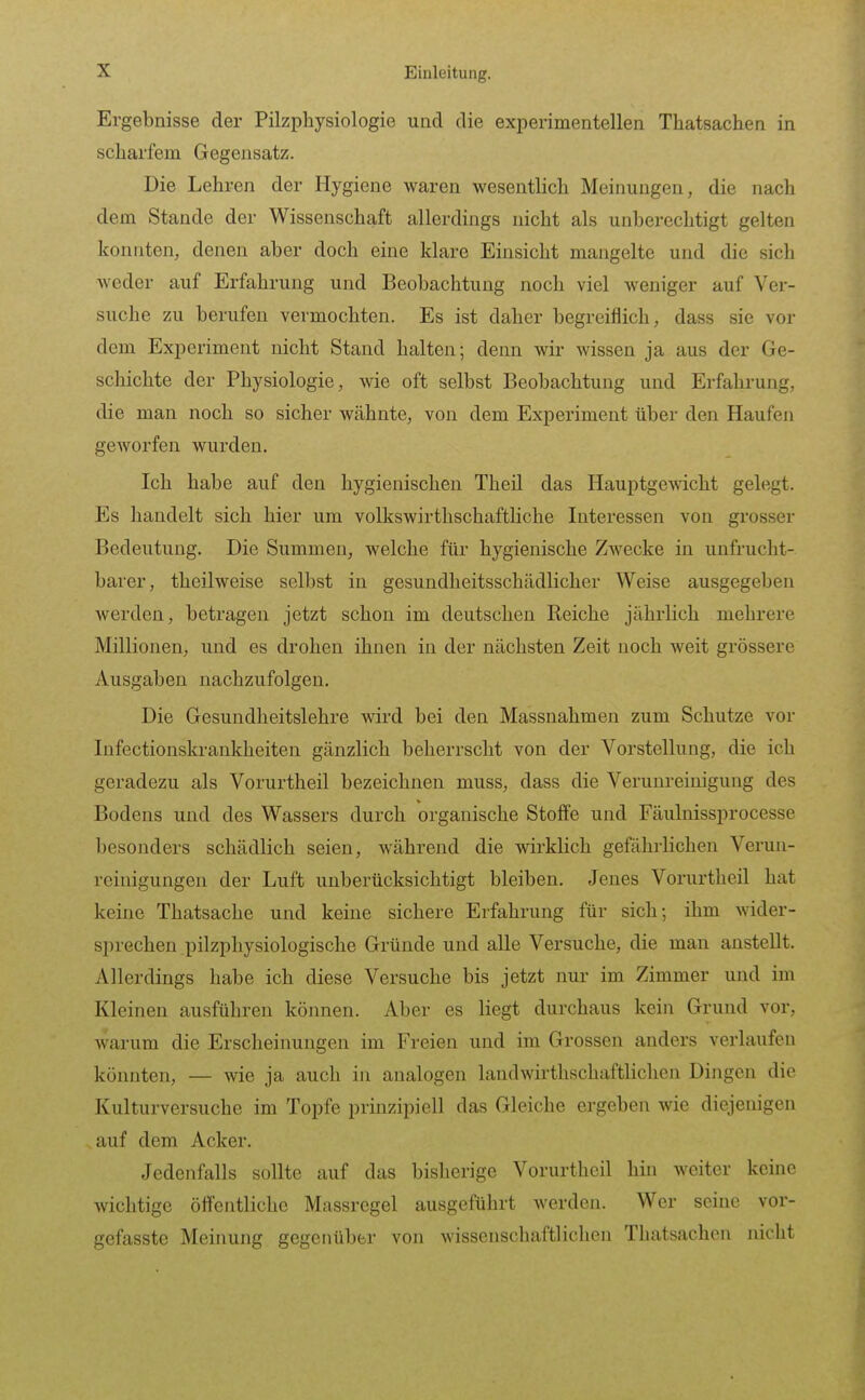 Ergebnisse der Pilzphysiologie und die experimentellen Thatsachen in scliarfem Gegensatz. Die Lehren der Hygiene waren wesentlich Meinungen, die nach dem Stande der Wissenschaft allerdings nicht als unberechtigt gelten konnten, denen aber doch eine klare Einsicht mangelte und die sich weder auf Erfahrung und Beobachtung noch viel Aveniger auf Ver- suche zu berufen vermochten. Es ist daher begreiflich, dass sie vor dem Experiment nicht Stand halten; denn wir wissen ja aus der Ge- schichte der Physiologie, wie oft selbst Beobachtung und Erfahrung, die man noch so sicher wähnte, von dem Experiment über den Haufen gCAVorfen wurden. Ich habe auf den hygienischen Theü das Hauptgewicht gelegt. Es handelt sich hier um volkswirthschaftliche Interessen von grosser Bedeutung. Die Summen, welche für hygienische Zwecke in unfrucht- barer, theilweise selbst in gesundheitsschädlicher Weise ausgegeben werden, betragen jetzt schon im deutschen Reiche jährlich mehrere Millionen, und es drohen ihnen in der nächsten Zeit noch weit grössere Ausgaben nachzufolgen. Die Gesundheitslehre wird bei den Massnahmen zum Schutze vor Infectionskrankheiten gänzlich beherrscht von der Vorstellung, die ich geradezu als Vorurtheil bezeichnen muss, dass die Verunreinigung des Bodens und des Wassers durch organische Stoffe und Fäulnissprocesse besonders schädlich seien, während die wirklich gefährlichen Verun- reinigungen der Luft unberücksichtigt bleiben. Jenes Voi'urtheil hat keine Thatsache und keine sichere Erfahrung für sich; ihm wider- sprechen pilzphysiologische Gründe und alle Versuche, die man anstellt. Allerdings habe ich diese Versuche bis jetzt nur im Zimmer und im Kleinen ausführen können. Aber es liegt durchaus kein Grund vor, warum die Erscheinungen im Freien und im Grossen anders verlaufen könnten, — wie ja auch in analogen landwirthschaftlichon Dingen die Kulturversuche im Topfe prinzipiell das Gleiche ergeben wie diejenigen auf dem Acker. Jedenfalls sollte auf das bislierige Vorurtheil hin weiter keine wichtige öffentliche Massregel ausgeführt werden. Wer seine vor- gefasste Meinung gegenüber von wissenschaftlichen Thatsachen nicht