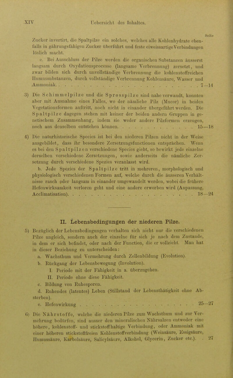 Seit.- Zucker invertirt, die Spaltpilze ein solches, welches alle Kohlenhydrate eben- falls in gährungsfähigen Zucker überführt und feste eiweissartigeVerbindungen löslich macht. e. Bei Ausschluss der Pilze werden die organischen Substanzen äusserst langsam durch Oxydationsprocesse (langsame Verbrennung) zersetzt, und zwar bilden sich durch unvollständige Verbrennung die kohlenstoffreichen Humussubstanzen, durch vollständige Verbrennung Kohlensäure, Wasser und Ammoniak 7—14 3) Die Schimmelpilze und die Sprosspilze sind nahe verwandt, konnten aber mit Ausnahme eines Falles, wo der nämliche Pilz (Mucor) in beiden Vogetationsformen auftritt, noch nicht in einander übergeführt werden. Die Spaltpilze dagegen stehen mit keiner der beiden andern Gruppen in ge- netischem Zusammenhang, indem sie weder andere Pilzformen erzeugen, noch aus denselben entstehen können 15—18 4) Die naturhistorische Speeles ist bei den niederen Pilzen nicht in der Weise ausgebildet, dass ihr besondere Zersetzuugsfuuctionen entsprächen. Wenn es bei den Spaltpilzen verschiedene Species giebt, so bewirkt jede einzelne derselben verschiedene Zersetzungen, sowie anderseits die nämliche Zer- setzung durch verschiedene Spezies veranlasst wird. b. Jede Spezies der Spaltpilze tritt in mehi-eren, morphologisch und physiologisch verschiedenen Formen auf, welche durch die äusseren Verhält- nisse rasch oder laugsam in einander umgewandelt werden, wobei die frühere Hefenwirksamkeit verloren geht und eine andere erworben wird (Anpassung, Acclimatisation) 18—24 II. Lebensbedingungen der niederen Pilze. 5) Bezüglich der Lebensbedingungen verhalten sich nicht nur die verschiedenen Pilze ungleich, sondern auch der einzelne für sich je nach dem Zustande, in dem er sich befindet, oder nach der Function, die er vollzieht. Man hat in dieser Beziehung zu unterscheiden: a. Wachsthum und Vermehrung durch Zellenbilduug (Evolution). b. Rückgang der Lebensbewegung (Involution). I. Periode mit der Fähigkeit in a. überzugehen. II. Perlode ohne diese Fähigkeit. c. Bildung von Ruhesporeu. d. Ruhendes (latentes) Leben (Stillstand der Lebensthätigkeit ohne Ab- sterben). e. Hefenwirkung 25 (J) Die Nährstoffe, welche die niederen Pilze zum Wachsthum und zur Ver- mehrung bedürfen, sind ausser den mineralischen Nährsalzen entweder eine höhere, kohlenstoff- und stickstoffhaltige Verbindung, oder Ammoniak mit einer höheren stickstofffreien Kohlenstoffverbindung (Weinsäure, Essigsäure, Humussäure, Karbolsäure, Salicylsäure, Alkohol, Glycerin, Zucker etc.). .