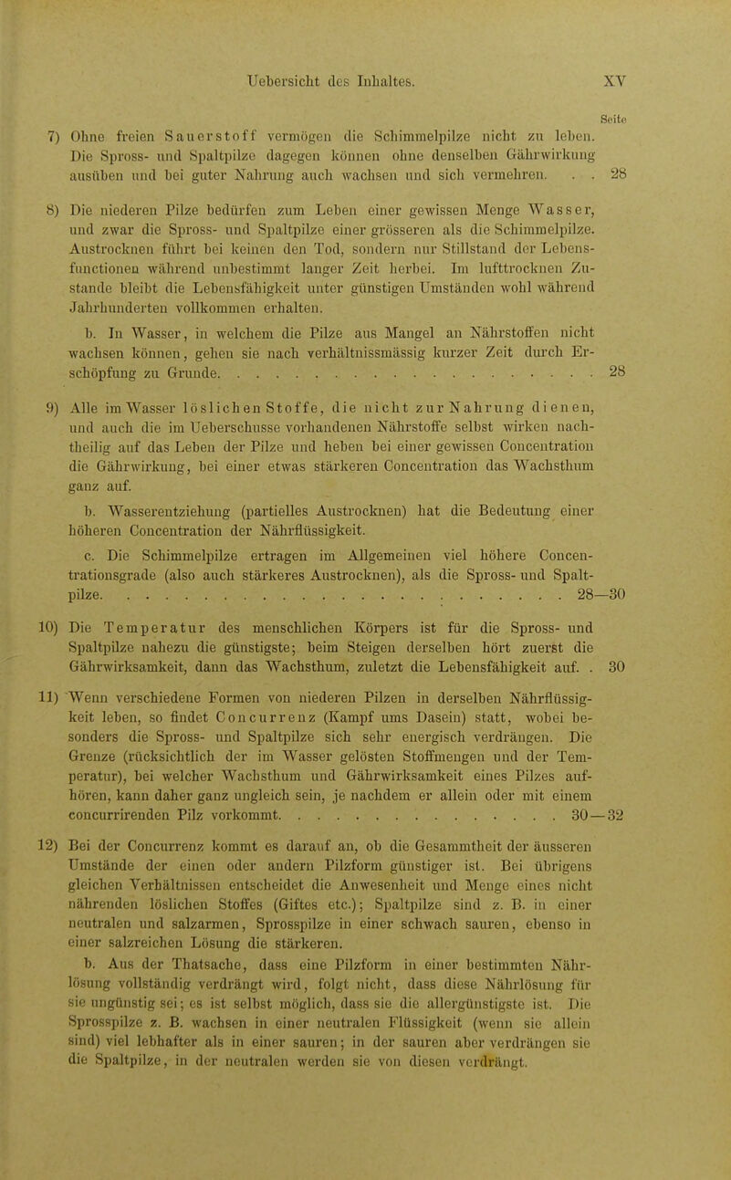 Sciti! 7) Ohne freien Sauerstoff vermögen die Schimmelpike nicht zn leben. Die Spross- und Spaltpilze dagegen können ohne denselben Gährwirkung ausüben und bei guter Nahrung auch wachsen und sich vermehren. . . 28 8) Die niederen Pilze bedürfen zum Leben einer gewissen Menge Wasser, und zwar die Spross- und Spaltpilze einer grösseren als die Schimmelpilze. Austrocknen führt bei keinen den Tod, sondern nur Stillstand der Lebens- functioneu während unbestimmt langer Zeit herbei. Im lufttrocknen Zu- stande bleibt die Lebensfähigkeit unter günstigen Umständen wohl während Jahrhunderten vollkommen erhalten. b. In Wasser, in welchem die Pilze aus Mangel an Nährstoffen nicht wachsen können, gehen sie nach verhältnissmässig kurzer Zeit durch Er- scböpfung zu Grunde 28 9) Alle im Wasser löslichen Stoff e, die nicht zur Nahrung dienen, und auch die im Ueberschusse vorhandenen Nährstoffe selbst wirken nach- theilig auf das Leben der Pilze und heben bei einer gewissen Concentration die Gährwirkung, bei einer etwas stärkeren Concentration das Wachsthum ganz auf. b. Wasserentziehuug (partielles Austrocknen) hat die Bedeutung einer höheren Concentration der Nährflüssigkeit. c. Die Schimmelpilze ertragen im Allgemeinen viel höhere Concen- trationsgrade (also auch stärkeres Austrocknen), als die Spross- und Spalt- pilze 28—30 10) Die Temperatur des menschlichen Körpers ist für die Spross- und Spaltpilze nahezu die günstigste; beim Steigen derselben hört zuerst die Gährwirksamkeit, dann das Wachsthum, zuletzt die Lebensfähigkeit auf. . 30 11) Wenn verschiedene Formen von niederen Pilzen in derselben Nährflüssig- keit leben, so findet Concurrenz (Kampf ums Dasein) statt, wobei be- sonders die Spross- und Spaltpilze sich sehr energisch verdrängen. Die Grenze (rücksichtlich der im Wasser gelösten Stoffmengen und der Tem- peratur), bei welcher Wachsthum und Gährwirksamkeit eines Pilzes auf- hören, kann daher ganz ungleich sein, je nachdem er allein oder mit einem concurrirenden Pilz vorkommt 30 — 32 12) Bei der Concurrenz kommt es darauf an, ob die Gesammtheit der äusseren Umstände der einen oder andern Pilzform günstiger ist. Bei übrigens gleichen Verhältnissen entscheidet die Anwesenheit und Menge eines nicht nährenden löslichen Stoffes (Giftes etc.); Spaltpilze sind z. B. in einer neutralen und salzarmen, Sprosspilze in einer schwach sauren, ebenso in einer salzreichen Lösung die stärkeren. b. Aus der Thatsache, dass eine Pilzform in einer bestimmten Nähr- lösung vollständig verdrängt wird, folgt nicht, dass diese Nährlösung für sie ungünstig sei; es ist selbst möglich, dass sie die allergünstigste ist. Die Sprosspilze z. B. wachsen in einer neutralen Flüssigkeit (wenn sie allein sind) viel lebhafter als in einer sauren; in der sauren aber verdrängen sie die Spaltpilze, in der neutralen werden sie von diesen verdrängt.