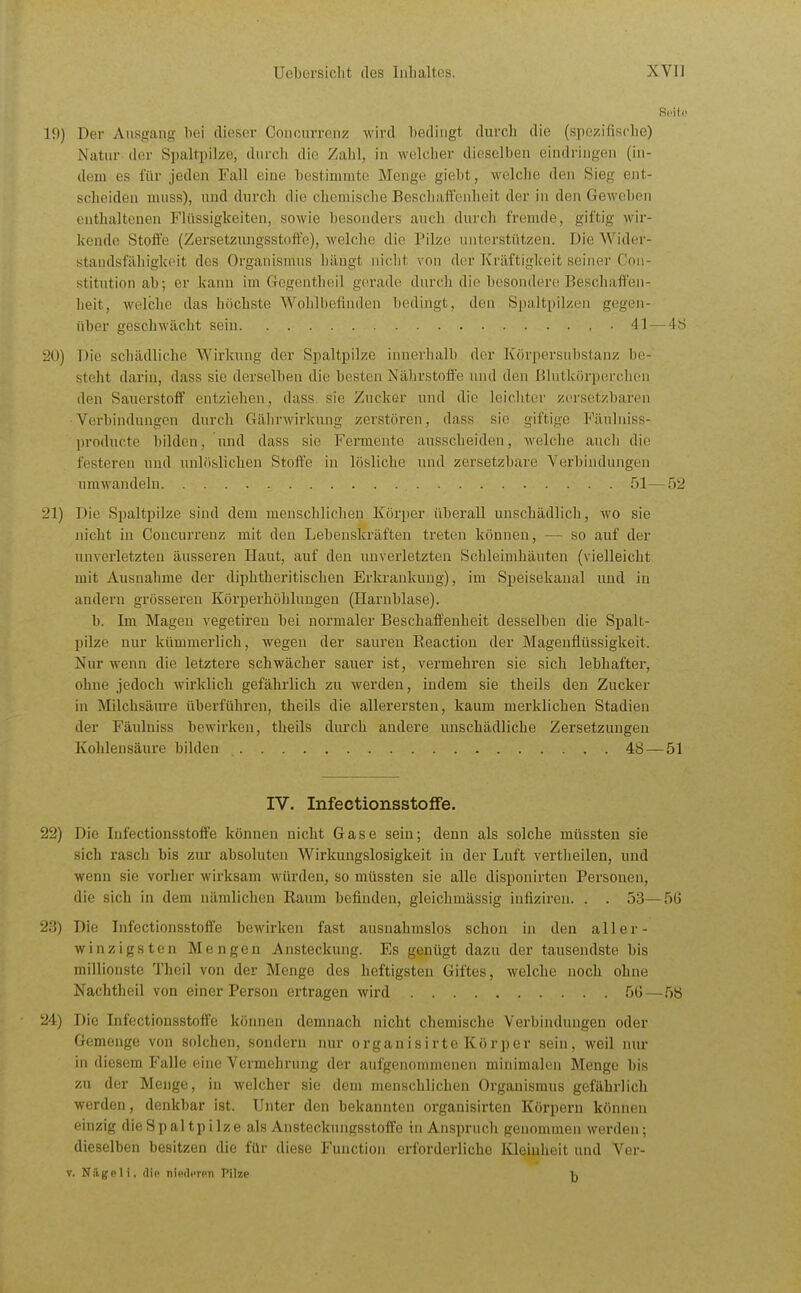 19) Der Ausgang bei dieser Concnrrenz wird bedingt durch die (spezifisclie) Natur der Spaltpilze, durch die Zahl, in welcher dieselben eindringen (in- dem es für jeden Fall eine bestimmte Menge giebt, welche den Sieg ent- scheiden muss), und durch die chemische Beschaffenheit der in den Geweben enthaltenen Flüssigkeiten, sowie besonders auch durch fremde, giftig wir- kende Stoffe (Zersetzungsstofte), welche die Pilze unterstützen. Die Wider- standsfähigkeit des Organismus hängt niclit von der Kräftigkeit seiner Con- stitution ab; er kann im GegentlKiil gerade durch die besondere Beschaffen- lieit, welche das höchste Wohlbefinden bedingt, den Spaltpilzen gegen- über geschwächt sein , . 41 — 4ö 20) Die schädliche Wirkung der Spaltpilze innerhalb der Körpersubstanz be- steht darin, dass sie derselben die besten Nährstoffe und den Blutkörperchen den Sauerstoff entziehen, dass sie Zucker und die leichter zersotzbaren Verbindungen durch Gährwirknng zerstören, dass sie giftige Fänlniss- producte bilden, und dass sie Fermente ausscheiden, welche aucli die festeren und unlöslichen Stoffe in lösliche und zersetzbare Verbindungen umwandeln 51— .52 21) Die Spaltpilze sind dem menschlichen Körper überall unschädlich, wo sie nicht in Concurrenz mit den Lebenskräften treten können, — so auf der unverletzten äusseren Ilaut, auf den unverletzten Schleimhäuten (vielleicht mit Ausnahme der diphtheritischen Erkrankung), im Speisekaual und in andern grösseren Körperhöhluugen (Harnblase). b. Im Magen vegetireu bei normaler Beschaffenheit desselben die Spalt- pilze nur kümmerlich, wegen der sauren Eeaction der Magenflüssigkeit. Nur wenn die letztere schwächer sauer ist, vermehi'en sie sich lebhafter, ohne jedoch wirklich gefährlich zu Averden, indem sie theils den Zucker in Milchsäure überführen, theils die allerersten, kaum merklichen Stadien der Fäulniss bewirken, theils durch andere unschädliche Zersetzungen Kohlensäure bilden 48 — 51 IV. InfectionsstofFe. 22) Die Infectionsstoffe können nicht Gase sein; denn als solche müssten sie sich rasch bis zur absoluten Wirkungslosigkeit in der Luft vertheilen, und wenn sie vorher wirksam würden, so müssten sie alle disponirten Personen, die sich in dem nämlichen Kaum befinden, gleichmässig infiziren. . . 53—56 23) Die Infectionsstoffe bewirken fast ausnahmslos schon in den all er- winzigsten Mengen Ansteckung. Es genügt dazu der tausendste bis millionste Theil von der Menge des heftigsten Giftes, welche noch ohne Nachtheil von einer Person ertragen wird 56—58 24) Die Infectionsstoffe können demnach nicht chemische Verbindungen oder Gemenge von solchen, sondern nur orgauisirte Körper sein, weil nur in diesem Falle eine Vermehrung der aufgenommenen minimalen Menge bis zu der Menge, in welcher sie dem menschlichen Organismus gefährlich werden, denkbar ist. Unter den bekannten organisirten Körpern können einzig die Spaltpilze als Ansteckungsstoffe in Anspruch genommen werden; dieselben besitzen die für diese Function erforderliche Kleinheit und Ver-