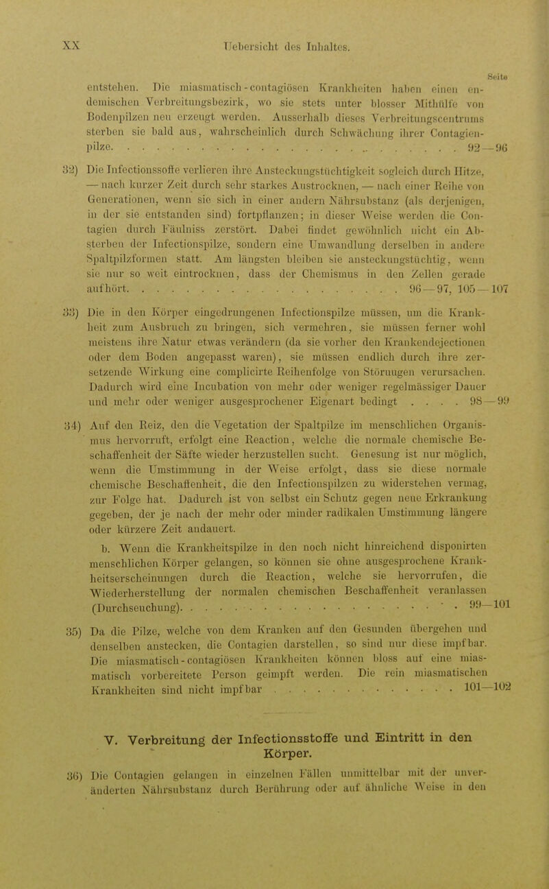 Seite entstehen. Die miasmatisch-contagiösen Krankheiten hahen einen (üi- demischen Verbreitungsbezirk, wo sie stets unter blosser Mithülle von Bodenpilzcii neu erzeugt werden. Ausserhall) dieses Verbreitungscentrinns sterben sie bald aus, wahrscheinlich durch Schwächung ihrer Contagien- pilze 92 —9G 32) Die Infectionssoffe verlieren ihre Ansteckungstüchtigkeit sogleich durch Hitze, — nach kurzer Zeit durch sehr starkes Austrocknen, — nach einer Reihe von Generationen, wenn sie sich in einer andern Niihrsubstanz (als derjenigen, in der sie entstanden sind) fortpflanzen; in dieser Weise werden die Con- tagien durch Fäulniss zerstört. Dabei findet gewöhnlich nicht ein Ab- sterben der lufectionspilze, sondern eine Umwandlung derselben in andere Spaltpilzf'ormeu statt. Am längsten bleiben sie ansteckungstüchtig, wenn sie nur so weit eintrocknen, dass der Chemismus in den Zellen gei-ade aufhört 96 —97, 105—107 33) Die in den Körper eingedrungenen lufectionspilze müssen, um die Krank- heit zum Ausbruch zu bringen, sich vermehren, sie müssen ferner wohl meistens ihre Natur etwas verändern (da sie vorher den Krankendejectiouen oder dem Boden angepasst waren), sie müssen endlich durch ihre zer- setzende Wirkung eine complicirte Reihenfolge von Störungen verursachen. Dadurch wird eine Incubation von mehr oder weniger regelmässiger Dauer und mehr oder weniger ausgesprochener Eigenart bedingt .... 98 — 99 84) Auf den Reiz, den die Vegetation der Spaltpilze im menschlichen Organis- mus hervorruft, erfolgt eine Reaction, welche die normale chemische Be- schaffenheit der Säfte wieder herzustellen sucht. Genesung ist nur möglich, wenn die Umstimmung in der Weise erfolgt, dass sie diese normale chemische Beschaftenheit, die den Infectionspilzen zu widerstehen vermag, zur Folge hat. Dadurch ist von selbst ein Schutz gegen neue Erkrankung gegeben, der je nach der mehr oder minder radikalen Umstimmung längere oder kürzere Zeit andauert. b. Wenn die Kraukheitspilze in den noch nicht hinreichend disponirteu menschlichen Körper gelangen, so können sie ohne ausgesprochene Krank- heitserscheinungen durch die Reaction, welche sie hervorrufen, die Wiederherstellung der normalen chemischen Beschaffenheit veranlassen (Durchseuchung)  • 99—101 35) Da die Pilze, welche von dem Kranken auf den Gesunden übergehen und denselben anstecken, die Contagien darstellen, so sind nur diese impf bar. Die miasmatisch-contagiösen Krankheiten können bloss auf eine mias- matisch vorbereitete Person geimpft werden. Die rein miasmatischen Krankheiten sind nicht impf bar 101—102 V. Verbreitung der InfectionsstoflFe und Eintritt in den Körper. 36) Die Contagien gelangen in einzelnen Fällen unmittelbar mit der unver- änderten Nährsubstanz durch Berührung oder auf ähnliche Weise in den