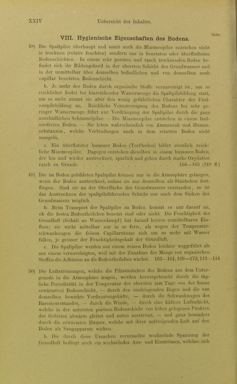 VIII. Hygienische Eigenschaften des Bodens. 48) Die Spaltpilze überhaupt und somit auch die Miasmenpilze entstehen niclit in trocknen (relativ feuchten) sondern nur in benetzten oder nberfiutheten Bodenscliicliten. In einem selir porösen und rasch trocknenden Boden be- findet sich ihr Bildungsherd in der obersten Scliiclit des Griuidwassers unrl in der unmittelbar über demselben befindlichen und von demselben noch capillar benetzten Bodenschicht. b. Je mehr der Boden durch organisclie Steife verunreinigt ist, um so reichlicher findet bei hinreichender Wassermcnge die Spaltpilzbihlnng statt, um so mehr nimmt sie aber den wenig gefährliclien Charakter der Fiuil- nisspilzbildung au. Reichliche Verunreinigimg des Bodens bei sehr ge- ringer Wassermenge führt zur Verdrängung der Spaltpilze durch die ganz unschädlichen Schimmelpilze. — Die Miasmenpilze entstellen in einem fäul- nissfreien Boden. — Sie leben wahrscheinlich von Ammoniak und llunuis- substanzen, welche Verbindungen auch in dem reinsten Boden nicht mangeln. c. Ein überfluteter humoser Boden (Torfboden) bildet ziemlich reich- liche Miasmenpilze. Dagegen entstehen dieselben in einem humosen Bodeu, der hin und wieder austrocknet, spärlich uud gehen durch starke Oxydation rasch zu Grunde 156—163 (249 ff.) 49) Die im Boden gebildeten Spaltpilze können nur in die Atmosphäre gelangen, wenn der Boden austrocknet, sodass sie aus demselben als Stäubchen fort- fliegen. Sind sie an der Oberfläche des Grundwassers entstanden, so ist das Austrocknen der spaltpilzführenden Schicht nur nach dem Sinken des Grundwassers möglich. b. Beim Transport der Spaltpilze im Boden kommt es nur darauf an, ob die festen Bodentheilchen benetzt sind oder nicht. Die Feuchtigkeit der Grundluft (Gehalt an Wasserdampf) hat darauf keinen unmittelbaren Ein- fluss; sie wirkt mittelbar nur in so fern, als wegen der Temperatur- schwankungen die feinen Gapillarräume sich um so mehr mit Wasser füllen, je grösser der Feuchtigkeitsgehalt der Grundluft. c. Die Spaltpilze werden aus einem reinen Boden leichter weggeführt als aus einem verunreinigten, weil mit der Zunahme der Menge von organischen Stoffen die Adhäsion an die Bodentheilchen wächst. 163—164,169—172,113—114 50) Die Luftströmungen, welche die Pilzstäubchen des Bodens aus dem Unter- grunde in die Atmosphäre tragen, werden hervorgebracht durch die täg- liche Periodizität in der Temperatur der obersten (am Tage von der Sonne erwärmten) Bodenschicht, — durch den cindriiigeuden Regen und die von demselben bewirkte Verdunstungskältc, — durch die Schwankungen des Barometerstandes, — durch die Winde, — durch eine kältere Luftschicht, welche in der untersten porösen Bodenschicht von höher gelegenen Punkten des Gebietes abwärts gleitet und unten ausströmt, — und ganz bosondi'rs durch die erwärmten Häuser, welche mit ihrer aufsteigenden Luft auf den Boden als Saugapparate wirken. b. Die durch diese Ursachen verursachte wechselnde Spannung der .Grundluft bedingt atich ein wephselndes Aus- und Einströmen, welches sich