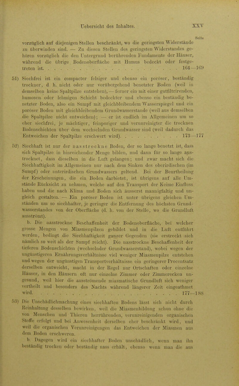 Seite vorzüglich auf diejenigen Stellen beschränkt, wo die geringsten Widerstände zu überwinden sind. — Zu diesen Stellen des geringsten Widerstandes ge- hören vorzüglich die den Untergrund berührenden Fundamente der Häuser, während die übrige Bodenoberfläche mit Humus bedeckt oder festge- treten ist 1Ü4—Iß!» 51) Siechfrei ist ein compacter felsiger und ebenso ein poröser, beständig trockner, d. h. nicht oder nur vorübergehend benetzter Boden (weil in demselben keine Spaltpilze entstehen), — ferner ein mit einer gutfiltrirenden, humoscn oder lehmigen Schicht bedeckter und ebenso ein beständig be- netzter Boden, also ein Sumpf mit gleichbleibendem AVasserspiegel und ein poröser Boden mit gleichbleibendem Grundwasserstande (weil aus demselben die Spaltpilze nicht entweichen); — er ist endlich im Allgemeinen um so eher siechfrei, je mächtiger, feinporiger und verunreinigter die trocknen Bodenschichten über dem wechselnden Grundwasser sind (weil dadurch das Entweichen der Spaltpilze erschwert wird) 173—177 52) Siechhaft ist nur der nasstrockue Boden, der so lange benetzt ist, dass sicli Sjjaltpilze in hijireicheuder Menge bilden, und dann für so lauge aus- trocknet, dass dieselben in die Luft gelangen; und zwar macht sich die Siechhaftigkeit im Allgemeinen nur nach dem Sinken des oberirdischen (im Sumpf) oder unterirdischen Grundwassers geltend. Bei der Beurtheilnng der Erscheinungen, die ein Boden darbietet, ist übrigens auf alle Um- stände Rücksicht zu nehmen, welche auf den Transport der Keime Einfluss haben und die nach Klima und Boden sich äusserst mannigfaltig und un- gleich gestalten. — Ein poröser Boden ist unter übrigens gleichen Um- ständen um so siechhafter, je geringer die Entfernung des höchsten Grund- wasserstandes von der Oberfläche (d. h. von der Stelle, wo die Grundluft ausströmt). b. Die nasstrockne Bebchaffenheit der Bodenoberfläche, bei welcher grosse Mengen von Miasmenpilzen gebildet und in die Luft entfülirt werden, bedingt die Siechhaftigkeit ganzer Gegenden (sie erstreckt sich nämlicli so weit als der Sumpf reicht). Die nasstrockne Beschaifenheit der tieferen Bodcnscliicliten (wechselnder Grundwasserstand), wobei wegen der ungünstigeren Ernährungsverhältuisse viel weniger Miasmenpilze entstehen und wegen der ungünstigen Transportverhältuisse ein geringerer Procentsatz derselben entweicht, macht in der Regel nur Ortschaften oder einzelne Häuser, in den Häusern oft nur einzelne Zimmer oder Zimmerecken un- gesund, weil liier die ausströmende miasmatische Grundluft sich weniger vertheilt und besonders des Nachts während längerer Zeit eingeathmet wird 177—188 53) Die ünschädliclimachung eines siechhaften Bodens lässt sich nicht durch Reinhaltung desselben bewirken, weil die Miasmeubildimg schon ohne die von MenscJien und Thieren herrührenden, verunreinigenden organischen Stoffe erfolgt und bei Anwesenheit derselben eher bescliränkt wird, und weil die organischen Verunreinigungen das Entweichen der Miasmen aus dem Boden erschweren. b. Dagegen wird ein siechhafter Boden unscliiidlicli, wenn man ihn beständig trocken oder beständig nass erhält, ebenso wenn man die aus