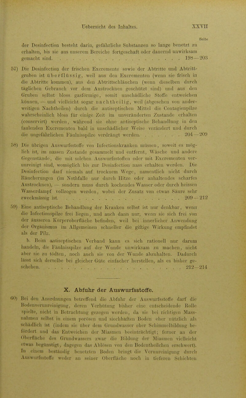 Seite der Desinfection besteht darin, gefährliche Substanzen so lange benetzt zu erhalten, bis sie aus unserem Bereiche fortgeschal't oder dauernd unwirksam gemacht sind 198—203 57) Die Desinfection der frischen Excremente sowie der Abtritte und Abtritt- gruben ist überflüssig, weil aus den Excreraenten (wenn sie frisch in die Abtritte kommen), aus den Abtrittschläuchen (wenn dieselben durch täglichen Gebrauch vor dem Austrocknen geschützt sind) und aus den Gruben selbst bloss gasförmige, somit unschädliche Stoffe eiitwcichea können, — xmd vielleicht sogar nacli theilig, weil (abgesehen von ander- weitigen Nachtheileu) durch die antiseptischen Mittel die Contagienpilze wahrscheinlich bloss für einige Zeit im unveränderten Zustande erhalten (couservirt) werden, während sie ohne autiseptische Behandlung in den faulenden Excreraenten bald in unschädlicher Weise verändert und durch die uugefähi-lichen Fäulnisspilze verdrängt werden 204 — 209 58) Die übrigen Auswurfsstoffe von Infectiouskrankeu müssen, soweit es mög- lich ist, im nassen Zustande gesammelt und entfernt, Wäsche und andere Gegenstände, die mit solchen Auswurfsstoffen oder mit Excrementen ver- unreinigt sind, womöglich bis zur Desinfection nass erhalten werden. Die Desinfection daif niemals auf trockuem Wege, namentlich nicht durch Räucherungen (im Nothfalle nur durch Hitze oder anhaltendes scharfes Austrocknen), — sondern muss durch kochendes Wasser oder durch heissen Wasserdampf vollzogen werden, wobei der Zusatz von etwas Säure sehr zweckmässig ist 209 — 212 59) Eine antiseptische Behandhuig der Kranken selbst ist nur denkbar, wenn die Infectionspilze frei liegen, und auch dann nur, Avenn sie sich frei von der äusseren Körperoberfläche befinden, weil bei inuerliclier Anwendung der Organismus im Allgemeinen schneller die giftige Wirkung empfindet als der Pilz. b. Beim aaitiseptischen Verband kann es sich rationell nur darum handelji, die Fäulnisspilze auf der Wunde unwirksam zu machen, nicht aber sie zu tödten, noch auch sie von der AVunde abzuhalten. Dadurch lässt sich derselbe bei gleicher Güte einfacher herstellen, als es bisher ge- schehen 212—214 X. Abfuhr der AuswurfsstofFe. 60) Bei den Anordnungen betreffend die Abfuhr der Auswurfsstoffe darf die Bodenverunreinigung, deren Verhütung bisher eine entscheidende Rolle spielte, niclit in Betrachtung gezogen werden, da sie bei richtigen Mass- nahmen selbst in einem ])orösen und siecldial'ten Boden eher nützlicli als sdiädlich ist (indem sie über dem Grundwasser eher Schimmelbildung be- fördert und das Entweichen der Miasmen beeinträchtigt; ferner an der Obei-flächc des Grundwassers zwar die Bildung der Miasmen vielleicht etwas begünstigt, dagegen das Ablösen von den Bodentheilchen erschwert). In einem beständig benetzten Boden bringt die Verunreinigung durdr Auswurfsstoffe weder an seiner Oberfläche nocli in tieferen Schichten