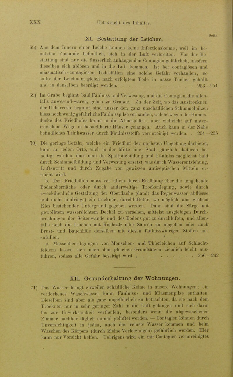 XI. Bestattung der Leichen. 68) Ans dem Iiinoni einer Leiche können keine Infectionskeime, weil im bi- netzten Zustande befindlich, sich in der Luft verbreiten. Vor der Be- stattung sind nur die äusserlich anliäuf^enden Contagien gefährlich, insofern dieselben sich ablösen und in die Luft kommen. Ist bei contagifisen und miasmatisch - contagiösen Todesfällen eine solche Gefahr vorhanden, so Hollld der Leichnam gleich nach erfolgtem Tode in nasse Tücher gehüllt und in denselben beerdigt werden 253— G9) Im Grabe beginnt baldFäulniss und Verwesung, und die Contagien, die allen- falls anwesend waren, gehen zu Grunde. Zu der Zeit, wo das Austrockn(,'n der Tieberreste beginnt, sind ausser den ganz unschädlichen Scliimmeli)ilz<'n bloss noch wenig gefährlicheFäulnisspilze vorhanden, welche wegen der Humus- decke des Friedhofes kaum in die Atmosphäre, aber vielleicht auf unter- irdischem Wege in benachbarte Häuser gelangen. Auch kann in der Nähe befiiuUiches Trinkwasser durch Fäulnissstoffe verunreinigt werden. . 254—255 70) Die geringe Gefahi-, welche ein Friedhof der nächsten T'mgebung darbietet, kann an jedem Orte, auch in der Mitte einer Stadt gänzlich dadurch Iie- seitigt werden, dass man die Spaltpilzbilduug und Fäulniss möglichst bald din-ch Schimmelbildung und Verwesung ersetzt, was durch Wasserentziehung, Luftzutritt und durch Zugabe von gewissen autiseptischen Mitteln er- reicht wird. b. Den Friedhöfen muss vor allem durch Erhöhung über die umgebende Bodenoberfläche oder durch anderweitige Trockenlegung, sowie durch zweckdienliche Gestaltung der Oberfläche (damit das Regenwasser abfliesse und nicht eindringe) ein trockner, durchlüfteter, wo möglich aus grobem Kies bestehender Untergrund gegeben werden. Dann sind die Särge mit gewölbtem wasserdichtem Deckel zu versehen, mittelst ausgiebigen Durch- brechungen der Seitenwände und des Bodens gut zu durchlüften, und allen- falls noch die Leichen mit Kochsalz oder Säuren zu umgeben oder auch Brust- und Bauclihöle derselben mit diesen fäulnisswidrigen Stötten an- zufüllen. * c. Massenbeerdigungen von Menschen- und Thierleichen auf Schlacht- feldern lassen sich nach den gleichen Grundsätzen ziemlich leicht aus- führen, sodass alle Gefahr beseitigt wird 256—262 XII, Gesunderhaltung der Wohnungen. 71) Das Wasser bringt zuweilen schädliche Keime in unsere Wohnungen; ein verdorbenes Waschwasser kann Fäulniss- und Miasmenpilze enthalten. Dieselben sind aber als ganz ungefährlich zu betrachten, da sie nach dem Trocknen nur in sehr geringer Zahl in die Luft gelangen und sich darin bis zur Unwirksamkeit vertheilen, besonders wenn die abgewaschenen Zimmer nachher täglich einmal gelüftet werden. — Contagien können durch Unvorsichtigkeit in jedes, auch das reinste Wasser kommen und beim Waschen des Körpers (durch kleine Verletzungen) gefährlich werden. Hier kann nur Vorsicht helfen. Uebrigeus wird ein mit Contagien verunreinigtes