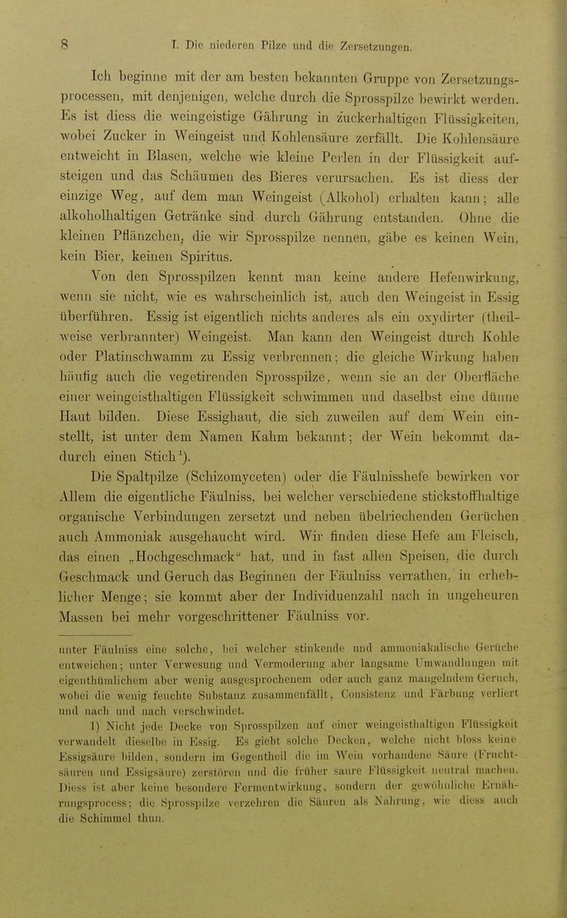 Ich beginne mit der am besten bekannten Gruppe von Zersetzungs- processeii, mit denjenigen, welche durch die Sprosspilze bewirkt werden. Es ist diess die weiiigeistige Gährung in zuckerhaltigen Flüssigkeiten, wobei Zucker in Weingeist und Kohlensäure zerfällt. Die Kohlensäure entweicht in Blasen, welche wie kleine Perlen in der Flüssigkeit auf- steigen und das Schäumen des Bieres verursachen. Es ist diess der einzige Weg, auf dem man Weingeist (Alkohol) erhalten kann; alle alkoholhaltigen Getränke sind durch Gährung entstanden. Ohne die kleinen Pflänzchen, die wir Sprosspilze nennen, gäbe es keinen Wein, kein Bier, keinen Spiritus. Von den Sprosspilzen kennt man keine andere Hefenwirkuiig, wenn sie nicht, wie es wahrsclieinlich ist, auch den Weingeist in Essig überführen. Essig ist eigentlich nichts anderes als ein oxydirter (theil- weise verbrannter) Weingeist. Man kann den Weingeist durch Kohle oder Platinschwamm zu Essig verbrennen; die gleiche Wirkung haben hiiufig auch die vegetirenden Sprosspilze, wenn sie an der Oberfläche einer weingeisthaltigen Flüssigkeit schwimmen und daselbst eine dünne Haut bilden. Diese Essighaut, die sich zuweilen auf dem Wein ein- stellt, ist unter dem Namen Kahm bekannt; der Wein bekommt da- durch einen Stich'). Die Spaltpilze (Schizomyceten) oder die Fäulnisshefe bewirken vor Allem die eigentliche Fäulniss, bei welcher verschiedene stickstoffhaltige organische Verbindungen zersetzt und neben übelriechenden Gerüchen auch Ammoniak ausgehaucht wird. Wir finden diese Hefe am Fleisch, das einen „Hochgeschmack hat, und in fast allen Speisen, die durch Geschmack und Geruch das Beginnen der Fäulniss ven-athen, in erheb- licher Menge; sie kommt aber der Individuenzahl nach in ungeheuren Massen bei mehr vorgeschrittener Fäulniss vor. unter Fäulniss eine solche, hei welcher stinkende und ammoniakalische Gerüdu' entweichen; unter Verwesung und Vermoderung aber langsame Umwandlungen mit eigenthümlichem aber wenig ausgesprochenem oder auch ganz mangelndem Geruch, wobei die wenig feuchte Substanz zusammenfällt, Consisteiiz und Färbung verliert und nach und nach verschwindet. 1) Nicht jede Decke von Sprosspilzen auf einer weingeisthaltigen Flüssigkeit verwandelt dieselbe in Essig. Es giebt solche Decken, welche nicht bloss keine Essigsäure bilden, sondern im Gegentheil die im Wein vorhandene Säure (Frucht- säuren und Essigsäure) zerstören und die früher saure Flüssigkeit neutral machen. Diess ist aber keine besondere Ferinentwirkung, sondern der gewOlinliche Eruäh- rungsprocess; die Sprosspilze verzehren die Säuren als Nahrung, wie diess auch die Schimmel thun.