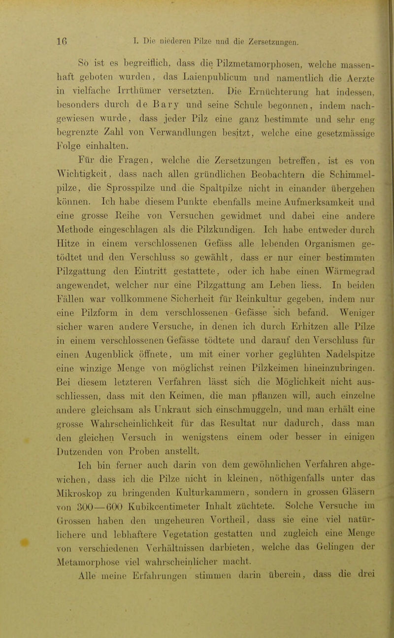 So ist es begreiflich, dass die Pilzmetamorphoseii, welche massen- haft geboten wurden , das Laienpublicum und namentlich die Aerzte in vielfache Irrthümer versetzten. Die Ernüchterung hat indessen, besonders durch de Bary und seine Schule begonnen, indem nach- gewiesen wurde, dass jeder Pilz eine ganz bestimmte und sehr eng begrenzte Zahl von Verwandlungen besitzt, welche eine gesetzmiissige Folge einhalten. Für die Fragen, welche die Zersetzungen betreffen, ist es von Wichtigkeit, dass nach allen gründlichen Beobachtern die Schimmel- pilze, die Sprosspilze und die Spaltpilze nicht in einander übergehen können. Ich habe diesem Punkte ebenfalls meine Aufmerksamkeit und eine grosse Reihe von Versuchen gewidmet und dabei eine andere Methode eingeschlagen als die Pilzkundigen. Ich habe entweder durch Hitze in einem vei-schlossenen Gefäss alle lebenden Organismen ge- tödtet und den Verschluss so gewählt, dass er nur einer bestimmten Pilzgattung den Eintritt gestattete, oder ich habe einen Wärmegrad angewendet, welcher nur eine Pilzgattung am Leben liess. In beiden Fällen war vollkommene Sicherheit für Reinkultur gegeben, indem nur eine Pilzform in dem verschlossenen Gefässe sich befand. Weniger sicher waren andere Versuche, in denen ich durch Erhitzen alle Pilze in einem verschlossenen Gefässe tödtete und darauf den Verschluss für einen Augenblick öffnete, um mit einer vorher geglühten Nadelspitze eine winzige Menge von möglichst reinen Pilzkeimen hineinzubringen. Bei diesem letzteren Verfahren lässt sich die Möglichkeit nicht aus- schliessen, dass mit den Keimen, die man pflanzen will, auch einzelne andere gleichsam als Unkraut sich einschmuggebi, und man erhält eine grosse Wahrscheinlichkeit für das Resultat nur dadurch, dass man den gleichen Versuch in wenigstens einem oder besser in einigen Dutzenden von Proben anstellt. Ich bin ferner auch darin von dem gewöhnlichen Verfahren abge- wichen, dass ich die Pilze nicht in kleinen, nöthigenfalls unter das Mikroskop zu bringenden Kulturkammern, sondern in grossen Gläsern von oOO—600 Kubikcentimeter Inhalt züchtete. Solche Versuche im Grossen haben den ungeheuren Vortheil, dass sie eine viel natür- lichere und lebhaftere Vegetation gestatten und zugleich eine Menge von verschiedenen Verhältnissen darbieten, welche das Gelingen der Metamorphose viel wahrscheinlicher macht. Alle meine Erfahrungen stimmen darin überein, dass die drei
