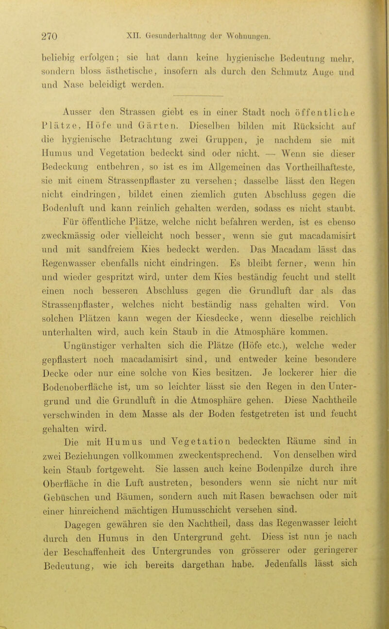 beliebig erfolgen; sie hat dann keine liygieiiische Bedeutung mehr, sondern Uoss ilsthetische, insofern als durch den Schmutz Auge und und Nase beleidigt werden. Ausser den Strassen giebt es in einer Stadt noch öffentliche Plätze, Höfe und Gärten. Dieselben bilden mit Rücksicht auf die hygienische Betrachtung zwei Gruppen, je nachdem sie mit Humus und Vegetation bedeckt sind oder nicht. — Wenn sie dieser Bedeckung entbehren, so ist es im Allgemeinen das Vorth eilhafteste, sie mit einem Strassenpflaster zu versehen; dasselbe lässt den Regen nicht eindringen, bildet einen ziemlich guten Abschluss gegen die Bodenluft und kann reinlich gehalten werden, sodass es nicht staubt. Für öffentliche Plätze, welche nicht befahren werden, ist es ebenso zweckmässig oder vielleicht noch besser, wenn sie gut macadamisirt und mit sandfreiem Kies bedeckt werden. Das Macadam lässt das Regenwasser ebenfalls nicht eindringen. Es bleibt ferner, wenn hin und wieder gespritzt wird, unter dem Kies beständig feucht und stellt einen noch besseren Abschluss gegen die Grundluft dar als das Strassenpflaster, welches nicht beständig nass gehalten wii*d. Von solchen Plätzen kann wegen der Kiesdecke, wenn dieselbe reichlich unterhalten wird, auch kein Staub in die Atmosijhäre kommen. Ungünstiger verhalten sich die Plätze (Höfe etc.), welche weder gepflastert noch macadamisirt sind, und entweder keine besondere Decke oder nur eine solche von Kies besitzen. Je lockerer hier die Bodenoberfläche ist, um so leichter lässt sie den Regen in den Unter- grund und die Grundluft in die Atmosphäre gehen. Diese Nachtheile verschwinden in dem Masse als der Boden festgetreten ist und feucht gehalten wird. Die mit Humus und Vegetation bedeckten Räume sind in zwei Beziehungen vollkommen zweckentsprechend. Von denselben wird kein Staub fortgeweht. Sie lassen auch keine Bodenpilze durch ihre Oberfläche in die Luft austreten, besonders wenn sie nicht nur mit Gebüschen und Bäumen, sondern auch mit Rasen bewachsen oder mit einer hinreichend mächtigen Humusschicht versehen sind. Dagegen gewähren sie den Nachtheil, dass das Regenwasser leicht durch den Humus in den Untergrund geht. Diess ist nun je nach der Beschaffenheit des Untergrundes von grösserer oder geringerer Bedeutung, wie ich bereits dargethan habe. Jedenfalls lässt sich