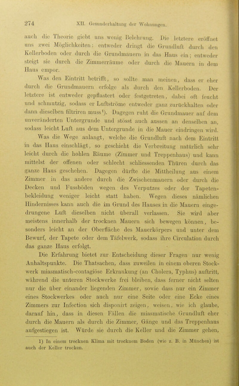 XII. Gesiinderlialtiuig (l«r Wolinnngoii. aucli die Tlicorio siebt uns wenig Belehrung. JJic letztere eröfl'net uns zwei Mögliclikeiten: entweder dringt die GrundluCt dui-eh den Kellcrboden oder durch die Grundmauern in das Haus ein ; entweder steigt sie durch die Zimmerräumc oder durch die Mauern in dem Haus empor. Was den Eintritt betrifft, so sollte man meinen, dass er eher durch die Grundmauern erfolge als durch den Kellerboden. Der letztere ist entweder gepflastert oder festgetreten, dabei oft feucht und schmutzig, sodass er Luftströme entweder ganz zurückhalten oder dann dieselben filtriren muss Dagegen ruht die Grundmauer auf dem unveränderten Untergründe und stösst auch aussen an denselben an, sodass leicht Luft aus dem Untergrunde in die Mauer eindringen wird. Was die Wege anlangt, welche die Grundluft nach dem Eintritt in das Haus einschlägt, so geschieht die Verbreitung natürlich sehr leicht durch die hohlen Räume (Zimmer und Treppenhaus) und kann mittelst der offenen oder schlecht schliessenden Thüren durch das ganze Haus geschehen. Dagegen dürfte die Mittheilung aus einem Zimmer in das andere durch die Zwischenmauern oder durch die Decken und Fussböden wegen des Verputzes oder der Tapeten- bekleidung weniger leicht statt haben. Wegen dieses nämlichen Hindernisses kann auch die im Grund des Hauses in die Mauern einge- drungene Luft dieselben nicht überall verlassen. Sie wird aber meistens innerhalb der trocknen Mauern sich bewegen können, be- sonders leicht an der Oberfläche des Mauerkörpers und unter dem Bewurf, der Tapete oder dem Täfelwerk, sodass ihre Circulation durch das ganze Haus erfolgt. Die Erfahrung bietet zur Entscheidung dieser Fragen nur wenig Anhaltspunkte. Die Thatsachen, dass zuweilen in einem oberen Stock- werk miasmatisch-contagiöse Erkrankung (an Cholera, Tyi^hus) auftritt, während die unteren Stockwerke frei bleiben, dass ferner nicht selten nur die über einander liegenden Zimmer, sowie dass nur ein Zimmer eines Stockwerkes oder auch nur eine Seite oder eine Ecke eines Zimmers zur Infection sich disponirt zeigen, weisen, wie ich glaube, darauf hin, dass in diesen Fällen die miasmatische Grundluft eher durch die Mauern als durch die Zimmer, Gänge und das Treppenhaus aufgestiegen ist. Würde sie durch die Keller und die Zimmer gehen, 1) In einem trocknen Klima mit trocknem Boden (wie z. B. in München) ist auch der Keller trocken.