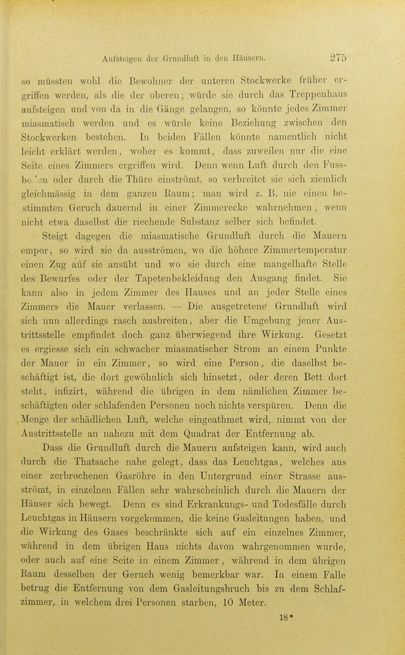 so müssten wolü die Bewoliiior der unteren Stockwerke frülier er- griffen werden, als die der oberen; würde sie durch dfis Treppenhaus aufsteigen und von da in die Gänge gelangen, so könnte jedes Zimmer miasmatisch werden und es würde keine Beziehung zwisclien den Stockwerken bestehen. In beiden Fällen könnte namentlich nicht leicht erklärt werden, woher es kommt, dass zuweilen nur die eine Seite eines Zimmers ergriffen wird. Denn wenn Luft durch den I*'uss- bo/'Lin oder durch die Thüre einströmt, so verbreitet sie sich ziemlich gleichmässig in dem ganzen Raum; man wird z. B. nie einen be- stimmten Geruch dauernd in einer Zimmerecke wahrnehmen, wenn nicht etwa daselbst die riechende Substanz selber sicli befindet. Steigt dagegen die miasmatische Grundluft durch die Mauern empor, so wird sie da ausströmen, wo die höhere Zimmertemperatur einen Zug auf sie ausübt und wo sie durch eine mangelhafte Stelle des Bewurfes oder der Tapetenbekleidung den Ausgang findet. Sie kann also in jedem Zimmer des Hauses und an jeder Stelle eines Zimmers die Mauer verlassen. — Die ausgetretene Grundluft wird sich nun allerdings rasch ausbreiten, aber die Umgebung jener Aus- trittsstelle empfindet doch ganz überwiegend ihre Wirkung. Gesetzt es ergiesse sich ein schwacher miasmatischer Strom an einem Punkte der Mauer in ein Zimmer, so wird eine Person, die daselbst be- schäftigt ist, die dort gewöhnlich sich hinsetzt, oder deren Bett dort steht, infizirt, während die übrigen in dem nämlichen Zimmer be- schäftigten oder schlafenden Personen noch nichts verspüren. Denn die Menge der schädlichen Luft, welche eingeathmet wird, nimmt von der Austrittsstelle an nahezu mit dem Quadrat der Entfernung ab. Dass die Grundluft durch die Mauern aufsteigen kann, wird auch durch die Thatsache nahe gelegt, dass das Leuchtgas, welches aus einer zerbrochenen Gasröhre in den Untergrund einer Strasse aus- strömt, in einzelnen Fällen sehr wahrscheinlich durch die Mauern der Häuser sich bewegt. Denn es sind Erkrankungs- und Todesfälle durch Leuchtgas in Häusern vorgekommen, die keine Gasleitungen haben, und die Wirkung des Gases beschränkte sich auf ein einzelnes Zimmer, während in dem übrigen Haus nichts davon wahi'genommen wurde, oder auch auf eine Seite in einem Zimmer, während in dem übrigen Raum desselben der Geruch wenig bemerkbar war. In einem Falle betrug die Entfernung von dem Gasleitungsbruch bis zu dem Schlaf- zimmer, in welchem drei Personen starben, 10 Meter. 18*