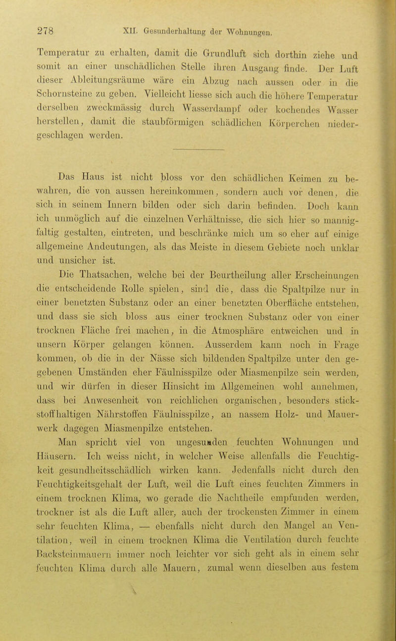 Temperatur zu erhalten, damit die Grundluft sich dorthin ziehe und somit an einer unschädlichen Stelle ihren Ausgang finde. Der Luft dieser Ableitungsräume wäre ein Abzug nacli aussen oder in die Schornsteine zu geben. Vielleicht liesse sich auch die höhere Temperatur derselben zweckmässig durch Wasserdampf oder kochendes Wasser herstellen, damit die staubförmigen schädlichen Körperchen nieder- geschlagen werden. Das Haus ist nicht bloss vor den schädlichen Keimen zu be- wahren, die von aussen hereinkommen, sondern auch vor denen, die sich in seinem Innern bilden oder sich darin befinden. Doch kann ich unmöglich auf die einzelnen Verhältnisse, die sich hier so mannig- faltig gestalten, eintreten, und beschränke mich um so eher auf einige allgemeine Andeutungen, als das Meiste in diesem Gebiete noch unklar und unsicher ist. Die Thatsachen, welche bei der Beurtheilung aller Erscheinungen die entscheidende Rolle spielen, sind die, dass die Spaltpilze nur in einer benetzten Substanz oder an einer benetzten Oberfläche entstehen, und dass sie sich bloss aus einer ti-ocknen Substanz oder von einer trocknen Fläche frei maoheu, in die Atmosphäre entweichen und in unsern Körper gelangen können. Ausserdem kann noch in Frage kommen, ob die in der Nässe sich bildenden Spaltpilze unter den ge- gebenen Umständen eher Fäulnisspilze oder Miasmenpilze sein werden, und wir dürfen in dieser Hinsicht im Allgemeinen wohl annehmen, dass bei Anwesenheit von reichlichen organischen, besonders stick- stoffhaltigen Nährstoffen Fäulnisspilze, an nassem Holz- und Mauer- werk dagegen Miasmenpilze entstehen. Man spricht viel von ungesunden feuchten Wohnungen und Häusern. Ich weiss nicht, in welcher Weise allenfalls die Feuchtig- keit gesundheitsschädlich wirken kann. Jedenfalls nicht durch den Feuchtigkeitsgehalt der Luft, weil die Luft eines feuchten Zimmers in einem trocknen Klima, wo gerade die Nachtheile empfunden werden, trockner ist als die Luft aller, auch der trockensten Zimmer in einem sehr feuchten Klima, — ebenfalls nicht durch den Mangel an Ven- tilation, weil in einem trocknen Klima die Ventilation durcli feuchte Backsteiinnauerii immer noch leichter vor sich geht als in einem sehr feuchten Klima durch alle Mauern, zumal wenn dieselben aus festem