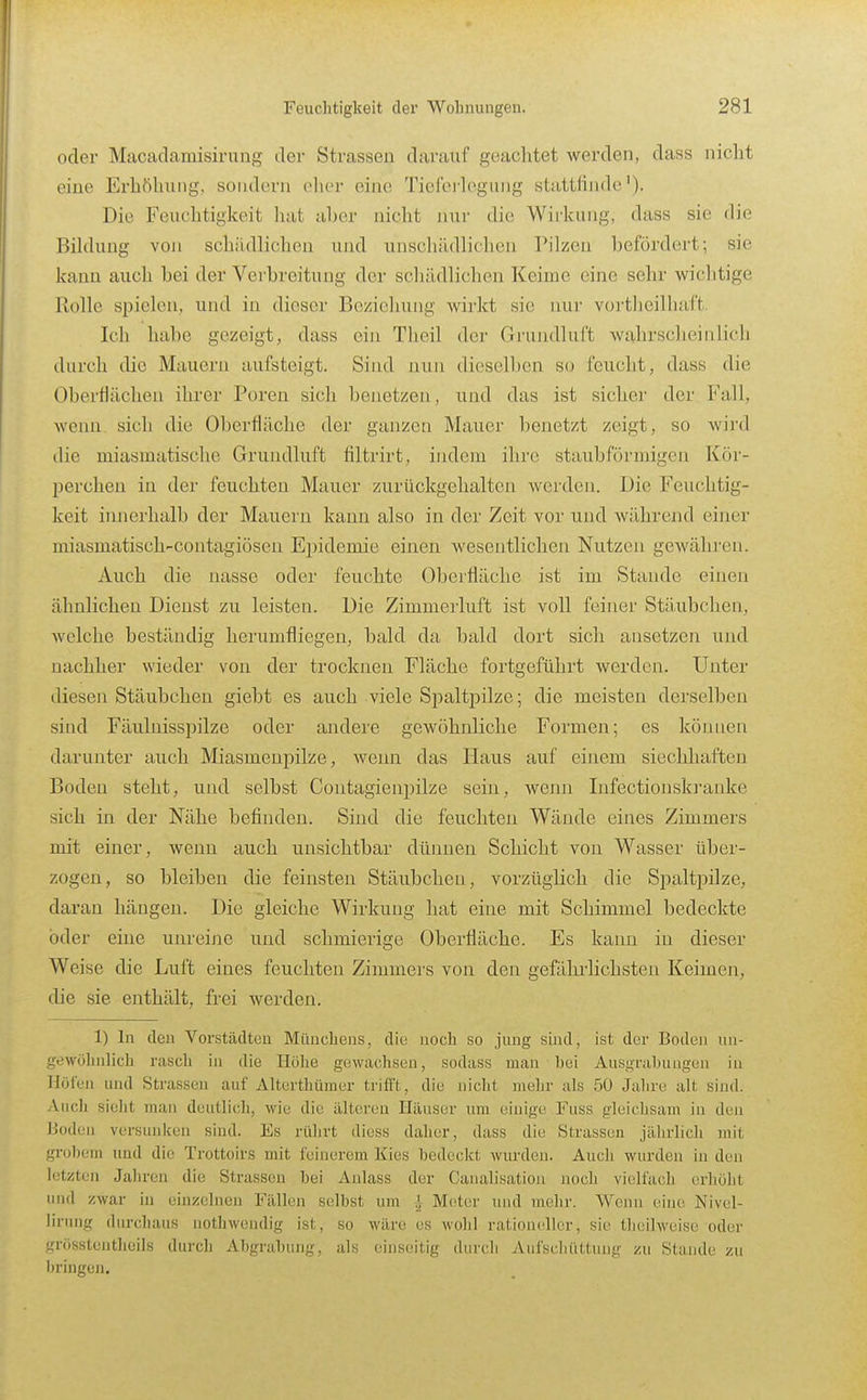 oder Macadamisirung der Strassen darauf geachtet werden, dass nicht eine Erhöhung, sondern elier eine Tieferlegung stattfinde'). Die Feuchtigkeit luit a])er nicht nur die Wirkung, dass sie die Bildung voji schildlichen und unschädlichen Pilzen befördert; sie kann auch bei der Verbreitung der schädlichen Keime eine sehr wichtige Rolle spielen, und in dieser Beziehung Avirkt sie nur vortheilluift. Ich habe gezeigt, dass ein Theil der Grundluft wahrscheinlich durch die Mauern aufsteigt. Sind nun dieselben so feucht, dass die Oberflächen ihrer Poren sich benetzen, und das ist sicher der Fall, wenn sich die Oberfläche der ganzen Mauer benetzt zeigt, so wird die miasmatische Grundluft filtrirt, indem ihre staubförmigen Kör- l^erchen in der feuchten Mauer zurückgehalten werden. Die Feuchtig- keit iinierhalb der Mauern kann also in der Zeit vor und während einer miasmatisch-contagiösen Epidemie einen wesentlichen Nutzen gewähren. Auch die nasse oder feuchte Oberfläche ist im Stande einen ähnlichen Dienst zu leisten. Die Zimmerluft ist voll feiner Stäubchen, welche beständig herumfliegen, bald da bald dort sich ansetzen und nachher wieder von der trocknen Fläche fortgeführt werden. Unter diesen Stäubchen giebt es auch viele Spaltpilze; die meisten derselben sind Fäulnisspilze oder andere gewöhnliche Formen; es können darunter auch Miasmenpilze, wenn das Haus auf einem siechhaften Boden steht, und selbst Contagienpilze sein, wenn Infectionski'anke sich in der Nähe befinden. Sind die feuchten Wände eines Zimmers mit einer, wenn auch unsichtbar dünnen Schicht von Wasser über- zogen, so bleiben die feinsten Stäubchen, vorzüglich die Spaltpilze, daran hängen. Die gleiche Wirkung hat eine mit Schimmel bedeckte öder eine unreine und schmierige Oberfläche. Es kaini in dieser Weise die Luft eines feuchten Zimmers von den gefährlichsten Keimen, die sie enthält, frei werden. 1) In den Vorstädten Münchens, die noch so jung sind, ist der Boden un- gewölinlich rasch in die Höhe gewachsen, sodass man bei Ausgnibuagun in Höfen und Strassen auf Alterthümer trifft, die nicht mehr als 50 Jahre alt sind. Aucli sieht man deutlicli, wie die älteren Häuser um einige Fuss gleichsam in den Uoden versunken siud. Es rührt diess daher, dass die Strassen jährlicli mit grob(;m und die Trottoirs mit feinerem Kies bedeckt wurden. Auch wurden in den letzten Jahren die Strassen bei Anlass der Canalisatiou noch vielfach erhöht und zwar in einzelnen Fällen selbst um ^ Meter und mehr. Wenn eine Nivel- lirung durchaus nothwendig ist, so wäre es wohl rationeller, sie theilweise oder grösstenthcils durch Abgrabung, als einseitig durch Aufschüttmig zu Staude zu bringen.