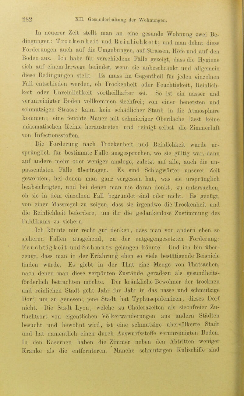 In neuerer Zeit stellt man an eine gesunde Wohnung zwei Be- dingungen: Trockenheit und Reinlichkeit; und man dehnt diese Forderungen auch auf die Umgebungen, auf Strassen, Höfe und auf den Boden aus. Ich habe für verschiedene Fälle gezeigt, dass die Hygiene sich auf einem Irrwege befindet, wenn sie unbeschränkt und allgemein diese Bedingungen stellt. Es muss im Gegentheil für jeden «in/einen Fall entschieden werden, ob Trockenheit oder Feuchtigkeit, Reinlich- keit oder Unreinlichkeit vortheilhafter sei. So ist ein nasser und verunreinigter Boden vollkommen siechfrei; von einer benetzten und schmutzigen Strasse kann, kein schädlicher Staub in die Atmosphäre kommen; eine feuchte Mauer mit schmieriger Oberfläche lässt keine miasmatischen Keime heraustreten und reinigt selbst die Zimmerluft von lufectionsstottcn. Die Forderung nach Trockenheit und Reinlichkeit wurde ur- sprünglich für bestimmte Fälle ausgesprochen, wo sie gültig war, dann auf andere mehr oder weniger analoge, zuletzt auf alle, auch die un- passendsten Fälle übertragen. Es sind Schlagwörter unserer Zeit geworden, bei denen man ganz vergessen hat, was sie ursprünglich beabsichtigten, und bei denen man nie daran denkt, zu untersuchen, ob sie in dem einzelnen Fall begründet sind oder nicht. Es genügt, von einer Massregel zu zeigen, dass sie irgendwo die Trockenheit und die Reinlichkeit befördere, um ihr die gedankenlose Zustimmung des Publikums zu sichern. Ich könnte mir recht gut denken, dass man von andern eben so sicheren Fällen ausgehend, zu der entgegengesetzten Forderung: Feuchtigkeit und Schmutz gelangen könnte. Und ich bin über- zeugt, dass man in der Erfahrung eben so viele bestätigende Beispiele finden würde. Es giebt in der That eine Menge von Thatsachen, nach denen man diese verpönten Zustände geradezu als gesundheits- förderlich betrachten möchte. Der kränkhche Bewohner der troclcnen und reinlichen Stadt geht Jahr für Jahr in das nasse und schmutzige Dorf, um zu genesen; jene Stadt hat Typhusepidemieen, dieses Dorf nicht. Die Stadt Lyon, welche zu Cholerazeiten als siechfreier Zu- fluchtsort von eigentlichen Völkerwanderungen aus andern Städten besucht und bewohnt wird, ist eine schmutzige übervölkerte Stadt und hat namentHch einen durch Auswurfsstoffe verunreinigten Boden. In den Kasernen haben die Zimmer neben den Abtritten weniger Kranke als die entfernteren. Manche schmutzigen Kulischiffe sind