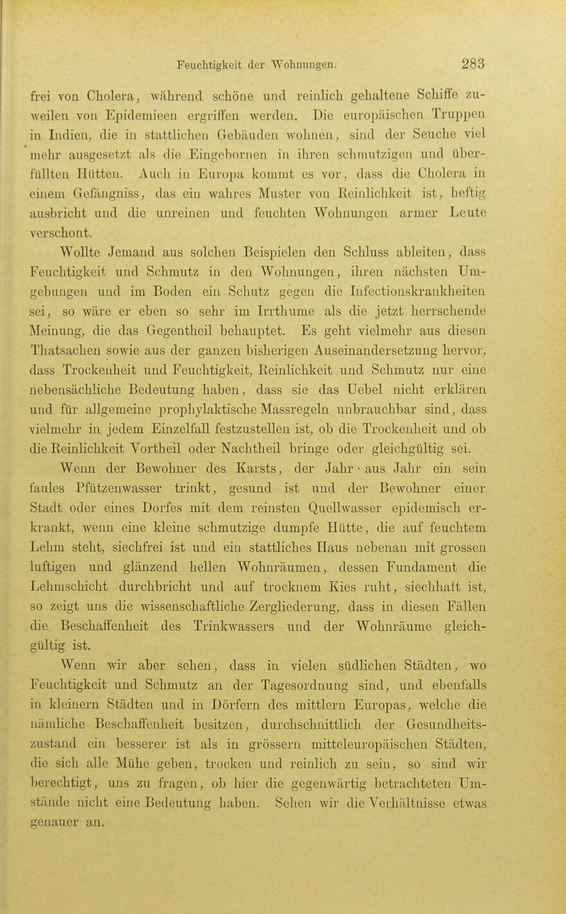 frei von Cholera, während schöne und reinlich gehaltene Schiffe zu- weilen von Epidemieen ergriffen werden. Die euroiiäischen Truppen in Indien, die in stattlichen Gebäuden wohnen, sind der Seuche viel mehr ausgesetzt als die Eingebornen in ihren schmutzigen und über- füllten Hütten. Auch in Europa kommt es vor, dass die Cholera in einem Gelangniss, das ein wahres Muster von Reinlichkeit ist, heftig ausbricht und die unreinen und feuchten Wohnungen armer Leute verschont. Wollte Jemand aus solchen Beispielen den Schluss ableiten, dass Feuchtigkeit und Schmutz in den Wohnungen, ihren nächsten Um- gebungen und im Boden ein Schutz gegen die Infectionskrankheiten sei, so wäre er eben so sehr im Irrthume als die jetzt herrschende Meinung, die das Gegentheil behauptet. Es geht vielmehr aus diesen Thatsachen sowie aus der ganzen bisherigen Auseinandersetzung hervor, dass Trockenheit und Feuchtigkeit, Reinlichkeit und Schmutz nur eine nebensächliche Bedeutung haben, dass sie das Uebel nicht erklären und für allgemeine prophylaktisclie Massregeln unbrauchbar sind, dass vielmehr in jedem Einzelftill festzustellen ist, ob die Trockenheit und ob die Reinlichkeit Vortheil oder Nachtheil bringe oder gleichgültig sei. Wenn der Bewohner des Karsts, der Jahr • aus Jahr ein sein faules Pfützenwasser trinkt, gesund ist und der Bewohner einer Stadt oder eines Dorfes mit dem reinsten Quellwasser ejjidemisch er- krankt, wenn eine kleine schmutzige dumpfe Hütte, die auf feuchtem Lehm steht, siechfrei ist und ein stattliches Haus nebenan mit grossen luftigen und glänzend hellen Wohnräumen, dessen Fundament die Lehmschicht durchbricht und auf trocknem Kies ruht, siechhait ist, so zeigt uns die wissenschaftliche Zergliederung, dass in diesen Fällen die Beschaffenheit des Trinkwassers und der Wohnräume gleich- gültig ist. Wenn wir aber sehen, dass in vielen südlichen Städten, wo Feuchtigkeit und Schmutz an der Tagesordnung sind, und ebenfalls in kleinern Städten und in Dörfern des mittlem Europas, welche die nämliche Beschaffenheit besitzen, durchschnittlich der Gesundheits- zustand ein besserer ist als in grössern mitteleuropäischen Städten, die sich alle Mühe geben, trocken und reinlich zu sein, so sind wir berechtigt, uns zu fragen, ob hier die gegenwärtig betrachteten Um- stände nicht eine Bedeutung haben. Sehen wir die Verhältnisse etwas genauer an.