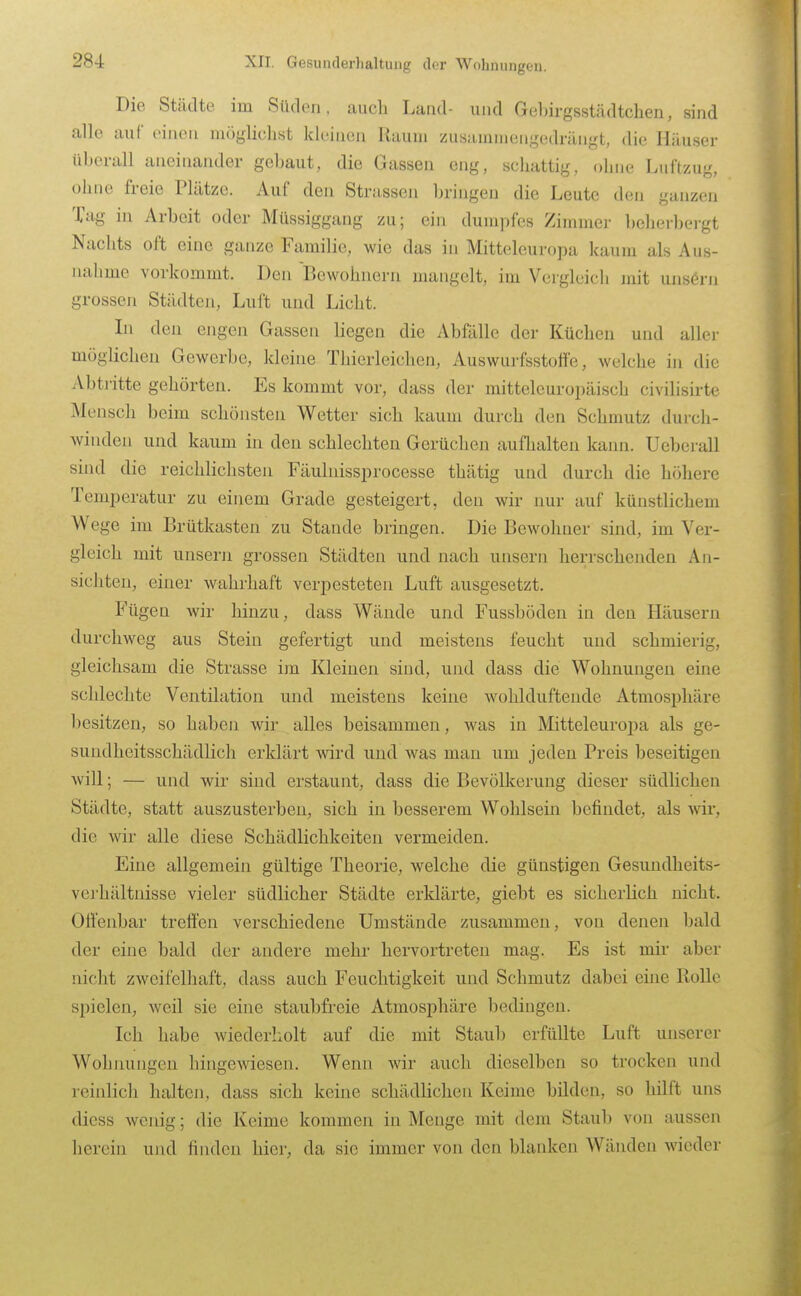 Die Stcädte im Siklon, aucli Land- und Geljirgsstädtchen, sind alle auf oiiieu möglichst kleiuen Raum zusammengedrängt, die Häuser liberall aneinander gebaut, die Gassen eng, schattig, ohne Luftzug, ohne freie Plätze. Auf den Strassen bringen die Leute den ganzen Tag in Arbeit oder Milssiggang zu; ein dumpfes Zimmer bcherbei-gt Nachts oft eine ganze Familie, wie das in Mitteleuropa kaum als Aus- nahme vorkommt. Den Bewohnern mangelt, im Vergleich jnit unsern grossen Städten, Luft und Licht. In den engen Gassen liegen die Abfälle der Küchen und aller möglichen Gewerbe, kleine Thierleichen, Auswurfsstoffe, welche in die Abtritte gehörten. Es kommt vor, dass der mitteleuropäisch civilisirte Mensch beim schönsten Wetter sich kaum durch den Schmutz durch- winden und kaum in den schlechten Gerüchen aufhalten kann. Ueberall sind die reichlichsten Fäulnissprocesse thätig und durch die höhere Temperatur zu einem Grade gesteigert, den wir imr auf künstlichem Wege im Brütkasten zu Stande bringen. Die Bewohner sind, im Ver- gleich mit unsern grossen Städten und nach unsern herrschenden An- sichten, einer wahrhaft verpesteten Luft ausgesetzt. Füge n wir hinzu, dass Wände und Fussböden in den Häusern durchweg aus Stein gefertigt und meistens feucht und schmierig, gleichsam die Strasse im Kleinen sind, und dass die Wohnungen eine schlechte Ventilation und meistens keine wohlduftende Atmosphäre besitzen, so haben wir alles beisammen, was in Mitteleuropa als ge- sundheitsschädlich erklärt wird und was man um jeden Preis beseitigen will; — und wir sind erstaunt, dass die Bevölkerung dieser südlichen Städte, statt auszusterben, sich in besserem Wohlsein befindet, als wir, die wir alle diese Schädlichkeiten vermeiden. Eine allgemein gültige Theorie, welche die günstigen Gesundheits- verhältnisse vieler südlicher Städte erklärte, giebt es sicherlich nicht. Offenbar treffen verschiedene Umstände zusammen, von denen bald der eine bald der andere mehr hervortreten mag. Es ist mir aber nicht zweifelhaft, dass auch Feuchtigkeit und Schmutz dabei eine Rolle spielen, weil sie eine staubfreie Atmosphäre bedingen. Ich habe wiederholt auf die mit Staub erfüllte Luft unserer Wohnungen hingewiesen. Wenn wir auch dieselben so trocken und reiiüich halten, dass sich keine schädlichen Keime bilden, so hilft uns diess wenig; die Keime kommen in Menge mit dem Staub von aussen herein und finden hier, da sie immer von den blanken Wänden wieder