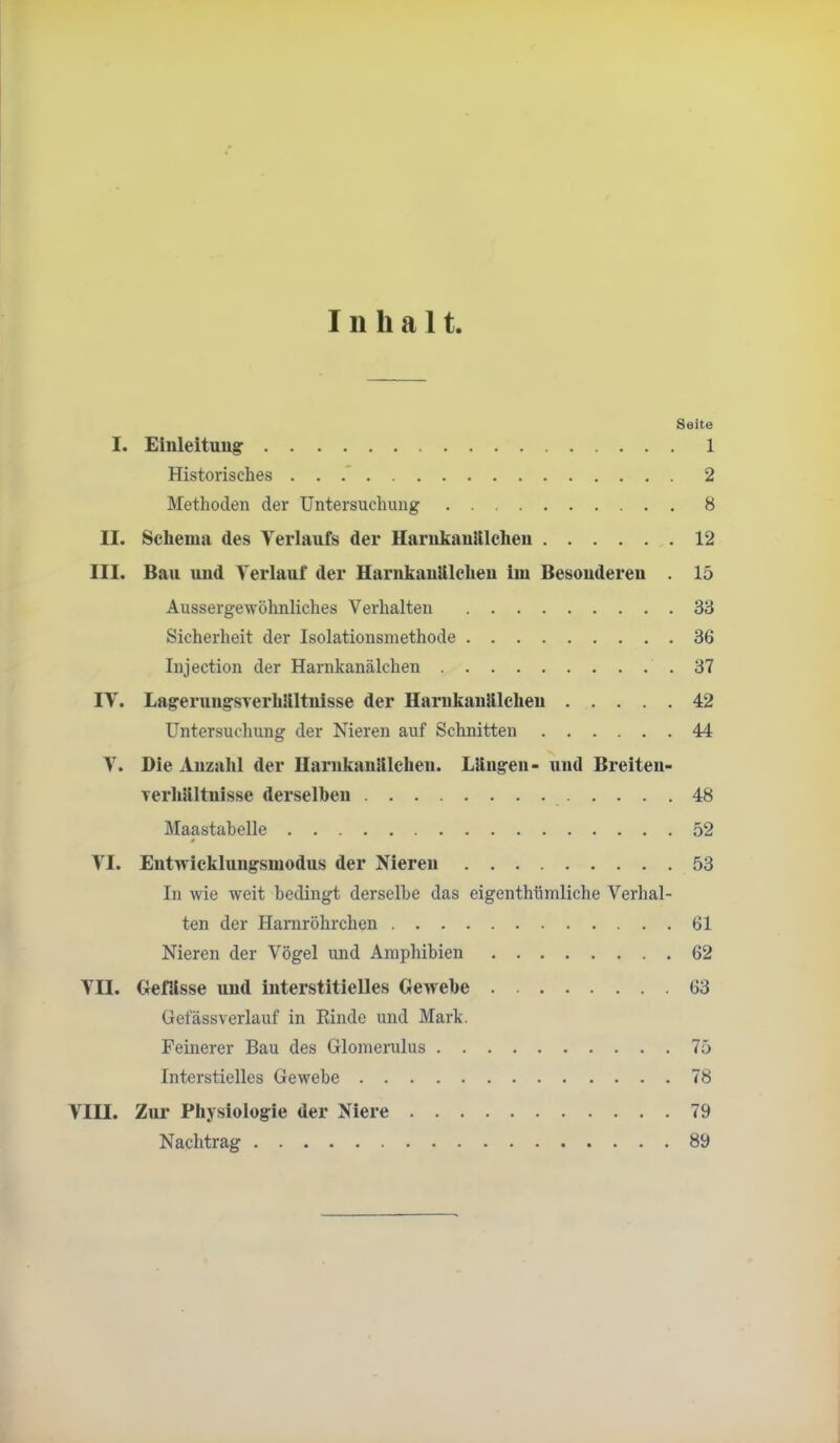 Inhalt Seite I. Einleitung: 1 Historisches . . .* 2 Methoden der Untersuchung 8 II. Schema des Verlaufs der Harnkaulilcheu 12 III. Bau und Verlauf der Harnkaulilcheu ini Besonderen . 15 Aussergewöhnliches Verhalten 33 Sicherheit der Isolationsmethode 36 Injection der Harnkanälchen 37 IV. Lagerungsverhllltnisse der Harukanllleheu 42 Untersuchung der Nieren auf Schnitten 44 V. Die Anzahl der Ilarnkanlllchen. Längen- und Breiten- verhältnisse derselben 48 Maastahelle 52 VI. Eutn icklungsmodus der Nieren 53 In wie weit bedingt derselbe das eigenthümliche Verhal- ten der Haniröhrchen 61 Nieren der Vögel und Amphibien 62 VII. Gefilsse und interstitielles Gewebe 63 üefässverlauf in Einde und Mark. Feinerer Bau des Glomerulus 75 Interstielles Gewebe 78 VIII. Zur Physiologie der Niere 79 Nachtrag 89