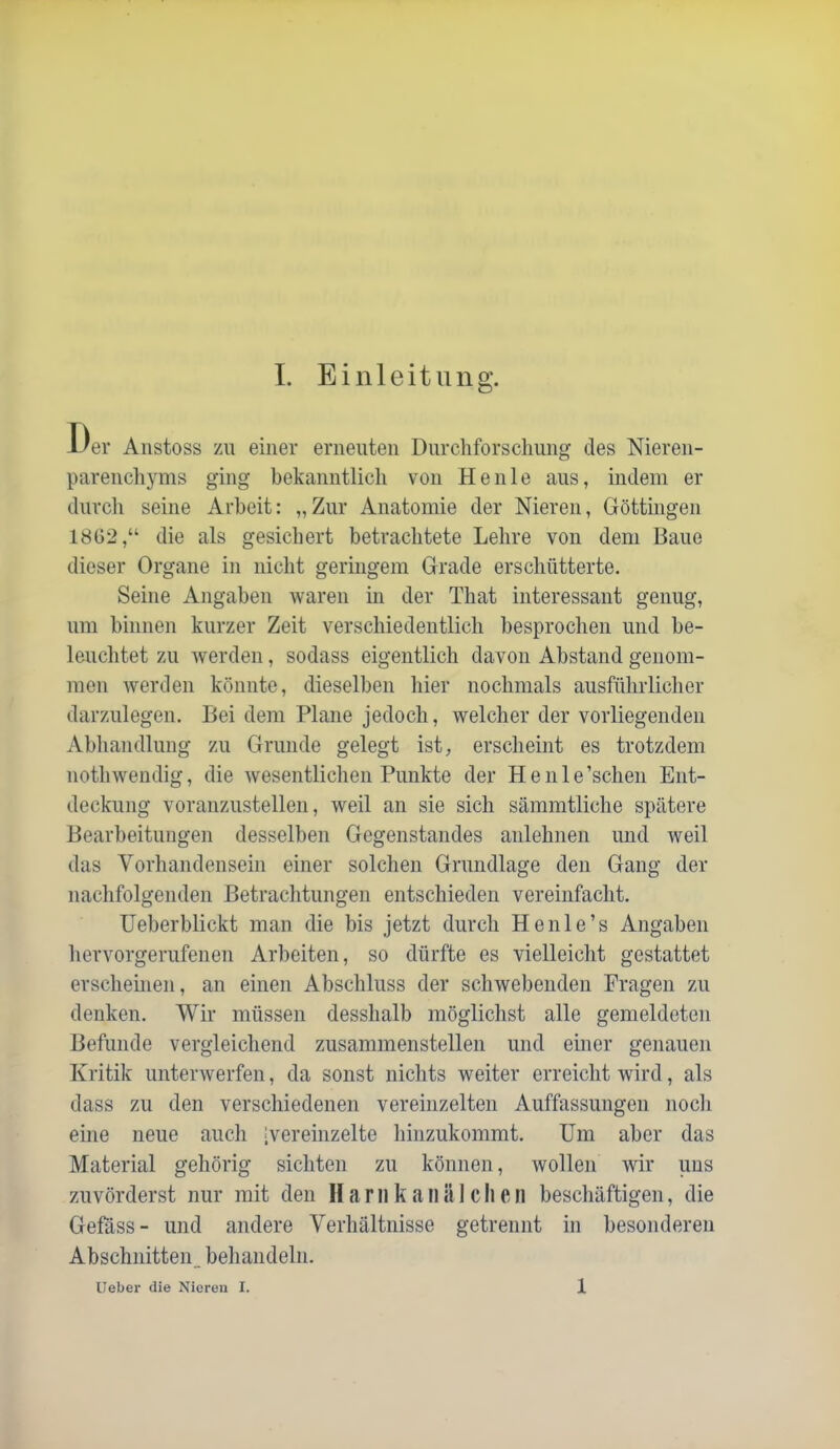 Der Anstoss zu einer erneuten Durchforschung des Nieren- parenchyms ging bekanntlich von Heule aus, indem er durch seine Arbeit: „Zur Anatomie der Nieren, Göttingen 1862,“ die als gesichert betrachtete Lehre von dem Baue dieser Organe in nicht geringem Grade erschütterte. Seine Angaben waren in der That interessant genug, um binnen kurzer Zeit verschiedentlich besprochen und be- leuchtet zu Averden, sodass eigentlich davon Abstand genom- men Averden könnte, dieselben hier nochmals ausführlicher darzulegen. Bei dem Plane jedoch, welcher der vorliegenden Abhandlung zu Grunde gelegt ist, erscheint es trotzdem nothwendig, die Avesentlichen Punkte der Henle’schen Ent- deckung voranzustellen, Aveil an sie sich sämmtliche spätere Bearbeitungen desselben Gegenstandes anlehnen und weil das Vorhandensein einer solchen Grundlage den Gang der nachfolgenden Betrachtungen entschieden vereinfacht. Ueberblickt man die bis jetzt durch He nie’s Angaben hervorgerufenen Arbeiten, so dürfte es vielleicht gestattet erscheinen, an einen Abschluss der scliAvebenden Fragen zu denken. Wir müssen desshalb möglichst alle gemeldeten Befunde vergleichend zusammenstellen und einer genauen Kritik unterAverfen, da sonst nichts weiter erreicht wird, als dass zu den verscliiedenen vereinzelten Auffassungen nocli eine neue aucli 'Vereinzelte liinzukommt. Um aber das Material gehörig sichten zu können, wollen Avir uns zuvörderst nur mit den H a r n k a ii ä 1 c li e n bescliäftigen, die Gefäss- und andere Verhältnisse getrennt in besonderen Abschnitten, behandeln. lieber die Nieren I. 1