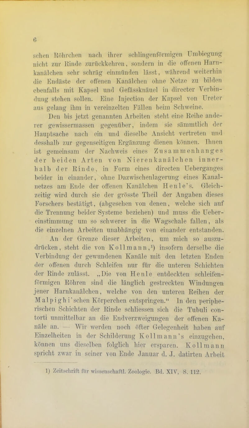 sclieii Kölirclien mich ilirer scliliiigenforniigen Umlnegiiiig iiiclit zur Kiiule zurückkelireii, soiulern in die ottenen Harii- kaiuilclieii sehr schräg einmünden lässt, während Aveiterliin die Endäste der offenen Kanälchen oline Netze zu hilden elieiifalls mit Kapsel und Gefassknäuel in directer Verl)in- dung stehen sollen. Eine Injection der Kapsel von Ureter aus gelang ihm in vereinzelten Fällen lieim Schweine. Den bis jetzt genannten Arbeiten steht eine Keilie ande- rer gewissermassen gegenüber, indem sie sämmtlich der Hauptsache nach ein und dieselbe Ansicht vertreten und desslialh zur gegenseitigen Ergänzung dienen können, llinen ist gemeinsam der Nachweis eines Z u s a m ni e n h a n g e s der beide n A r t e ii von Niere n k a n ä 1 c li e n i n n e r - halb der Kinde, in Form eines directen Ueberganges beider in einander, ohne Dazwischenlagerung eines Kanal- netzes am Ende der offenen Kanälchen Henle’s. Gleich- zeitig wird durch sie der grösste Theil der Angaben dieses Forschers bestätigt, (abgesehen von denen, welche sich auf die Trennung beider Systeme beziehen) und muss die UeKer- einstimmung um so sclnverer in die Wagschale fallen, als die einzelnen Arbeiten unabhängig von einander entstanden. An der Grenze dieser Arbeiten, um mich so auszu- drücken , steht die von K o 11 m a n n, insofern derselbe die Verbindung der gewundenen Kanäle mit den letzten Enden der offenen durch Schleifen nur für die unteren Schicliten der Kinde zulässt. „Die von Heule entdeckten schleifen- förmigen Köliren sind die länglich gestreckten Windungen jener Harnkanälchen, welche von den unteren Keihen der M a 1 p i g h i’ sehen Körperchen entspringen.“ ln den periphe- rischen Schichten der Kinde scliliessen sich die Tubuli con- torti unmittelliar an die Endverzweigungen der offenen Ka- näle an. - Wir werden noch öfter Gelegenheit haben auf Einzelheiten in der Schilderung Ko 11 mann’s einzugehen, können uns dieselben folglich hier ersparen. Ko 11 manu spricht zwar in seiner von Ende Januar d. J. datirten Arbeit 1) Zeitsclirift für wissenschaftl. Zoologie. Bd. XIV, S. 112.