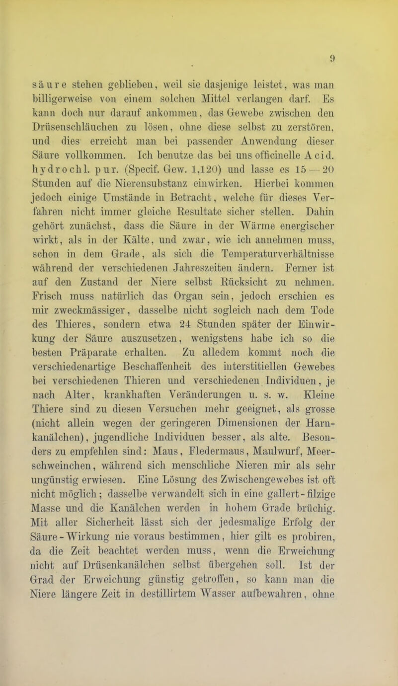 säure stehen gehlieben, weil sie dasjenige leistet, Avas man billigerweise von einem solchen Mittel verlangen darf. Es kann docli nur darauf ankommen, das GeAvehe ZAvischen den Drnsenschlänchen zu lösen, ohne diese selbst zu zerstören, und dies erreicht man bei passender AiiAvendnng dieser Säure vollkommen. Ich benutze das bei uns officinelle Acid. hydrochl. pur. (Specif. GeAV. 1,120) und lasse es 15 — 20 Stunden auf die Nierensubstanz eimvirken. Hierbei kommen jedoch einige Umstände in Betracht, Avelche für dieses Ver- fahren niclit immer gleiche Resultate sicher stellen. Dahin gehört zunächst, dass die Säure in der Wärme energischer Avirkt, als in der Kälte, und zwar, Avie ich annehmen muss, schon in dem Grade, als sich die Temperaturverliältnisse Avährend der verscliiedenen Jahreszeiten ändern. Ferner ist auf den Zustand der Niere selbst Rücksicht zu nehmen. Frisch muss natürlich das Organ sein, jedoch erschien es mir zweckmässiger, dasselbe nicht sogleich nach dem Tode des Thieres, sondern etAva 24 Stunden später der Einwir- kung der Säure auszusetzen, Avenigstens liabe ich so die besten Präparate erhalten. Zu alledem kommt noch die verschiedenartige Beschalfenheit des interstitiellen Gewebes bei verschiedenen Thieren und verschiedenen Individuen, je nach Alter, krankhaften Veränderungen u. s. w. Kleine Thiere sind zu diesen Versuchen mehr geeignet, als grosse (nicht allein wegen der geringeren Dimensionen der Harn- kanälchen), jugendliche Individuen besser, als alte. Beson- ders zu empfehlen sind: Maus, Fledermaus, Maulwurf, Meer- schweinchen, während sicli menscliliche Nieren mir als sein- ungünstig ei’Aviesen. Eine Lösung des Zwischengewebes ist oft nicht möglich; dasselbe verAvandelt sich in eine gallert-filzige Masse und die Kanälchen Averden in hohem Grade brüchig. Mit aller Sicherheit lässt sich der jedesmalige Erfolg der Säure - Wirkung nie voraus bestimmen, hier gilt es probiren, da die Zeit beachtet werden muss, wenn die Erweichung nicht auf Drüsenkanälchen selbst ül)ergehen soll. Ist der Grad der ErAveichung günstig getrofi’en, so kann man die Niere längere Zeit in destillirtem Wasser aufbeAvahren, ohne