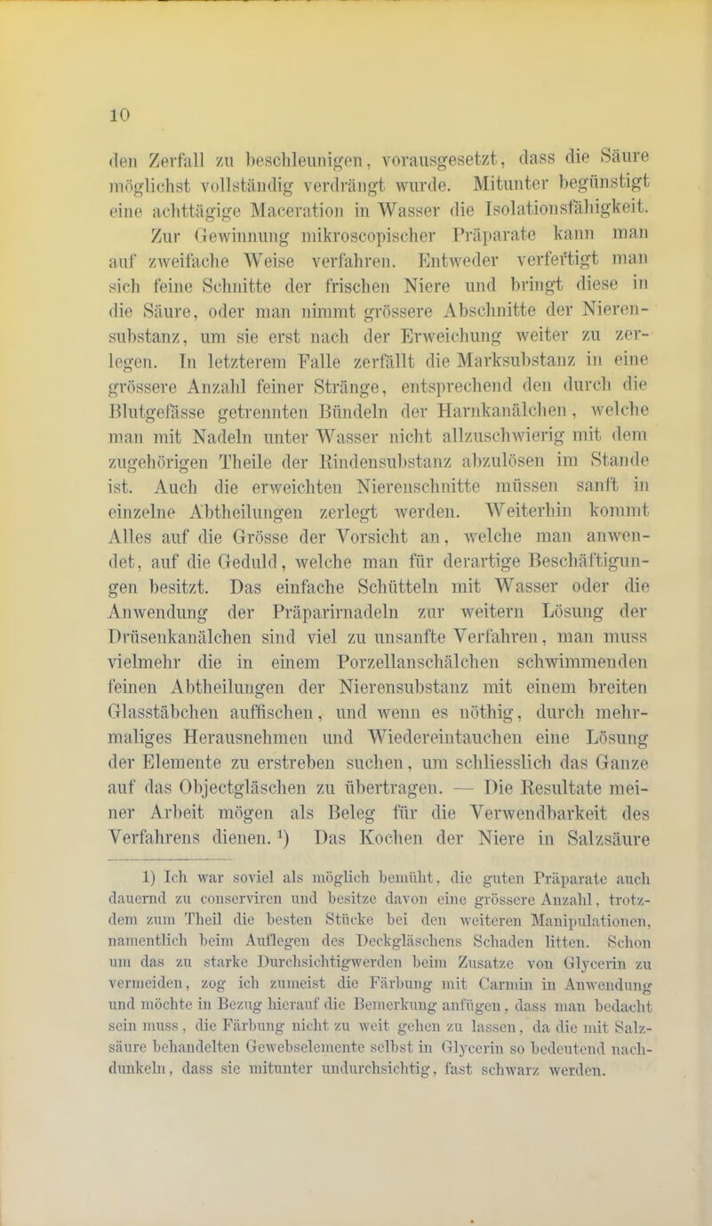 (len Zerfall zu beschleunigen, vorausgesetzt, dass die Säure möglichst vollständig verdrängt wurde. Mitunter begünstigt eine achttägige Maceration in Wasser die Isolationstaliigkeit. Zur Gewinnung niikroscopischer Präparate kann inan auf zweifache Weise verfahren. Entweder verfertigt man sicli feine Schnitte der frischen Niere und bringt diese in die Säure, oder man nimmt grössere Abschnitte der Nieren- Substanz, um sie erst nach der Erweichung Aveiter zu zer- legen. Tn letzterem Falle zerfällt die Marksuhstanz in eine grössere Anzahl feiner Stränge, entsprechend den durch die Hlutgetasse getrennten Bündeln der Harnkanälchen , Avelche man mit Nadeln unter Wasser nicht allzusclnvierig mit dem zugehörigen Theile der Itiiidensuhstanz ahzulösen im Stande ist. Auch die erweichten Nierenschnitte müssen sanft in einzelne Ahtheilungen zerlegt Averden. Weiterhin kommt Alles auf die Grösse der Vorsicht an, Avelche man ainven- det, auf die Geduld, Avelche man für derartige Beschäftigun- gen besitzt. Das einfache Schütteln mit Wasser oder die Anwendung der Präparirnadeln zur weitern Lösung der Dfüsenkanälchen sind viel zu unsanfte Verfahren, man muss vielmehr die in einem Porzellanschälchen schAAÜmmenden feinen Abtheilungen der Nierensubstanz mit einem breiten Glasstäbchen auffisclien, und wenn es nöthig, durch mehr- maliges Herausnehmen und Wiedereintauchen eine Lösung der Elemente zu erstreben suchen, um schliesslich das Ganze auf das Objectgläschen zu übertragen. — Die Resultate mei- ner Arbeit mögen als Beleg für die Vei'Avendbarkeit des Verfahrens dienen. Das Kochen der Niere in Salzsäure 1) Ich war soviel als möglich bemüht, die guten Präparate «auch d.auernd zu conserviren und besitze d.avon eine grössere Anz.ahl, trotz- dem zum Theil die besten Stücke bei den Aveiteren Manipulationen, namentlich beim Auflegen des Deckgläschens Sclnaden litten. Schon um das zu st.arke DurchsichtigAverden beim Zus.atze von Glycerin zu vermeiden, zog ich zumeist die Färbung mit Carmin in AiiAvendung und möchte in Bezug hicr.auf die Bemerkung anfügen, dass nuan bedacht sein muss , (be Färbung nicht zu Aveit gehen zu lassen, da die mit Salz- säure belnmdelten GeAvebselemente selbst in Glycerin so bedeutend nach- dunkeln, dass sie mitunter undurchsichtig, fast schwarz Averden.
