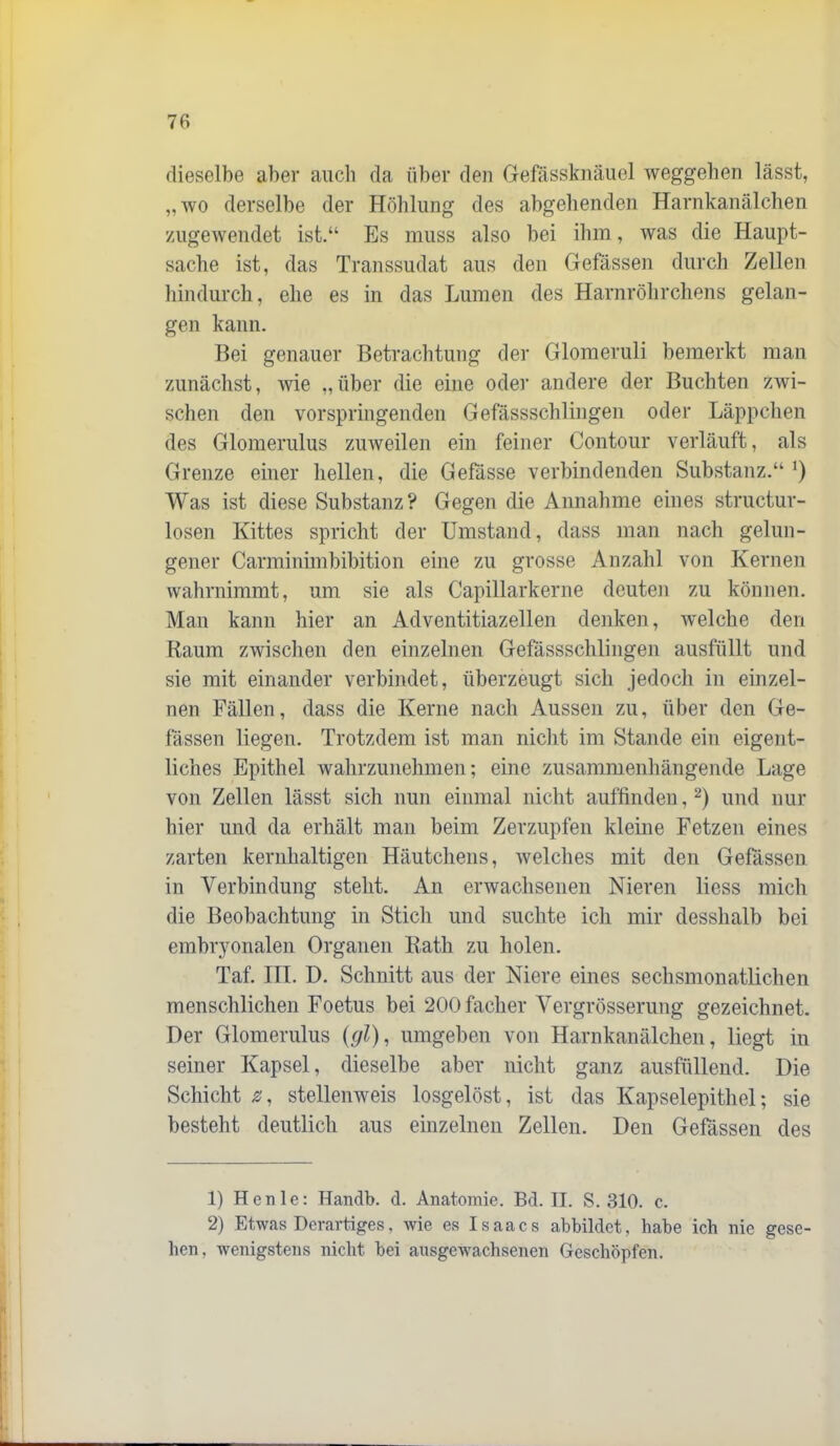 dieselbe aber auch da über den Gefässknäuel Weggehen lässt, „wo derselbe der Höhlung des abgehenden Harnkanälchen xAigewendet ist.“ Es muss also bei ihm, was die Haupt- sache ist, das Transsudat aus den Gefässen durch Zellen hindurch, ehe es in das Lumen des Harnröhrchens gelan- gen kann. Bei genauer Betrachtung der Glomeruli bemerkt man zunächst, wie „über die eine oder andere der Buchten zwi- schen den vorspringenden Gefässschlingen oder Läppchen des Glomerulus zuweilen ein feiner Contour verläuft, als Grenze einer hellen, die Gefässe verbindenden Substanz.“ Was ist diese Substanz? Gegen die Annahme eines structur- losen Kittes spricht der Umstand, dass man nach gelun- gener Carminimbibition eine zu grosse Anzahl von Kernen wahrnimmt, um sie als Capillarkerne deuten zu können. Man kann hier an Adventitiazellen denken, Avelche den Raum zwischen den einzelnen Gefässschlingen ausfüllt und sie mit einander verbindet, überzeugt sich jedoch in einzel- nen Fällen, dass die Kerne nach Aussen zu, über den Ge- fässen liegen. Trotzdem ist man nicht im Stande ein eigent- liches Epithel wahrzimehmen; eine zusammenhängende Lage von Zellen lässt sich nun einmal nicht auffinden, und nur hier und da erhält man beim Zerzupfen kleine Fetzen eines zarten kernhaltigen Häutchens, welches mit den Gefässen in Verbindung stellt. An erwachsenen Nieren Hess mich die Beobachtung in Stich und suchte icli mir desshalb bei embryonalen Organen Rath zu holen. Taf III. D. Schnitt aus der Niere eines sechsmonatlichen menschlichen Foetus bei 200facher Vergrösserung gezeichnet. Der Glomerulus {(jl), umgeben von Harnkanälchen, liegt in seiner Kapsel, dieselbe aber nicht ganz ausfüllend. Die Schicht z, stellenweis losgelöst, ist das Kapselepithel; sie besteht deutlich aus einzelnen Zellen. Den Gefässen des 1) Heule: Handb. d. Anatomie. Bd. II. S. 310. c. 2) Etwas Derartiges, wie es Isaacs abbildet, habe ich nie gese- hen, wenigstens nicht bei ausgewachsenen Geschöpfen.