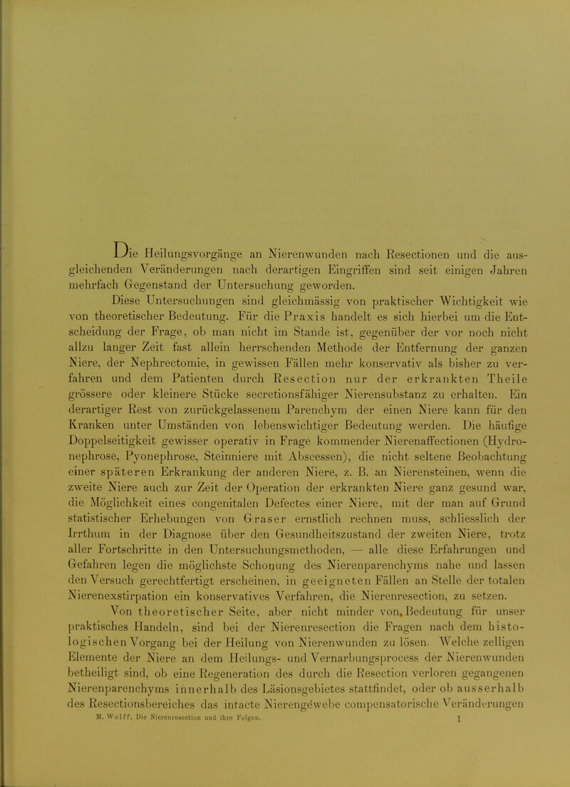 Die Heilungsvorgänge an Nierenwunden nach Resectionen und die aus- gleichenden Veränderungen nach derartigen Eingriffen sind seit einigen Jahren mehrfach Gegenstand der Untersuchung geworden. Diese Untersuchungen sind gleichmässig von praktischer Wichtigkeit wie von theoretischer Bedeutung. Für die Praxis handelt es sich hierbei um die Ent- scheidung der Frage, ob man nicht im Stande ist, gegenüber der vor noch nicht allzu langer Zeit fast allein herrschenden Methode der Entfernung der ganzen Niere, der Nephrectomie, in gewissen Fällen mehr konservativ als bisher zu ver- fahren und dem Patienten durch Resection nur der erkrankten Theile grössere oder kleinere Stücke secretionsfähiger Nierensubstanz zu erhalten. Ein derartiger Rest von zurückgelassenem Parenchym der einen Niere kann für den Kranken unter Umständen von lebenswichtiger Bedeutuno; werden. Die häufio-e OD O Doppelseitigkeit gewisser operativ in Frage kommender Nierenaflfectionen (Hydro- nephrose, Pyonephrose, Steinniere mit Abscessen), die nicht seltene Beobachtung einer späteren Erkrankung der anderen Niere, z. B. an Nierensteinen, wenn die zweite Niere auch zur Zeit der Operation der erkrankten Niere ganz gesund war, die Möglichkeit eines congenitalen Defectes einer Niere, mit der man auf Grund statistischer Erhebungen von Gras er ernstlich rechnen muss, schliesslich der Irrthum in der Diagnose über den Gesundheitszustand der zweiten Niere, trotz aller Fortschritte in den Untersuchungsmethoden, — alle diese Erfahrungen und Gefahren legen die möglichste Schonung des Nierenparenchyms nahe und lassen den Versuch gerechtfertigt erscheinen, in geeigneten Fällen an Stelle der totalen Nierenexstirpation ein konservatives Verfahren, die Nierenresection, zu setzen. Von theoretischer Seite, aber nicht minder von, Bedeutung für unser praktisches Handeln, sind bei der Nierenresection die Fragen nach dem histo- logischen Vorgang bei der Heilung von Nierenwunden zu lösen. Welche zelligen Elemente der Niere an dem Heilungs- und Vernarbungsprocess der Nierenwunden betheiligt sind, ob eine Regeneration des durch die Resection verloren gegangenen Nierenparenchyms innerhalb des Läsionsgebietes stattfindet, oder ob ausserhalb des Resectionsbereiches das intacte Nierengewebe compensatorische Veränderungen