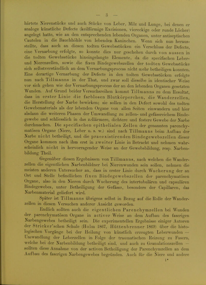 härtete Nierenstücke und auch Stücke von Leber, Milz und Lunge, bei denen er analoge künstliche Defecte (keilförmige Excisionen, viereckige oder runde Löcher) angelegt hatte, wie an den entsprechenden lebenden Organen, unter antiseptischen Cautelen in die Baachhöhle von lebende;i Kaninchen. Wenn sich nun heraus- stellte, dass auch an diesen todten Gewebsstücken ein Verschluss der Defecte, eine Vernarbung erfolgte, so konnte dies nur geschehen durch von aussen in die todten Gewebsstücke hineingelangte Elemente, da die specifischen Leber- und Nierenzellen, sowie die fixen ßindegewebszellen der todten Gewebsstücke sich selbstverständlich an dem Vernarbungsprocess nicht mehr betheiligen konnten. Eine derartige Vernarbung der Defecte in den todten Gewebsstücken erfolgte nun nach Tillmanns in der That, und zwar soll dieselbe in identischer Weise vor sich gehen wie der Vernarbungsprocess der an den lebenden Organen gesetzten Wunden. Auf Grund beider Versuchsreihen kommt Tillmanns zu dem Resultat, dass in erster Linie die farblosen Blutkörperchen, die Wanderzellen, die Herstellung der Narbe bewirken; sie sollen in den Defect sowohl des todten Gewebematerials als der lebenden Organe von allen Seiten einwandern und hier alsdann die weiteren Phasen der Umwandlung zu zellen- und gefässreichem Binde- gewebe und schliesslich in das zellärmere, dichtere und festere Gewebe der Narbe durchmachen. Die specifischen epithelialen Zellen der genannten parenchy- matösen Organe (Niere, Leber u. s. w.) sind nach Tillmanns beim Aufbau der Narbe nicht betheiligt, und die praeexistirenden Bindegewebszellen dieser Organe kommen nach ihm erst in zweiter Linie in Betracht und nehmen wahr- scheinlich nicht in hervorragender Weise an der Gewebsbildung, resp. Narben- bildung Theil. Gegenüber diesen Ergebnissen von Tillmanns, nach welchen die Wander- zellen die eigentlichen Narbenbildner bei Nierenwunden sein sollen, nehmen die meisten anderen Untersucher an, dass in erster Linie durch Wucherunor der an Ort und Stelle befindlichen fixen Bindegewebszellen der parenchymatösen Organe, also in den Nieren durch Wucherung des intertubulären und capsulären Bindegewebes, unter Betheiligung der Gefässe, besonders der Capillaren, das Narbenmaterial geliefert wird. Später ist Tillmanns übrigens selbst in Bezug auf die Rolle der Wander- zellen in diesen Versuchen anderer Ansicht 2;eworden. Endlich sollten auch die eigentlichen Parenchymzellen bei Wunden der parenchymatösen Organe in activer Weise an dem Aufbau des faserigen Narbengewebes betheiligt sein. Die experimentellen Ergebnisse einiger Autoren der Stricker'schen Schule (Holm 1867, Hüttenbrenner 1869) über die histo- logischen Vorgänge bei der Heilung von künstlich erzeugten Leberwunden — Umwandlung der Leberzellen in Folge der traumatischen Reizung zu Fasern, welche bei der Narbenbildung betheiligt sind, und auch zu Granulationszellen — sollten diese Annahme von der activen Betheiligung der Parenchymzellen an dem Aufbau des faserigen Narbengewebes begründen. Auch für die Niere und andere 1*
