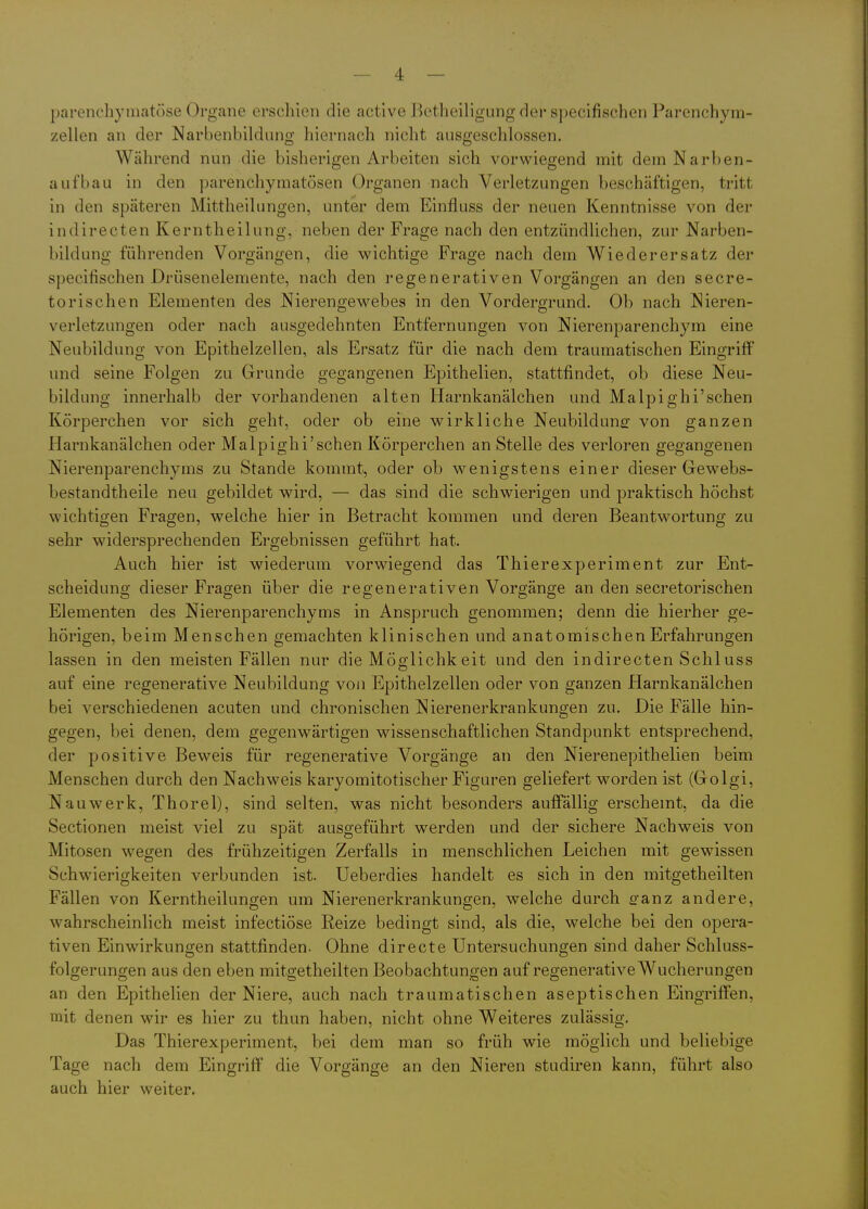 parenchymatöse Organe erschien die active Botheiligung der s])ecifischen Parenchym- zellen an der Narbenbildung hiernach nicht ausgeschlossen. Während nup die bisherigen Arbeiten sich vorwiegend mit dem Narben- aufbau in den parenchymatösen Organen nach Verletzungen beschäftigen, tritt in den späteren Mittheilungen, unter dem Einfluss der neuen Kenntnisse von der indirecten Kerntheilung, neben der Frage nach den entzündlichen, zur Narben- bildung führenden Vorgängen, die wichtige Frage nach dem Wiederersatz der specifischen Drüsenelemente, nach den regenerativen Vorgängen an den secre- torischen Elementen des Nierengewebes in den Vordergrund. Ob nach Nieren- verletzungen oder nach ausgedehnten Entfernungen von Nierenparenchym eine Neubildung von Epithelzellen, als Ersatz für die nach dem traumatischen Eingriff und seine Folgen zu Grunde gegangenen Epithelien, stattfindet, ob diese Neu- bildung innerhalb der vorhandenen alten Harnkanälchen und Malpighi'schen Körperchen vor sich geht, oder ob eine wirkliche Neubildung von ganzen Harnkanälchen oder Malpighi'schen Körperchen an Stelle des verloren gegangenen Nierenparenchyms zu Stande kommt, oder ob wenigstens einer dieser Gewebs- bestandtheile neu gebildet wird, — das sind die schwierigen und praktisch höchst wichtigen Fragen, welche hier in Betracht kommen und deren Beantwortung zu sehr widersprechenden Ergebnissen geführt hat. Auch hier ist wiederum vorwiegend das Thierexperiment zur Ent- scheidung dieser Fragen über die regenerativen Vorgänge an den secretorischen Elementen des Nierenparenchyms in Anspruch genommen; denn die hierher ge- hörigen, beim Menschen gemachten klinischen und anatomischen Erfahrungen lassen in den meisten Fällen nur die Möglichkeit und den indirecten Schluss auf eine regenerative Neubildung von Epithelzellen oder von ganzen Harnkanälchen bei verschiedenen acuten und chronischen Nierenerkrankungen zu. Die Fälle hin- gegen, bei denen, dem gegenwärtigen wissenschaftlichen Standpunkt entsprechend, der positive Beweis für regenerative Vorgänge an den Nierenepithelien beim Menschen durch den Nachweis karyomitotischer Figuren geliefert worden ist (Golgi, Nauwerk, Thorel), sind selten, was nicht besonders auffällig erschemt, da die Sectionen meist viel zu spät ausgeführt werden und der sichere Nachweis von Mitosen wegen des frühzeitigen Zerfalls in menschlichen Leichen mit gewissen Schwierigkeiten verbunden ist. Ueberdies handelt es sich in den mitgetheilten Fällen von Kerntheilungen um Nierenerkrankungen, welche durch ffanz andere, wahrscheinlich meist infectiöse Reize bedingt sind, als die, welche bei den opera- tiven Einwirkungen stattfinden. Ohne directe Untersuchungen sind daher Schluss- folgerungen aus den eben mitgetheilten Beobachtungen auf regenerative Wucherungen an den Epithelien der Niere, auch nach traumatischen aseptischen Eingriffen, mit denen wir es hier zu thun haben, nicht ohne Weiteres zulässig. Das Thierexperiment, bei dem man so früh wie möglich und beliebige Tage nach dem Eingriff die Vorgänge an den Nieren studiren kann, führt also auch hier weiter.