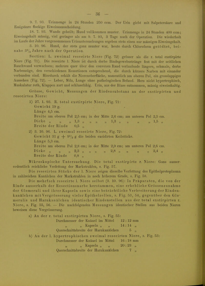 9. 7. 03. Uriiimenge in 24 Stunden 250 ccm. Der Urin giebt mit Salpetersäure und Essigsäure flockige Eiweissausschoidung. 18. 7. 03. Wunde geheilt; Hund vollkommen munter, ürinmenge in 24 Stunden 400 ccm; Eiweissgehalt raässig, viel geringer als am 0. 7. 03, 8 Tage nach der Operation. Die wiederholt im Laufe der Jahre vorgenommenen Urinuntersuchungen ergeben stets einen nur massigen Eiweissgehalt. 3. 10. 90. Hund, der stets ganz munter war, heute durch Chloroform getödtet, bei- nahe B^/i Jahre nach der Operation. Section: L. zweimal reseeirte Niere (Fig. 72) grösser als die r. total exstirpirte Niere (Fig. 71). Die resecirte 1. Niere ist durch derbe Bindegcwebsstränge fest mit der seitlichen Bauchwand verwachsen; mehrere quer über den convexen Rand verlaufende längere, schmale, derbe Narbenziige, den verschiedenen Kesoctioncn entsprechend, die durch kürzere Narben mit einander verbunden sind. Hierdurch erhält die Nierenoberfläche, namentlich am oberen Pol, ein grosslappiges Aussehen (Fig. 72). — Leber, Milz, Lunge ohne pathologischen Befund. Herz nicht hyperti-ophisch, Muskulatur roth, Klappen zart und schlussfähig. Urin, aus der Blase entnommen, mässig eivveisshaltig. Grösse, Gewicht, Messungen der Rindensubstanz an der exstirpirten und resecirten Niere: 1) 27. 1. 93. R. total exstirpirte Niere, Fig. 71: Gewicht 19 g. Länge 4,5 cm. Breite am oberen Pol 2,5 cm; in der Mitte 2,6 cm; am unteren Pol 2,5 cm. Dicke „ „ „ 1,3 „ „ „ „ 1,3 „ „ „ „ 1,5 „ Breite der Riude 0,5 „ 2) 3. 10. 96. L. zweimal resecirte Niere, Fig. 72: Gewicht 31 g -j- 9^2 g die beiden excidirteu Keilstücke. Länge 5,3 cm. Breite am oberen Pol 2,8 cm; in der Mitte 2,9 cm; am unteren Pol 2,6 cm. Dicke „ „ „ 2,3 „ „ „ „ 2,8 „ „ „ „ 2,4 „ Breite der Riude 0,8 „ Mikroskopische Untersuchung. Die total exstirpirte r. Niere: Ganz ausser- ordentlich reichliche Verfettung der Markstrahlen, s. Fig. 57. Die resecirten Stücke der 1. Niere zeigen dieselbe Verfettung des Epithelprotoplasma in zahlreichen Kanälchen der Markstrahlen in noch höherem Grade, s. Fig. 58. Die mehrfach resecirte 1. Niere selbst (3. 10. 96): In Präparaten, die von der Rinde ausserhalb der Resectionsnarbe herstammen, eine erhebliche Grössenzunahme der Glomeruli und ihrer Kapseln sowie eine beträchtliche Verbreiterung der Rinden- kanälchen mit Vergrösserung vieler Epithelzellen, s. Fig. 53, 54, gegenüber den Glo- merulis und Harukanälchen identischer Rindenstellen aus der total exstirpirten r. Niere, s. Fig. 55, 56. — Die nachfolgenden Messungen identischer Stellen aus beiden Nieren beweisen diese Vergrössermig. a) An der r. total exstirpirten Niere, s. Fig. 55: Durchmesser der Knäuel im Mittel 12 :12 mm „ „ Kapseln „ „ 14:14 „ Querschuittsbreite der Harnkanälchen 5 „ b) An der 1. hypertrophischen zweimal resecirten Niere, s. Fig. 53: Durclimesser der Knäuel im Mittel 16 :18 mm „ „ Kapseln „ „ 20:23 ,, Querschnittsbreite der Harnkanälchen 7 „