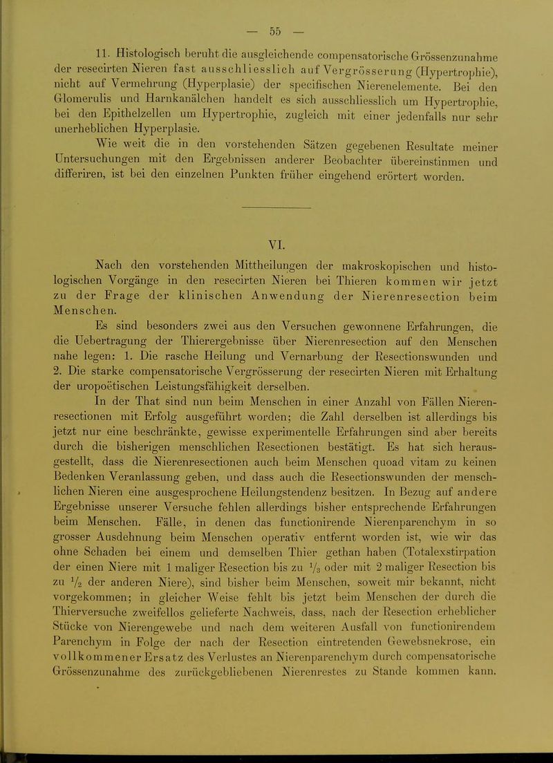 — Sö- ll. Histologisch beruht die ausgleichende compensatorische Grössenzunahme der resecirten Nieren fast ausschliesslich auf Vergrösserung (Hypertrophie), nicht auf Vermehrung (Hyperplasie) der specifischen Nierenelemente. Bei den Glomerulis und Harnkanälchen handelt es sich ausschliesslich um Hypertrophie, bei den Epithelzellen um Hypertrophie, zugleich mit einer jedenfalls nur sehr unerheblichen Hyperplasie. Wie weit die in den vorstehenden Sätzen gegebenen Resultate meiner Untersuchungen mit den Ergebnissen anderer Beobachter übereinstinmen und differiren, ist bei den einzelnen Punkten früher eingehend erörtert worden. VI. Nach den vorstehenden Mittheilungen der makroskopischen und histo- logischen Vorgänge in den resecirten Nieren bei Thieren kommen wir jetzt zu der Frage der klinischen Anwendung der Nierenresection beim Menschen. Es sind besonders zwei aus den Versuchen gewonnene Erfahrungen, die die Uebertragung der Thierergebnisse über Nierenresection auf den Menschen nahe legen: 1. Die rasche Heilung und Vernarbimg der Resectionswunden und 2. Die starke compensatorische Vergrösserung der resecirten Nieren mit Erhaltung der uropoetischen Leistungsfähigkeit derselben. In der That sind nun beim Menschen in einer Anzahl von Fällen Nieren- resectionen mit Erfolg ausgeführt worden; die Zahl derselben ist allerdings bis jetzt nur eine beschränkte, gewisse experimentelle Erfahrungen sind aber bereits durch die bisherigen menschlichen Resectionen bestätigt. Es hat sich heraus- gestellt, dass die Nierenresectionen auch beim Menschen quoad vitam zu keinen Bedenken Veranlassung geben, und dass auch die Resectionswunden der mensch- lichen Nieren eine ausgesprochene Heilungstendenz besitzen. In Bezug auf andere Ergebnisse unserer Versuche fehlen allerdings bisher entsprechende Erfahrungen beim Menschen. Fälle, in denen das functionirende Nierenparenchym in so grosser Ausdehnung beim Menschen operativ entfernt worden ist, wie wir das ohne Schaden bei einem und demselben Thier gethan haben (Totalexstirpation der einen Niere mit 1 maliger Resection bis zu Vs oder mit 2 maliger Resection bis zu Va der anderen Niere), sind bisher beim Menschen, soweit mir bekannt, nicht vorgekommen; in gleicher Weise fehlt bis jetzt beim Menschen der durch die Thierversuche zweifellos gelieferte Nachweis, dass, nach der Resection erheblicher Stücke von Nierengewebe und nach dem weiteren Ausfall von functionirendem Parenchym in Folge der nach der Resection eintretenden Gewebsnekrose, ein vollkommener Ersatz des Verlustes an Nierenparenchym durch compensatorische Grössenzunahme des zurückgebliebenen Nierenrestes zu Stande kommen kann.