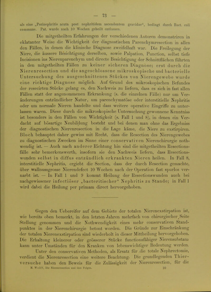 als eine „Perinephritis acuta post nephritidem ascendentom gravidae, bedingt durch Bact. coli commune. Pat. wurde nach 10 Wochen geheilt entlassen. Die mitgetheilten Erfahrungen der verschiedenen Autoren demonstriren in eklatanter Weise die Wichtigkeit der diagnostischen Parenchymresection in allen den Fällen, in denen die klinische Diagnose zweifelhaft war. Die Freilegung der Niere, die äussere Besichtigung derselben, sowie Palpation, Function, selbst tiefe Incisionen ins Nierenparenchym und directe Besichtigung der Schnittflächen führten in den mitgetheilten Fällen zu keiner sicheren Diagnose; erst durch die Nierenresection und die angeschlossene mikroskopische und bacterielle Untersuchung des ausgeschnittenen Stückes von Nierengewebe wurde eine richtige Diagnose möglich. Auf Grund des mikroskopischen Befundes der resecirten Stücke gelang es, den Nachweis zu liefern, dass es sich in fast allen Fällen statt der angenommenen Erkrankung (s. die einzelnen Fälle) nur um Ver- änderungen entzündlicher Natur, um parenchymatöse oder interstitielle Nephritis oder um normale Nieren handelte und dass weitere operative Eingriffe zu unter- lassen waren. Diese durch die mikroskopische Untersuchung gewonnene Kenntniss ist besonders in den Fällen von Wichtigkeit (s. Fall 1 und 8), in denen ein Ver- dacht auf bösartige Neubildung besteht und bei denen man ohne das Ergebniss der diagnostischen Nierenresection in die Lage käme, die Niere zu exstirpiren. Bloch behauptet daher gewiss mit Recht, dass die Resection des Nierengewebes zu diagnostischen Zwecken im Sinne einer conservativen Nierenchirurgie noth- wendig ist. — Auch nach anderer Richtung hin sind die mitgetheilten Resections- fälle sehr bemerkenswerth, insofern sie den Nachweis liefern, dass Resections- wunden selbst in diffus entzündlich erkrankten Nieren heilen. In Fall 8, interstitielle Nephritis, ergiebt die Section, dass der durch Resection gemachte, über wallnussgrosse Nierendefect 10 Wochen nach der Operation fast spurlos ver- narbt ist. — In Fall 1 und 9 kommt Heilung der Resectionswunden auch bei nachgewiesener infectiöser „bacteritischer Nephritis zu Stande; in Fall 1 wird dabei die Heilung per primam direct hervorgehoben. Gegen den Uebereifer auf dem Gebiete der totalen Nierenexstirpation ist, wie bereits oben bemerkt, in den letzten Jahren mehrfach von chirurgischer^Seite Stellung genommen und die Nothwendigkeit eines mehr conservativen Stand- punktes in der Nierenchirurgie betont worden. Die Gründe zur Einschränkung der totalen Nierenexstirpation sind wiederholt in dieser Mittheilung hervorgehoben. Die Erhaltung kleinerer oder grösserer Stücke functionsfähiger Nierensubstanz kann unter Umständen für den Kranken von lebenswichtiger Bedeutung werden. Unter den conservativen Methoden, als Ersatz für die totale Nephrectomie, verdient die Nierenresection eine weitere Beachtung. Die grundlegenden Thier- versuche haben den Beweis für die Zulässigkeit der Nierenresection, für die M. Wolff, Die Niercnresoction und ihre Folgen. 10