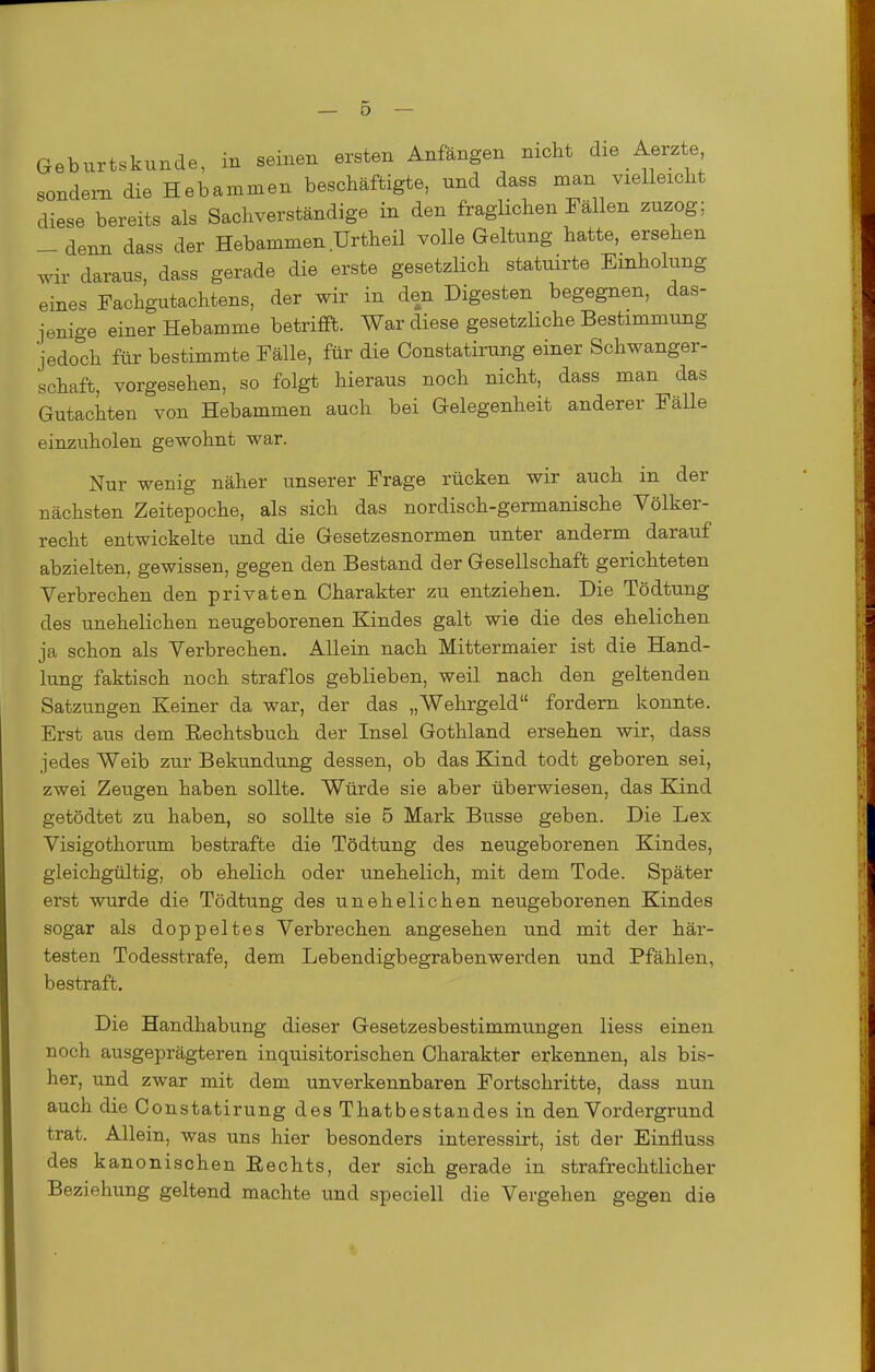 Geburtskunde, in seinen ersten Anfängen nicht die Aerzte sondern die Hebammen beschäftigte, und dass man vielleicht diese bereits als Sachverständige in den fraglichen Fällen zuzog; _ denn dass der Hebammen Urtheil volle Geltung hatte, ersehen wir daraus, dass gerade die erste gesetzlich statuirte Einholung eines Fachgutachtens, der wir in den Digesten begegnen, das- jenige einer Hebamme betrifft. War diese gesetzliche Bestimmung jedoch für bestimmte Fälle, für die Constatirung einer Schwanger- schaft, vorgesehen, so folgt hieraus noch nicht, dass man das Gutachten von Hebammen auch bei Gelegenheit anderer Fälle einzuholen gewohnt war. Nur wenig näher unserer Frage rücken wir auch in der nächsten Zeitepoche, als sich das nordisch-germanische Völker- recht entwickelte und die Gesetzesnormen unter anderm darauf abzielten, gewissen, gegen den Bestand der Gesellschaft gerichteten Verbrechen den privaten Charakter zu entziehen. Die Tödtung des unehelichen neugeborenen Kindes galt wie die des ehelichen ja schon als Verbrechen. Allein nach Mittermaier ist die Hand- lung faktisch noch straflos geblieben, weil nach den geltenden Satzungen Keiner da war, der das „Wehrgeld fordern konnte. Erst aus dem Eechtsbuch der Insel Gothland ersehen wir, dass jedes Weib zur Bekundung dessen, ob das Kind todt geboren sei, zwei Zeugen haben sollte. Würde sie aber überwiesen, das Kind getödtet zu haben, so sollte sie 5 Mark Busse geben. Die Lex Visigothorum bestrafte die Tödtung des neugeborenen Kindes, gleichgültig, ob ehelich oder unehelich, mit dem Tode. Später erst wurde die Tödtung des unehelichen neugeborenen Kindes sogar als doppeltes Verbrechen angesehen und mit der här- testen Todesstrafe, dem Lebendigbegrabenwerden und Pfählen, bestraft. Die Handhabung dieser Gesetzesbestimmungen Hess einen noch ausgeprägteren inquisitorischen Charakter erkennen, als bis- her, und zwar mit dem unverkennbaren Fortschritte, dass nun auch die Constatirung des Thatbestandes in den Vordergrund trat. Allein, was uns hier besonders interessirt, ist der Einiiuss des kanonischen Rechts, der sich gerade in strafrechtlicher Beziehung geltend machte und speciell die Vergehen gegen die