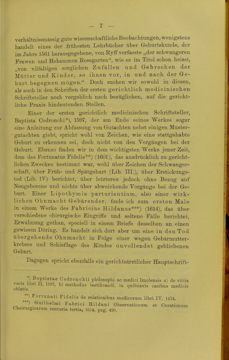 verhältnissmässig gute wissenschaftliche Beobachtungen, wenigstens handelt eines der frühesten Lehrbücher über Geburtskunde, der im Jahre 1561 herausgegebene, von Ryff verfasste „der schwangeren Frawen und Hebammen Eosegarten, wie es im Titel schon heisst, „von vilfaltigen sorglichen Zufällen und Grebrechen der Mütter und Kinder, so ihnen vor, in und nach der Ge- burt begegnen mögen. Doch suchen wir sowohl in diesen, als auch in den Schriften der ersten gerichtlich medicinischen Schriftsteller noch vergeblich nach bezüglichen, auf die gericht- liche Praxis hindeutenden Stellen. Einer der ersten gerichtlich medicinischen Schriftsteller, Baptista Codronchi*), 1597, der am Ende seines Werkes sogar eine Anleitung zur Abfassung von Gutachten nebst einigen Muster- gutachten giebt, spricht wohl von Zeichen, wie eine stattgehabte Geburt zu erkennen sei, doch nicht von den Vorgängen bei der Geburt. Ebenso finden wir in dem wichtigsten Werke jener Zeit, dem des Eortunatus Fidelis *) (1601), das ausdrücklich zu gericht- lichen Zwecken bestimmt war, wohl über Zeichen der Schwanger- schaft, über Früh- und Spätgeburt (Lib. III.), über Erstickungs- tod (Lib. IV) berichtet, über letzteren jedoch ohne Bezug auf Neugeborene und nichts über abweichende Vorgänge bei der Ge- burt. Einer Lipothymia parturientium, also einer wirk- lichen Ohnmacht Gebärender, finde ich zum ersten Male in einem Werke des Fabricius Hildanus***) (1614), das über verschiedene chirurgische Eingriffe und seltene Fälle berichtet, Erwähnung gethan, speciell in einem Briefe desselben an einen gewissen Döring. Es handelt sich dort aber um eine in den Tod übergehende Ohnmacht in Folge einer wegen Gebärmutter- krebses und Schieflage des Kindes unvollendet gebliebenen Geburt. Dagegen spricht ebenfalls ein gerichtsärztlicher Hauptschrift- _ *) Baptiatae Codroncliii philosophi ac medici Imolensis a^ de vitiis vocis hbri II, 1597, b) methodus testificandi, in quibusvis casibus medicis oblatis. **) Fortunati Fidelis de relationibus medicorum libri IV. 1674. Guilhelmi Fabrici Hildani Observationum et Curationum Oheirargicarum centuria tertia, 1614, pag. 498.