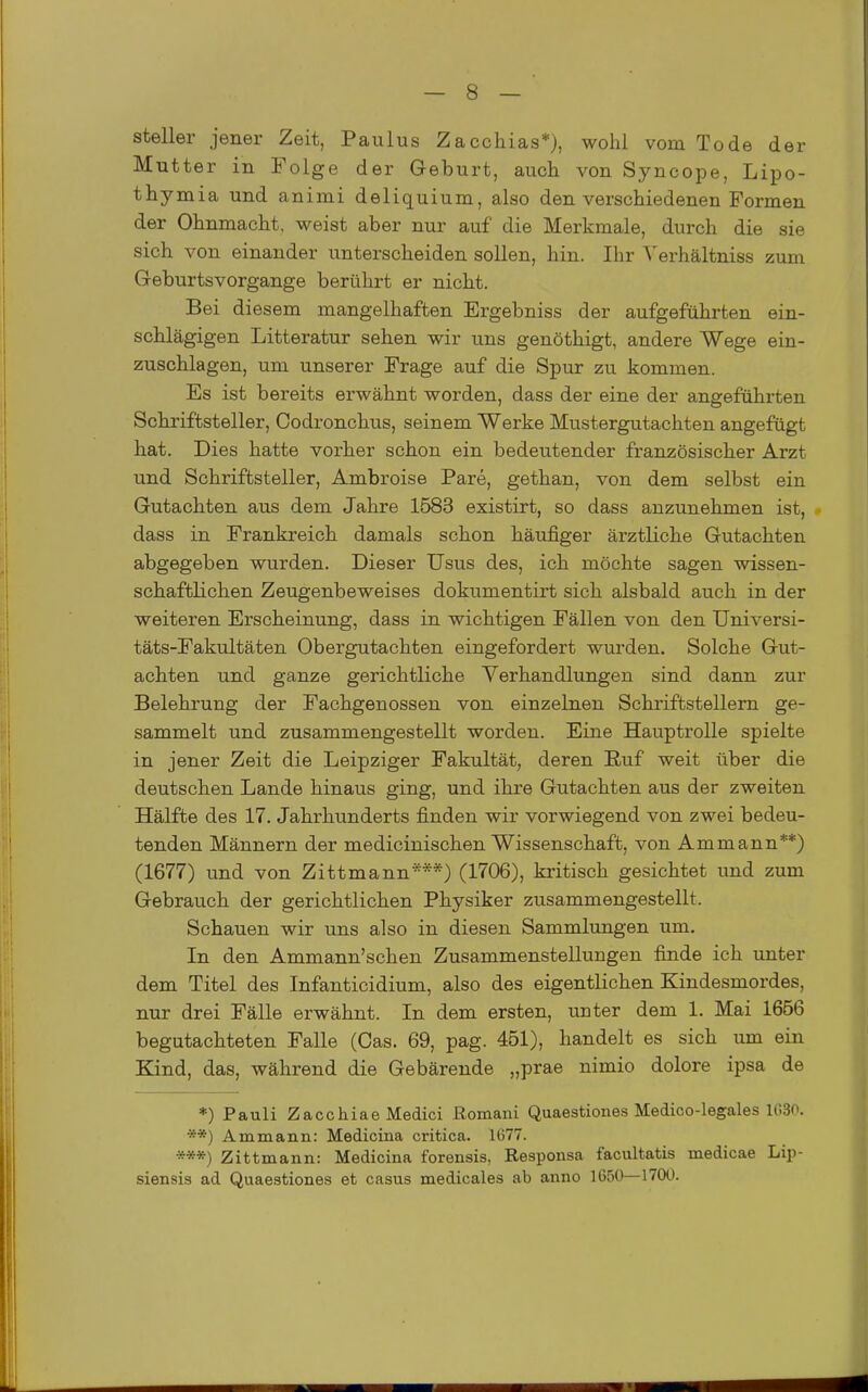 steller jener Zeit, Paulus Zacchias*), wohl vom Tode der Mutter in Folge der Geburt, auch von Syncope, Lipo- thymia und animi deliquium, also den verschiedenen Formen der Ohnmacht, weist aber nur auf die Merkmale, durch die sie sich von einander unterscheiden sollen, hin. Ihr Verhältniss zum Geburtsvorgange berührt er nicht. Bei diesem mangelhaften Ergebniss der aufgeführten ein- schlägigen Litteratur sehen wir uns genöthigt, andere Wege ein- zuschlagen, um unserer Frage auf die Spur zu kommen. Es ist bereits erwähnt worden, dass der eine der angeführten Schriftsteller, Codronchus, seinem Werke Mustergutachten angefügt hat. Dies hatte vorher schon ein bedeutender französischer Arzt und Schriftsteller, Ambroise Pare, gethan, von dem selbst ein Gutachten aus dem Jahre 1583 existirt, so dass anzunehmen ist, dass in Frankreich damals schon häufiger ärztliche Gutachten abgegeben wurden. Dieser Usus des, ich möchte sagen wissen- schaftlichen Zeugenbeweises dokumentirt sich alsbald auch in der weiteren Erscheinung, dass in wichtigen Fällen von den Universi- täts-Fakultäten Obergutachten eingefordert wurden. Solche Gut- achten und ganze gerichtliche Verhandlungen sind dann zur Belehrung der Fachgenossen von einzelnen Schriftstellern ge- sammelt und zusammengestellt worden. Eine Hauptrolle spielte in jener Zeit die Leipziger Fakultät, deren Ruf weit über die deutschen Lande hinaus ging, und ihre Gutachten aus der zweiten Hälfte des 17. Jahrhunderts finden wir vorwiegend von zwei bedeu- tenden Männern der medicinischen Wissenschaft, von Am mann**) (1677) und von Zittmann***) (1706), kritisch gesichtet und zum Gebrauch der gerichtlichen Physiker zusammengestellt. Schauen wir uns also in diesen Sammlungen um. In den Ammann'schen Zusammenstellungen finde ich unter dem Titel des Infanticidium, also des eigentlichen Kindesmordes, nur drei Fälle erwähnt. In dem ersten, unter dem 1. Mai 1656 begutachteten Falle (Gas. 69, pag. 451), handelt es sich um ein Kind, das, während die Gebärende „prae nimio dolore ipsa de *) Pauli Zacchiae Medici ßomani Quaestiones Medico-legales 1G30. **) Am mann: Medicina critica. 11577. ***) Zittmann: Medicina forensis, Responsa facultatis medicae Lip- siensis ad Quaestiones et casus medicales ab anno 1650—1700.