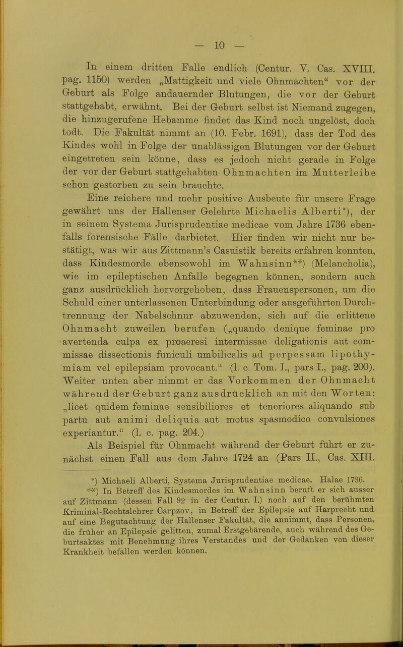 In einem dritten Falle endlich (Centur. V. Gas. XVIII. pag. 1160) werden „Mattigkeit und viele Ohnmächten vor der Geburt als Folge andauernder Blutungen, die vor der Geburt stattgehabt, erwähnt. Bei der Geburt selbst ist Niemand zugegen, die hinzugerufene Hebamme findet das Kind noch ungelöst, doch todt. Die Fakultät nimmt an (10. Febr. 1691), dass der Tod des Kindes wohl in Folge der unablässigen Blutungen vor der Geburt eingetreten sein könne, dass es jedoch nicht gerade in Folge der vor der Geburt stattgehabten Ohnmächten im Mutterleibe schon gestorben zu sein brauchte. Eine reichere und mehr positive Ausbeute für unsere Frage gewährt uns der Hallenser Gelehrte Michaelis Alberti*), der in seinem Systema Jurisprudentiae medicae vom Jahre 1736 eben- falls forensische Fälle darbietet. Hier finden wir nicht nur be- stätigt, was wir aus Zittmann's Casuistik bereits erfahren konnten, dass Kindesmorde ebensowohl im Wahnsinn**) (Melancholia), wie im epileptischen Anfalle begegnen können, sondern auch ganz ausdrücklich hervorgehoben, dass Frauenspersonen, um die Schuld einer unterlassenen Unterbindung oder ausgeführten Durch- trennung der Nabelschnur abzuwenden, sich auf die erlittene Ohnmacht zuweilen berufen („quando denique feminae pi'o avertenda culpa ex proaeresi intermissae deligationis aut com- missae dissectionis funiculi umbilicalis ad perpessam lipothy- miam vel epilepsiam provocant. (1. c. Tom. I., pars I., pag. 200). Weiter unten aber nimmt er das Vorkommen der Ohnmacht während der Geburt ganz ausdrücklich an mit den Worten: „licet quidem feminae sensibiliores et teneriores aliquando sub partu aut animi deliquia aut motus spasmodico convulsiones experiantur. (1. c. pag. 204.) Als Beispiel für Ohnmacht während der Geburt führt er zu- nächst einen Fall aus dem Jahre 1724 an (Pars II., Gas. XIII. *) Michaeli Alberti, Systema Jurisprudentiae medicae. Halae 1736. **) In Betreff des Kindesmordes im Wahnsinn beruft er sich ausser auf Zittmann (dessen Fall 92 in der Centur. I.) noch auf den berühmten Kriminal-ßechtslehrer Carpzov, in Betreff der Epilepsie auf Harprecht und auf eine Begutachtung der Hallenser Fakultät, die annimmt, dass Personen, die früher an Epilepsie gelitten, zumal Erstgebärende, auch während des G-e- burtsaktes mit Benehmung ihres Verstandes und der Gedanken von dieser Krankheit befallen werden können.