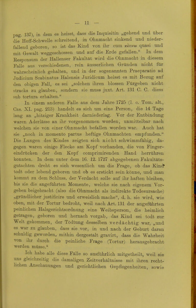 pag. 137), in dem es heisst, dass die Inquisitin „gehend und über die Hoflf-Schwelle schreitend, in Ohnmacht sinkend und nieder- fallend geboren, so ist das Kind von ihr cum xXvvm quasi und mit Gewalt weggeschossen und auf die Erde gefallen. In dem Responsum der Hallenser Fakultät wird die Ohnmacht in diesem Falle aus verschiedenen, rein äusserlichen Gründen nicht für wahrscheinlich gehalten, und in der sogenannten Praeparatio ad Judicium Scabinatus Halensis Juridicum heisst es mit Bezug auf den obigen Fall, es sei „solchen ihren blossen Pürgeben nicht stracks zu glauben, sondern sie muss juxt. Art. 131 C. C. diess sub tortura erhalten. In einem anderen Falle aus dem Jahre 1725 (1. c. Tom. alt.. Gas. XI. pag. 213) handelt es sich um eine Person, die 14 Tage lang an „hitziger Krankheit darniederlag. Vor der Entbindung waren Aderlässe an ihr vorgenommen worden, unmittelbar nach welchen sie von einer Ohnmacht befallen worden war. Auch hat sie „noch in momento partus heftige Ohnmächten empfunden. Die Lungen des Kindes zeigten sich nicht schwimmfähig, da- gegen waren einige Flecke am Kopf vorhanden, die von Finger- eindrücken der den Kopf comprimirenden Hand herrühren konnten. In dem unter dem 16. 12. 1727 abgegebenen Fakultäts- gutachten dreht es sich wesentlich um die Frage, ob das Kind* todt oder lebend geboren und ob es erstickt sein könne, und man kommt zu dem Schluss, der Verdacht solle auf ihr haften bleiben, bis sie die angeführten Momente, welche sie nach eigenem Vor- geben beigebracht (also die Ohnmacht als indirekte Todesursache) „gründlicher justificire und erweislich mache, d. h. sie wird, wie oben, mit der Tortur bedroht, weil nach Art. 131 der angeführten peinlichen Halsgerichtsordnung eine Weibsperson, die heimlich getragen, geboren und hernach vorgab, das Kind sei todt zur Welt gekommen, der Tödtung desselben verdächtig war, „und es war zu glauben, dass sie vor, in und nach der Geburt daran schuldig geworden, mithin dergestalt gravirt, dass die Wahrheit von ihr durch die peinliche Frage (Tortur) herausgebracht werden müsse. Ich habe alle diese Fälle so ausführlich mitgetheilt, weil sie uns gleichzeitig die damaligen Zeitverhältnisse mit ihren recht- lichen Anschauungen und gerichtlichen Gepflogenheiten, sowie