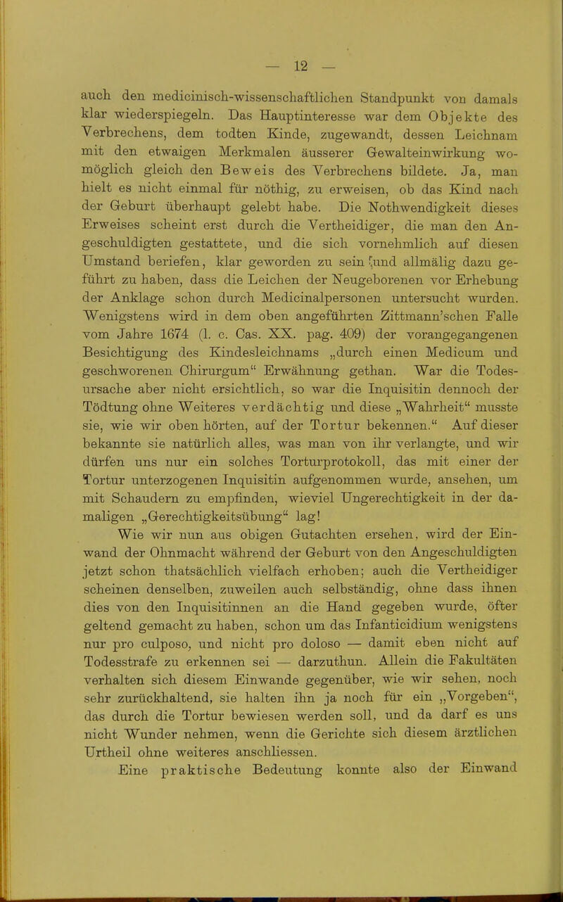 auch den medicinisch-wissenschaftlichen Standpunkt von damals klar wiederspiegeln. Das Hauptinteresse war dem Objekte des Verbrechens, dem todten Kinde, zugewandt, dessen Leichnam mit den etwaigen Merkmalen äusserer Gewalteinwirkung wo- möglich gleich den Beweis des Verbrechens bildete. Ja, man hielt es nicht einmal für nöthig, zu erweisen, ob das Kind nach der Geburt überhaupt gelebt habe. Die Nothwendigkeit dieses Erweises scheint erst durch die Vertheidiger, die man den An- geschuldigten gestattete, und die sich vornehmlich auf diesen Umstand beriefen, klar geworden zu sein'und allmälig dazu ge- führt zu haben, dass die Leichen der Neugeborenen vor Erhebung der Anklage schon durch Medicinalpersonen untersucht wurden. Wenigstens wird in dem oben angeführten Zittmann'schen Falle vom Jahre 1674 (1. c. Gas. XX. pag. 409) der vorangegangenen Besichtigung des Kindesleichnams „durch einen Medicum und geschworenen Chirurgum Erwähnung gethan. War die Todes- ursache aber nicht ersichtlich, so war die Inquisitin dennoch der Tödtung ohne Weiteres verdächtig und diese „Wahrheit musste sie, wie wir oben hörten, auf der Tortur bekennen. Auf dieser bekannte sie natürlich alles, was man von ihr verlangte, und wir dürfen uns nur ein solches Torturprotokoll, das mit einer der Tortur unterzogenen Inquisitin aufgenommen wurde, ansehen, um mit Schaudern zu empfinden, wieviel Ungerechtigkeit in der da- maligen „Gerechtigkeitsübung lag! Wie wir nun aus obigen Gutachten ersehen, wird der Ein- wand der Ohnmacht während der Geburt von den Angeschuldigten jetzt schon thatsächlich vielfach erhoben; auch die Vertheidiger scheinen denselben, zuweilen auch selbständig, ohne dass ihnen dies von den Inquisitinnen an die Hand gegeben wurde, öfter geltend gemacht zu haben, schon um das Infanticidium wenigstens nur pro culposo, und nicht pro doloso — damit eben nicht auf Todesstrafe zu erkennen sei — darzuthun. Allein die Fakultäten verhalten sich diesem Einwände gegenüber, wie wir sehen, noch sehr zurückhaltend, sie halten ihn ja noch für ein „Vorgeben, das durch die Tortur bewiesen werden soll, und da darf es uns nicht Wunder nehmen, wenn die Gerichte sich diesem ärztlichen Urtheil ohne weiteres anschliessen. Eine praktische Bedeutung konnte also der Einwand