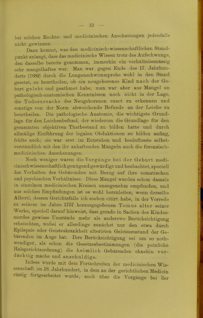 bei solchen Eechts- und niedicinischen Anschauungen jedenfalls nicht gewinnen. Dazu kommt, was den medicinisch-wissenschaftlichen Stand- punkt anlangt, dass das medicinische Wissen trotz des Aufschwungs, den dasselbe bereits genommen, immerhin ein verhältnissmässig sehr mangelhaftes war. Man war gegen Ende des 17. Jahrhun- derts (1682) durch die Lungenschwimmprobe wohl in den Stand gesetzt, zu beurtheilen, ob ein neugeborenes Kind nach der Ge- burt gelebt und geathmet habe, man war aber aus Mangel an pathologisch-anatomischen Kenntnissen noch nicht in der Lage, die Todesursache des Neugeborenen exact zu erkennen und sonstige von der Norm abweichende Befunde an der Leiche zu beurtheilen. Die pathologische Anatomie, die wichtigste Grund- lage für den Leichenbefund, der wiederum die Grundlage für den gesammten objektiven Thatbestand zu bilden hatte und durch allmälige Einführung der legalen Obduktionen zu bilden anfing, fehlte noch; sie war erst im Entstehen und beeinflusste selbst- verständlich mit den ihr anhaftenden Mängeln auch die forensisch- medicinischen Anschauungen. Noch weniger waren die Vorgänge bei der Geburt medi- cinischwissenschaftlich genügend gewürdigt und beobachtet, speciell das Verhalten der Gebärenden mit Bezug auf ihre somatischen und psychischen Verhältnisse. Diese Mängel wurden schon damals in einzelnen medicinischen Kreisen unangenehm empfunden, und aus solchen Empfindungen ist es wohl herzuleiten, wenn derselbe Alberti, dessen Gerichtsfälle ich soeben citirt habe, in der Vorrede zu seinem im Jahre 1757 herausgegebenen Tomus alter seiner Werke, speciell darauf hinweist, dass gerade in Sachen des Kindes- mordes gewisse Umstände mehr als anderswo Berücksichtigung erheischten, wobei er allerdings zunächst nur den etwa durch Epilepsie oder Geisteskrankheit alterirten Geisteszustand der Ge- bärenden im Auge hat. Ihre Berücksichtigung sei um so noth- wendiger, als schon die Gesetzesbestimmungen (die peinliche Halsgerichtsordnung) die heimlich Gebärenden ohnehin ver- dächtig mache und anschuldige. Indess wurde mit dem Fortschreiten der medicinischen Wis- senschaft im 18. Jahrhundert, in dem an der gerichtlichen Medicin rüstig fortgearbeitet wurde, auch über die Vorgänge bei der