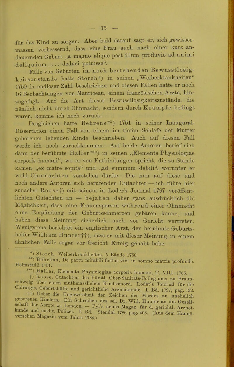 für das Kind zu sorgen. Aber bald darauf sagt er, sich gewisser- massen verbessernd, dass eine Frau auch nach einer kurz an- dauernden Geburt „a magno aliquo post illum profluvio ad animi deliquium .... deduci potuisse. Fälle von Geburten im noch bestehenden Bewusstlosig- keitszustande hatte Storch*) in seinen „Weiberkrankheiten 1750 in endloser Zahl beschrieben und diesen Fällen hatte er noch 16 Beobachtungen von Mauriceau, einem französischen Arzte, hin- zugefügt. Auf die Art dieser Bewusstlosigkeitszustände, die nämlich nicht durch Ohnmacht, sondern durch Krämpfe bedingt waren, komme ich noch zurück. Desgleichen hatte Behrens^-*) 1751 in seiner Inaugural- Dissertation einen Fall von einem im tiefen Schlafe der Mutter geborenen lebenden Kinde beschrieben. Auch auf diesen Fall werde ich noch zurückkommen. Auf beide Autoren berief sich dann der berühmte Hall er***) in seinen „Elementa Physiologiae corporis humani, wo er von Entbindungen spricht, die zu Stande kamen „ex matre sopita und „ad summum debili, worunter er wohl Ohnmächten verstehen dürfte. Die nun auf diese und noch andere Autoren sich berufenden Gutachter —■ ich führe hier zunächst Roosef) mit seinem in Loder's Journal 1797 veröffent- lichten Gutachten an — bejahen daher ganz ausdrücklich die Möglichkeit, dass eine Frauensperson während einer Ohnmacht ohne Empfindung der Geburtsschmerzen gebären könne, und haben diese Meinung sicherlich auch vor Gericht vertreten. Wenigstens berichtet ein englischer Arzt, der berühmte Geburts- helfer William Hunterff), dass er mit dieser Meinung in einem ähnlichen Falle sogar vor Gericht Erfolg gehabt habe. *) Storcli, Weiberkrankheiten, .5 Bände 1750. **) Behrens, De partu mirabili foetus vivi in somno matris profundo. Helmstadii 1751. ***) Hall er, Elementa Physiologiae corporis humani, T. VIII. 17G6. t) Roose, Gutachten des Fürstl. Ober-Sanitäts-Collegiums zu Braun- ^chweig über einen muthmasslichen Kindesmord. Loder's Journal für die -Chirurgie, Geburtshülfe und gerichtliche Arzneikunde. I. Bd. 1797, pag. 132. tt) TJeber die Ungewissheit der Zeichen des Mordes an unehelich geborenen Kindern. Ein Schreiben des sei. Dr. Will. Huuter an die GeseD- schatt der Aerzte zu London. - Pyl's neues Magaz. für d. gerichtl. Arznei- kunde und medic. Polizei. LBd. Stendal 1786 pag. 408. (Aus dem Hanno- verschen Magazm vom Jahre 1784.)