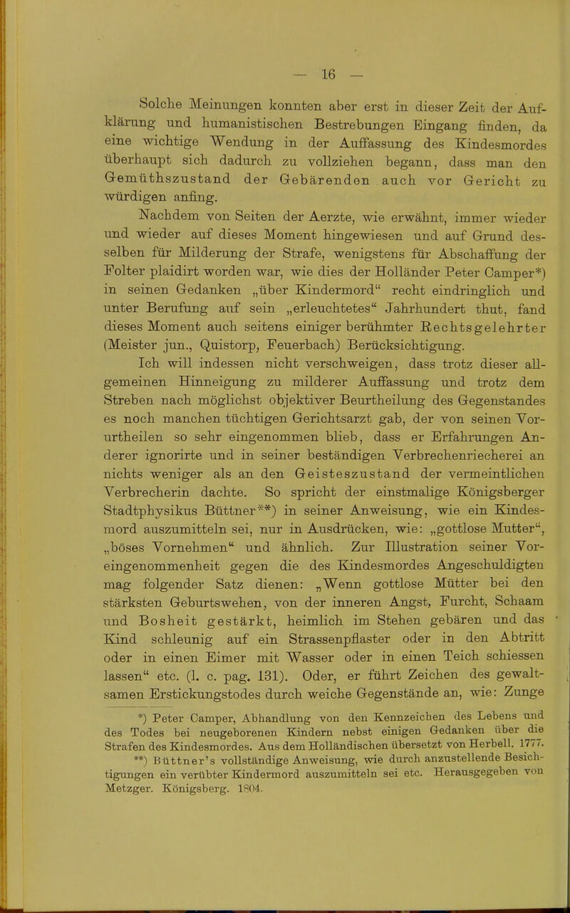 Solclie Meinungen konnten aber erst in dieser Zeit der Auf- klärung und humanistischen Bestrebungen Eingang finden, da eine wichtige Wendung in der Auffassung des Kindesmordes überhaupt sich dadurch zu vollziehen begann, dass man den Gemüthszustand der Gebärenden . auch vor Gericht zu würdigen anfing. Nachdem von Seiten der Aerzte, wie erwähnt, immer wieder und wieder auf dieses Moment hingewiesen und auf Grund des- selben für Milderung der Strafe, wenigstens für Abschaffung der Folter plaidirt worden war, wie dies der Holländer Peter Camper*) in seinen Gedanken „über Kindermord recht eindringlich und unter Berufung auf sein „erleuchtetes Jahrhundert thut, fand dieses Moment auch seitens einiger berühmter ßechtsgelehrter (Meister jun., Quistorp, Feuerbach) Berücksichtigung. Ich will indessen nicht verschweigen, dass trotz dieser all- gemeinen Hinneigung zu milderer Auffassung und trotz dem Streben nach möglichst objektiver Beurtheilung des Gegenstandes es noch manchen tüchtigen Gerichtsarzt gab, der von seinen Vor- urtheilen so sehr eingenommen blieb, dass er Erfahrungen An- derer ignorirte und in seiner beständigen Verbrechenriecherei an nichts weniger als an den Geisteszustand der vermeintlichen Verbrecherin dachte. So spricht der einstmalige Königsberger Stadtphysikus Büttner**) in seiner Anweisung, wie ein Kindes- mord auszumitteln sei, nur in Ausdrücken, wie: „gottlose Mutter, „böses Vornehmen und ähnlich. Zur Illustration seiner Vor- eingenommenheit gegen die des Kindesmordes Angeschuldigten mag folgender Satz dienen: „Wenn gottlose Mütter bei den stärksten Geburtswehen, von der inneren Angst, Furcht, Schaam und Bosheit gestärkt, heimlich im Stehen gebären und das ' Kind schleunig auf ein Strassenpflaster oder in den Abtritt oder in einen Eimer mit Wasser oder in einen Teich schiessen lassen etc. (1. c. pag. 131). Oder, er führt Zeichen des gewalt- samen Erstickungstodes durch weiche Gegenstände an, wie: Zunge *) Peter Camper, Abhandlung von den Kennzeichen des Lebens und des Todes bei neugeborenen Kindern nebst einigen Gedanken über die Strafen des Kindesmordes. Aus dem Hollandischen übersetzt von Herbell. 1777. **) Büttner's vollständige Anweisung, wie durch anzustellende Besich- tigungen ein verübter Kindermord auszumitteln sei etc. Herausgegeben von Metzger. Königsberg. 1R04.