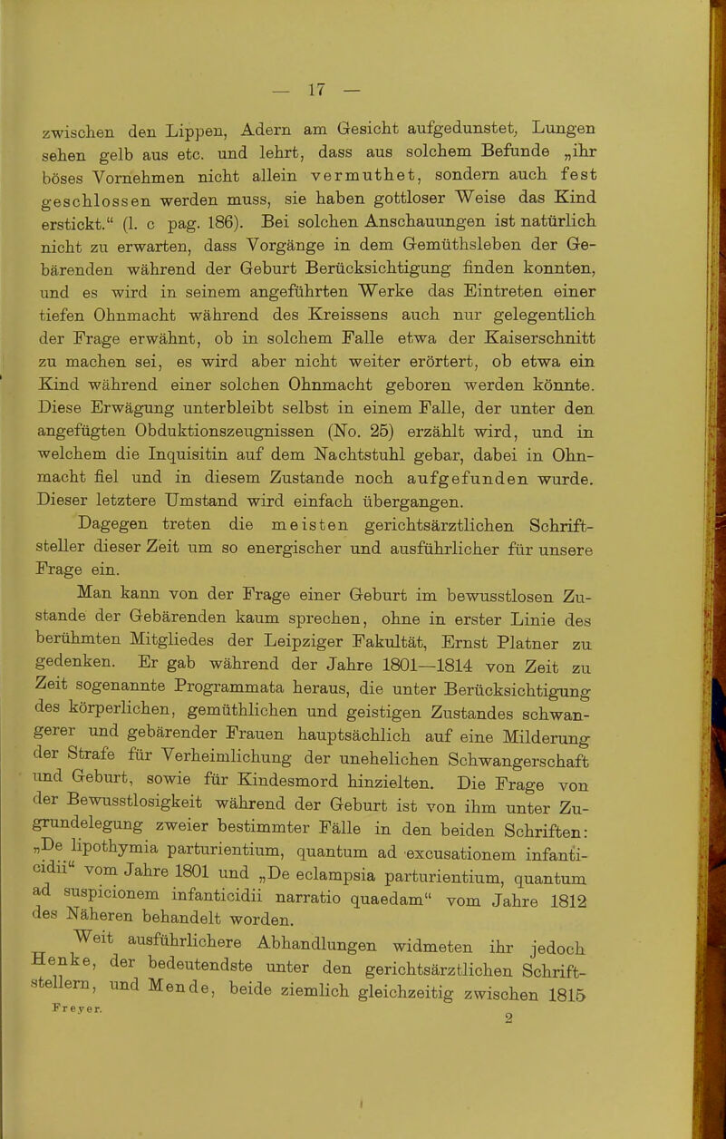 zwischen den Lippen, Adern am Gesicht aufgedunstet, Lungen sehen gelb aus etc. und lehrt, dass aus solchem Befunde „ihr böses Vornehmen nicht allein vermuthet, sondern auch fest geschlossen werden muss, sie haben gottloser Weise das Kind erstickt. (1. c pag. 186). Bei solchen Anschauungen ist natürlich nicht zu erwarten, dass Vorgänge in dem Gemüthsleben der Ge- bärenden während der Geburt Berücksichtigung finden konnten, und es wird in seinem angeführten Werke das Eintreten einer tiefen Ohnmacht während des Kreissens auch nur gelegentlich der Frage erwähnt, ob in solchem Falle etwa der Kaiserschnitt zu machen sei, es wird aber nicht weiter erörtert, ob etwa ein Kind während einer solchen Ohnmacht geboren werden könnte. Diese Erwägung unterbleibt selbst in einem Falle, der unter den angefügten Obduktionszeugnissen (No. 25) erzählt wird, und in welchem die Inquisitin auf dem Nachtstuhl gebar, dabei in Ohn- macht fiel und in diesem Zustande noch aufgefunden wurde. Dieser letztere Umstand wird einfach übergangen. Dagegen treten die meisten gerichtsärztlichen Schrift- steller dieser Zieit um so energischer und ausführlicher für unsere Frage ein. Man kann von der Frage einer Geburt im bewusstlosen Zu- stande der Gebärenden kaum sprechen, ohne in erster Linie des berühmten Mitgliedes der Leipziger Fakultät, Ernst Platner zu gedenken. Er gab während der Jahre 1801—1814 von Zeit zu Zeit sogenannte Programmata heraus, die unter Berücksichtigung des körperlichen, gemüthlichen und geistigen Zustandes schwan- gerer und gebärender Frauen hauptsächlich auf eine Milderung der Strafe für Verheimlichung der unehelichen Schwangerschaft und Geburt, sowie für Kindesmord hinzielten. Die Frage von der Bewusstlosigkeit während der Geburt ist von ihm unter Zu- grundelegung zweier bestimmter Fälle in den beiden Schriften: „De lipothymia parturientium, quantum ad excusationem infanti- cidu« vom Jahre 1801 und „De eclampsia parturientium, quantum ad suspicionem infanticidii narratio quaedam vom Jahre 1812 des Näheren behandelt worden. Weit ausführlichere Abhandlungen widmeten ihr jedoch Henke, der bedeutendste unter den gerichtsärztlichen Schrift- stellern, und Mende, beide ziemlich gleichzeitig zwischen 1815 F r e y e r. ^