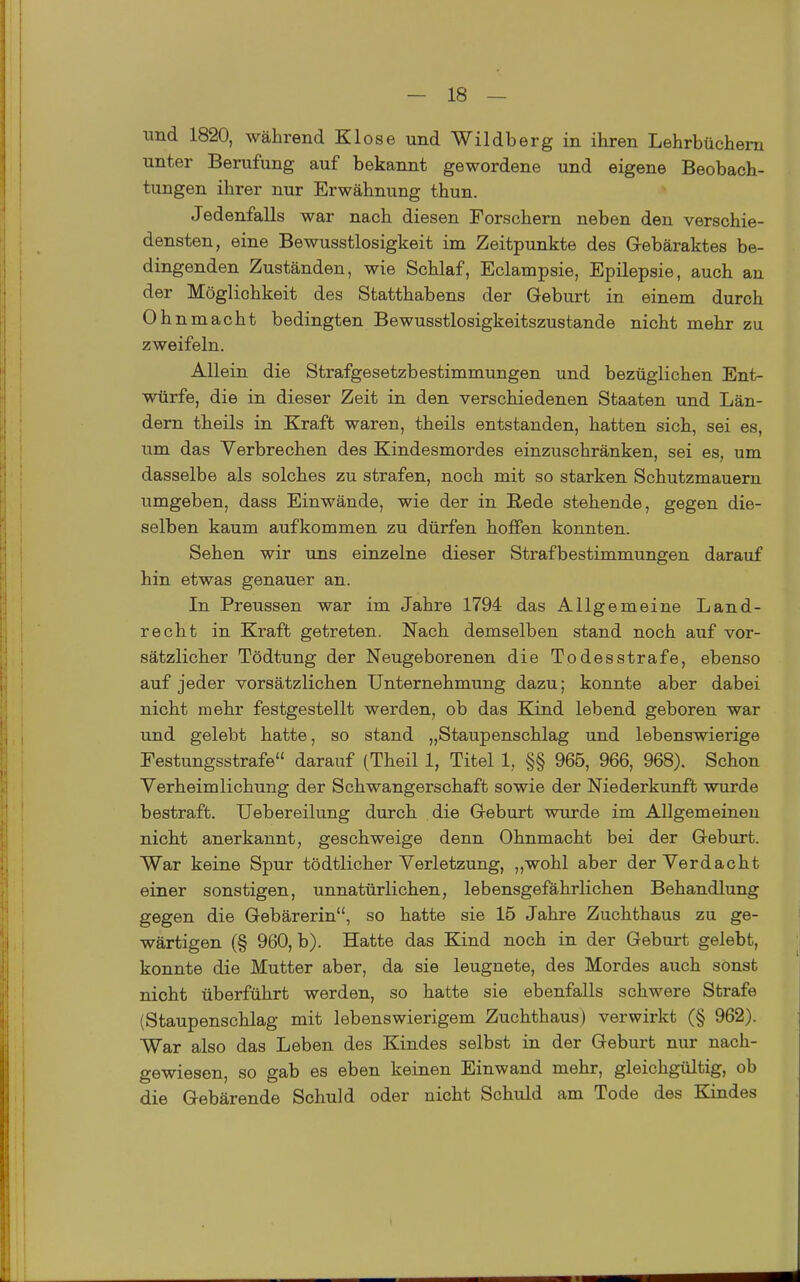 und 1820, während Klose und Wildberg in ihren Lehrbüchern unter Berufung auf bekannt gewordene und eigene Beobach- tungen ihrer nur Erwähnung thun. Jedenfalls war nach diesen Forschern neben den verschie- densten, eine Bewusstlosigkeit im Zeitpunkte des Gebäraktes be- dingenden Zuständen, wie Schlaf, Eclampsie, Epilepsie, auch an der Möglichkeit des Statthabens der Geburt in einem durch Ohnmacht bedingten Bewusstlosigkeitszustande nicht mehr zu zweifeln. Allein die Strafgesetzbestimmungen und bezüglichen Ent- würfe, die in dieser Zeit in den verschiedenen Staaten und Län- dern theils in Kraft waren, theils entstanden, hatten sich, sei es, um das Verbrechen des Kindesmordes einzuschränken, sei es, um dasselbe als solches zu strafen, noch mit so starken Schutzmauern umgeben, dass Einwände, wie der in Rede stehende, gegen die- selben kaum aufkommen zu dürfen hoffen konnten. Sehen wir uns einzelne dieser Strafbestimmungen darauf hin etwas genauer an. In Preussen war im Jahre 1794 das Allgemeine Land- recht in Kraft getreten. Nach demselben stand noch auf vor- sätzlicher Tödtung der Neugeborenen die Todesstrafe, ebenso auf jeder vorsätzlichen Unternehmung dazu; konnte aber dabei nicht mehr festgestellt werden, ob das Kind lebend geboren war und gelebt hatte, so stand „Staupenschlag und lebenswierige Festungsstrafe darauf (Theil 1, Titel 1, §§ 965, 966, 968). Schon Verheimlichung der Schwangerschaft sowie der Niederkunft wurde bestraft. Uebereilung durch die Geburt wurde im Allgemeinen nicht anerkannt, geschweige denn Ohnmacht bei der Geburt. War keine Spur tödtlicher Verletzung, „wohl aber der Verdacht einer sonstigen, unnatürlichen, lebensgefährlichen Behandlung gegen die Gebärerin, so hatte sie 15 Jahre Zuchthaus zu ge- wärtigen (§ 960, b). Hatte das Kind noch in der Geburt gelebt, konnte die Mutter aber, da sie leugnete, des Mordes auch sonst nicht überführt werden, so hatte sie ebenfalls schwere Strafe (Staupenschlag mit lebenswierigem Zuchthaus) verwirkt (§ 962). War also das Leben des Kindes selbst in der Geburt nur nach- gewiesen, so gab es eben keinen Einwand mehr, gleichgültig, ob die Gebärende Schuld oder nicht Schuld am Tode des Kindes