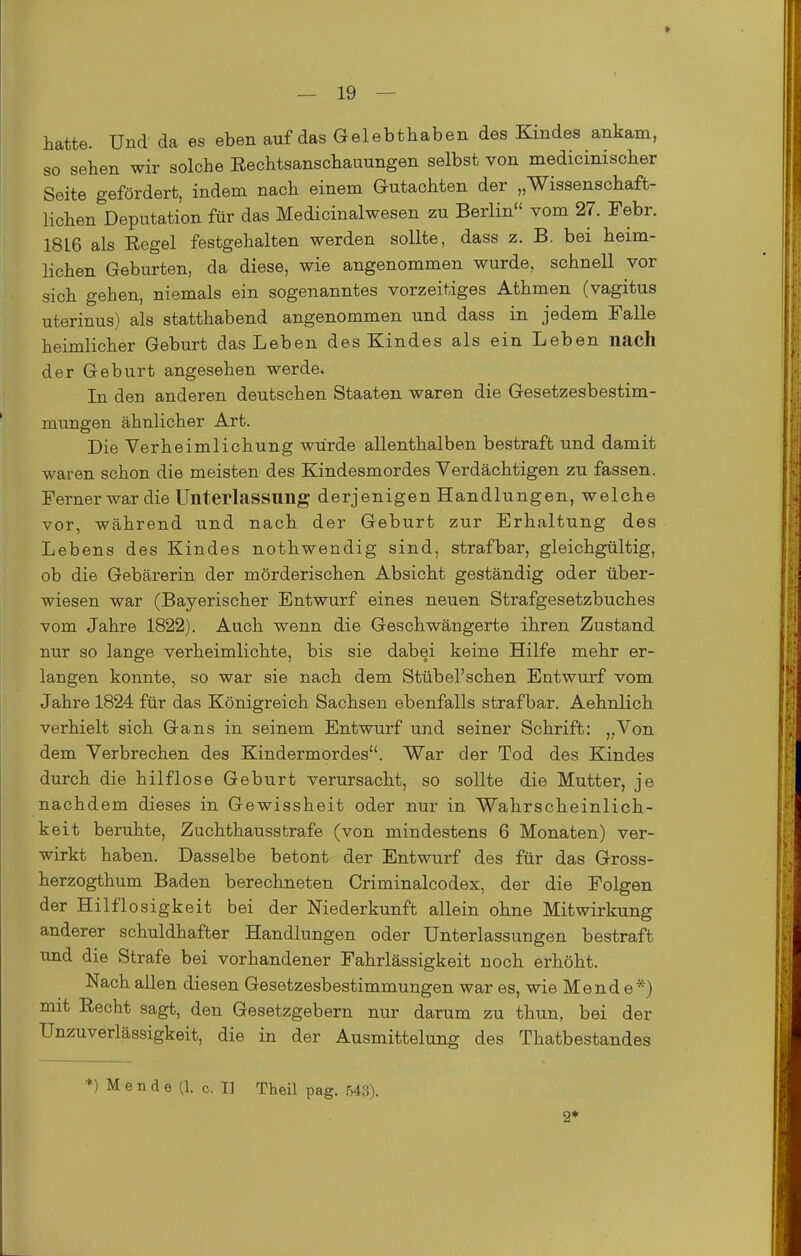 » — 19 — hatte. Und da es eben auf das Gelebthaben des Kindes ankam, so sehen wir solche Rechtsanschauungen selbst von medicinischer Seite gefördert, indem nach einem Gutachten der „Wissenschaft- lichen Deputation für das Medicinalwesen zu Berlin vom 27. Febr. 1816 als Eegel festgehalten werden sollte, dass z. B. bei heim- lichen Geburten, da diese, wie angenommen wurde, schnell vor sich gehen, niemals ein sogenanntes vorzeitiges Athmen (vagitus uterinus) als statthabend angenommen und dass in jedem Falle heimlicher Geburt das Leben des Kindes als ein Leben nach der Geburt angesehen werde. In den anderen deutschen Staaten waren die Gesetzesbestim- mungen ähnlicher Art. Die Verheimlichung würde allenthalben bestraft und damit waren schon die meisten des Kindesmordes Verdächtigen zu fassen. Ferner war die Unterlassung derjenigen Handlungen, welche vor, während und nach der Geburt zur Erhaltung des Lebens des Kindes nothwendig sind, strafbar, gleichgültig, ob die Gebärerin der mörderischen Absicht geständig oder über- wiesen war (Bayerischer Entwurf eines neuen Strafgesetzbuches vom Jahre 1822). Auch wenn die Geschwängerte ihren Zustand nur so lange verheimlichte, bis sie dabei keine Hilfe mehr er- langen konnte, so war sie nach dem Stübel'schen Entwurf vom Jahre 1824 für das Königreich Sachsen ebenfalls strafbar. Aehnlich verhielt sich Gans in seinem Entwurf und seiner Schrift: „Von dem Verbrechen des Kindermordes. War der Tod des Kindes durch die hilflose Geburt verursacht, so sollte die Mutter, je nachdem dieses in Gewissheit oder nur in Wahrscheinlich- keit beruhte, Zuchthausstrafe (von mindestens 6 Monaten) ver- wirkt haben. Dasselbe betont der Entwurf des für das Gross- herzogthum Baden berechneten Criminalcodex, der die Folgen der Hilflosigkeit bei der Niederkunft allein ohne Mitwirkung anderer schuldhafter Handlungen oder Unterlassungen bestraft und die Strafe bei vorhandener Fahrlässigkeit noch erhöht. Nach allen diesen Gesetzesbestimmungen war es, wie Mend e*) mit Recht sagt, den Gesetzgebern nur darum zu thun, bei der UnZuverlässigkeit, die in der Ausmittelung des Thatbestandes *) M e n d e (1. c. I] Theil pag. .543). 2*