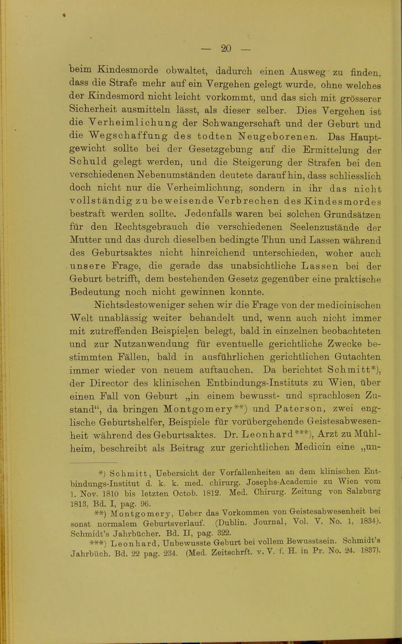 beim Kindesmorde obwaltet, dadurch einen Ausweg zu finden, dass die Strafe mehr auf ein Vergehen gelegt wurde, ohne welches der Kindesmord nicht leicht vorkommt, und das sich mit grösserer Sicherheit ausmitteln lässt, als dieser selber. Dies Vergehen ist die Verheimlichung der Schwangerschaft und der Geburt und die Wegschaffung des todten Neugeborenen. Das Haupt- gewicht sollte bei der Gesetzgebung auf die Ermittelung der Schuld gelegt werden, und die Steigerung der Strafen bei den verschiedenen Nebenumständen deutete daraufhin, dass schliesslich doch nicht nur die Verheimlichung, sondern in ihr das nicht vollständig zu beweisende Verbrechen des Kindesmordes bestraft werden sollte. Jedenfalls waren bei solchen Grundsätzen für den ßechtsgebrauch die verschiedenen Seelenzustände der Mutter und das durch dieselben bedingte Thun und Lassen während des Geburtsaktes nicht hinreichend unterschieden, woher auch unsere Frage, die gerade das unabsichtliche Lassen bei der Geburt betrifft, dem bestehenden Gesetz gegenüber eine praktische Bedeiutung noch nicht gewinnen konnte. Nichtsdestoweniger sehen wir die Frage von der medicinischeu Welt unablässig weiter behandelt und, wenn auch nicht immer mit zutreffenden Beispielen belegt, bald in einzelnen beobachteten und zur Nutzanwendung für eventuelle gerichtliche Zwecke be- stimmten Fällen, bald in ausführlichen gerichtlichen Gutachten immer wieder von neuem auftauchen. Da berichtet Schmitt*)) der Director des klinischen Entbindungs-Instituts zu Wien, über einen Fall von Geburt „in einem bewusst- und sprachlosen Zu- stand, da bringen Montgomery**) und Paterson, zwei eng- lische Geburtshelfer, Beispiele für vorübergehende Geistesabwesen- heit während des Geburtsaktes. Dr. Leonhard***), Arzt zu Mühl- heim, beschreibt als Beitrag zur gerichtlichen Medicin eine „un- *) Schmitt, Uebersicht der Vorfallenheiten an dem klinischen Ent- bindungs-Institut d. k. k. med. chirurg. Josephs-Academie zu Wien vom 1. Nov. 1810 bis letzten Octob. 1812. Med. Chirurg. Zeitung von Salzburg 1813, Bd. I, pag. 96. **) Montgomery, Ueber das Vorkommen von Geistesabwesenheit bei sonst normalem Geburtsverlauf. (Dublin. Journal, Vol. V. No. 1, 1834). Schmidt's Jahrbücher. Bd. II, pag. 322. ***) Leonhard, Unbewusste Gebm-t bei vollem Bewusstsein. Schmidt's Jahrbüch. Bd. 22 pag. 234. (Med. Zeitschrft. v. V. f. H. in Pr. No. 24. 1837).