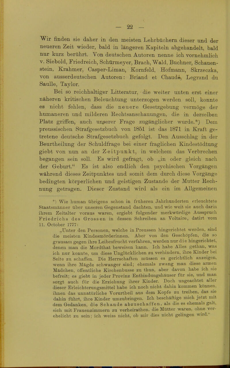 Wir finden sie daher in den meisten Lehrbüchern dieser und der neueren Zeit wieder, bald in längeren Kapiteln abgehandelt, bald nur kurz berührt. Von deutschen Autoren nenne ich vornehmlich V. Siebold, Friedreich, Schürmeyer, Brach, Wald, Buchner, Schauen- stein, Krahmer, Casper-Liman, Kornfeld, Hofmann, Skrzeczka, von ausserdeutschen Autoren: Briand et Chaude, Legrand du SauUe, Taylor. Bei so reichhaltiger Litteratur, die weiter unten erst einer näheren kritischen Beleuchtung unterzogen werden soll, konnte es nicht fehlen, dass die neuere Gesetzgebung vermöge der humaneren und milderen Eechtsanschauuugen, die in derselben Platz griffen, auch unjserer Frage zugänglicher wurde.*) Dem preussischen Strafgesetzbuch von 1851 ist das 1871 in Kraft ge- tretene deutsche Strafgesetzbuch gefolgt. Den Ausschlag in der Beurtheilung der Schuldfrage bei einer fraglichen Kindestödtung giebt von nun an der Zeitpunkt, in welchem das Verbrechen begangen sein soll. Es wird gefragt, ob „in oder gleich nach der Geburt. Es ist also endlich den psychischen Vorgängen während dieses Zeitpunktes und somit dem durch diese Vorgänge bedingten körperlichen und geistigen Zustande der Mutter Rech- nung getragen. Dieser Zustand wird als ein im Allgemeinen *) Wie human übrigens schon in früheren Jahrhunderten erleuchtete Staatsmänner über unseren Gegenstand dachten, und wie weit sie auch darin ihrem Zeitalter voraus waren, ergieht folgender merkwürdige Ausspruch Friedrichs des Grossen in dessen Schreiben an Voltaire, datirt vom 11. October 1777: „Unter den Personen, welche in Preussen hingerichtet werden, sind die meisten Kindesmörderinnen. Aber von den Geschöpfen, die so grausam gegen ihre Leibesfrucht verfahren, werden nur die hingerichtet, denen man die Mordthat beweisen kann. Ich habe Alles gethan, was ich nur konnte, um diese Unglücklichen zu verhindern, ihre Kinder bei Seite zu schaffen. Die Herrschaften müssen es gerichtlich anzeigen, wenn ihre Mägde schwanger sind; ehemals zwang man diese armen Mädchen, öffentliche Kirchenbusse zu thun, aber davon habe ich sie befreit; es giebt in jeder Provinz Entbindungshäuser für sie, und man sorgt auch für die Erziehung ihrer Kinder. Doch ungeachtet aller dieser Erleichterungsmittel habe ich noch nicht dahin kommen können, ihnen das unnatürliche Vorurtheil aus dem Kopfe zu treiben, das sie dahin führt, ihre Kinder umzubringen. Ich beschäftige mich jetzt mit dem Gedanken, die Schande abzuschaffen, als die es ehemals galt, sich mit Frauenzimmern zu verheirathen, die Mütter waren, ohne ver- ehelicht zu sein; ich weiss nicht, ob mir dies nicht gelingen wird.