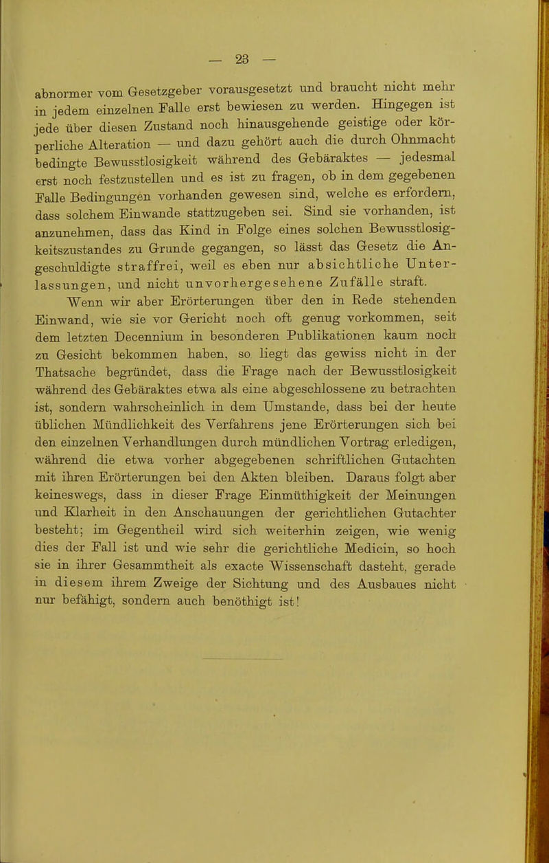 abnormer vom Gesetzgeber vorausgesetzt und braucht nicht mehr in jedem einzelnen Falle erst bewiesen zu werden. Hingegen ist jede über diesen Zustand noch hinausgehende geistige oder kör- perliche Alteration — und dazu gehört auch die durch Ohnmacht bedingte Bewusstlosigkeit während des Gebäraktes — jedesmal erst noch festzustellen und es ist zu fragen, ob in dem gegebenen Falle Bedingungen vorhanden gewesen sind, welche es erfordern, dass solchem Einwände stattzugeben sei. Sind sie vorhanden, ist anzunehmen, dass das Kind in Folge eines solchen Bewusstlosig- keitszustandes zu Grunde gegangen, so lässt das Gesetz die An- geschuldigte straffrei, weil es eben nur absichtliche Unter- lassungen, und nicht unvorhergesehene Zufälle straft. Wenn wir aber Erörterungen über den in Rede stehenden Einwand, wie sie vor Gericht noch oft genug vorkommen, seit dem letzten Decennium in besonderen Publikationen kaum noch zu Gesicht bekommen haben, so liegt das gewiss nicht in der Thatsache begründet, dass die Frage nach der Bewusstlosigkeit während des Gebäraktes etwa als eine abgeschlossene zu betrachten ist, sondern wahrscheinlich in dem Umstände, dass bei der heute üblichen Mündlichkeit des Verfahrens jene Erörterungen sich bei den einzelnen Verhandlungen durch mündlichen Vortrag erledigen, während die etwa vorher abgegebenen schriftlichen Gutachten mit ihren Erörterungen bei den Akten bleiben. Daraus folgt aber keineswegs, dass in dieser Frage Einmüthigkeit der Meinungen imd Klarheit in den Anschauungen der gerichtlichen Gutachter besteht; im Gegentheil wird sich weiterhin zeigen, wie wenig dies der Fall ist und wie sehr die gerichtliche Medicin, so hoch sie in ihrer Gesammtheit als exacte Wissenschaft dasteht, gerade in diesem ihrem Zweige der Sichtung und des Ausbaues nicht nur befähigt, sondern auch benöthigt ist!